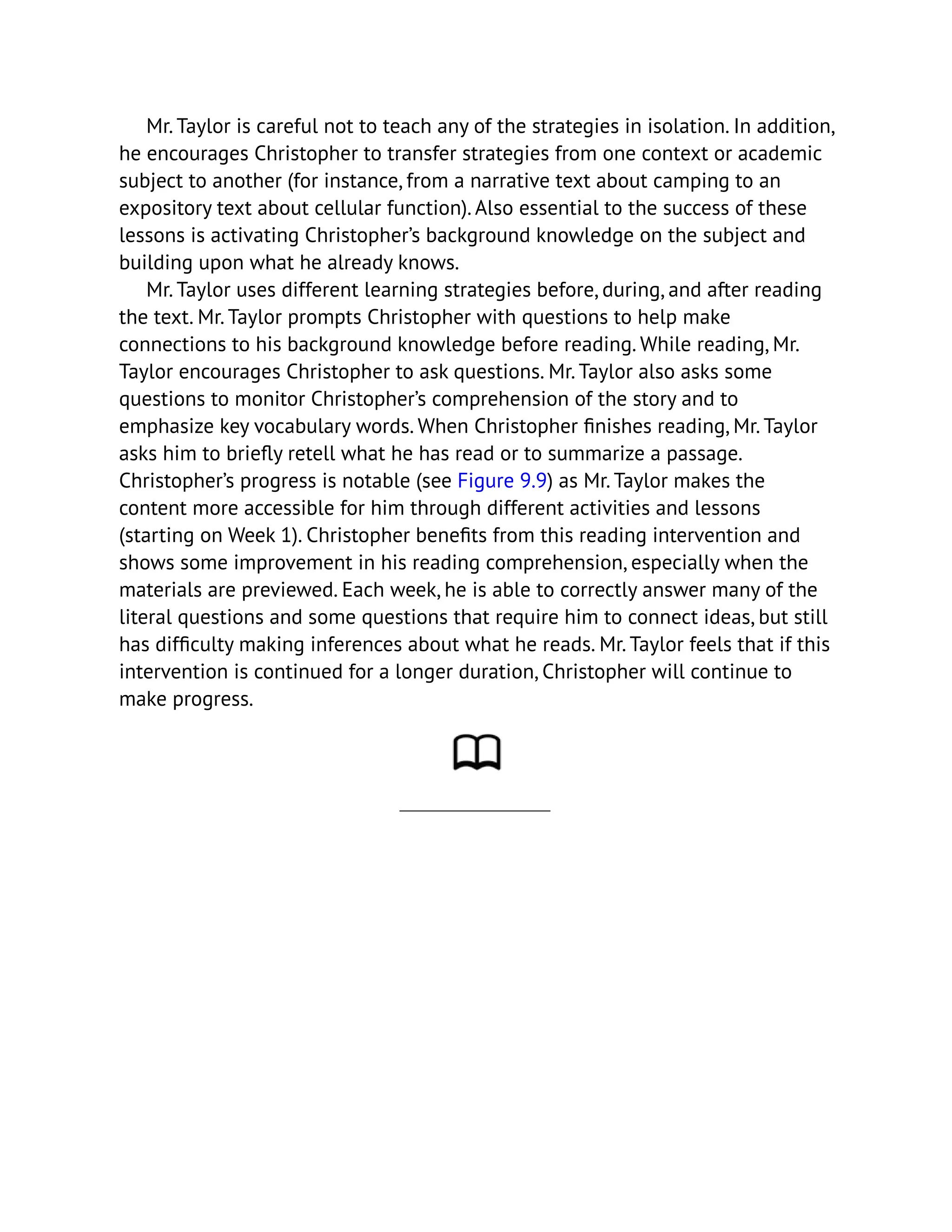 Mr. Taylor is careful not to teach any of the strategies in isolation. In addition,
he encourages Christopher to transfer strategies from one context or academic
subject to another (for instance, from a narrative text about camping to an
expository text about cellular function). Also essential to the success of these
lessons is activating Christopher’s background knowledge on the subject and
building upon what he already knows.
Mr. Taylor uses different learning strategies before, during, and after reading
the text. Mr. Taylor prompts Christopher with questions to help make
connections to his background knowledge before reading. While reading, Mr.
Taylor encourages Christopher to ask questions. Mr. Taylor also asks some
questions to monitor Christopher’s comprehension of the story and to
emphasize key vocabulary words. When Christopher finishes reading, Mr. Taylor
asks him to briefly retell what he has read or to summarize a passage.
Christopher’s progress is notable (see Figure 9.9) as Mr. Taylor makes the
content more accessible for him through different activities and lessons
(starting on Week 1). Christopher benefits from this reading intervention and
shows some improvement in his reading comprehension, especially when the
materials are previewed. Each week, he is able to correctly answer many of the
literal questions and some questions that require him to connect ideas, but still
has difficulty making inferences about what he reads. Mr. Taylor feels that if this
intervention is continued for a longer duration, Christopher will continue to
make progress.
 