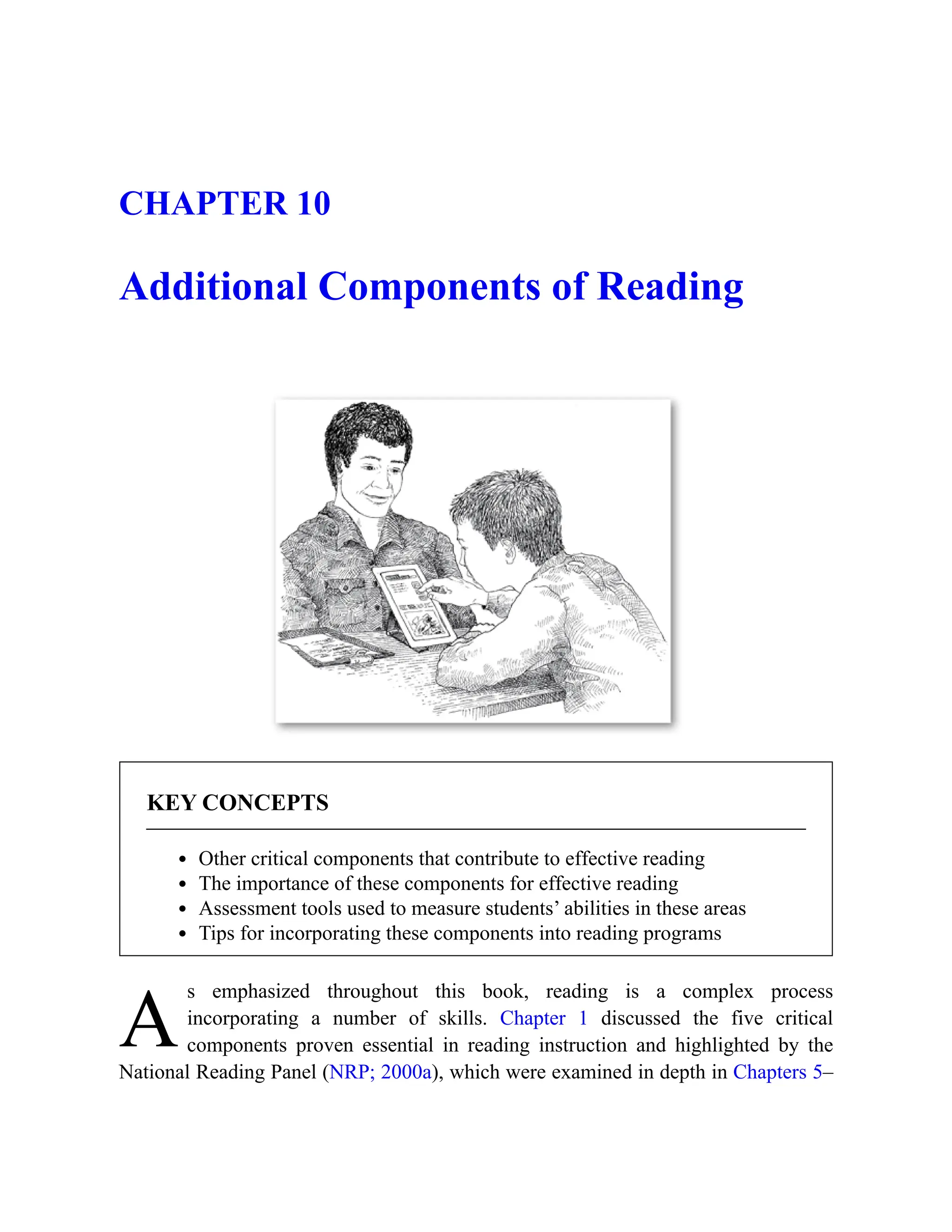 A
CHAPTER 10
Additional Components of Reading
KEY CONCEPTS
Other critical components that contribute to effective reading
The importance of these components for effective reading
Assessment tools used to measure students’ abilities in these areas
Tips for incorporating these components into reading programs
s emphasized throughout this book, reading is a complex process
incorporating a number of skills. Chapter 1 discussed the five critical
components proven essential in reading instruction and highlighted by the
National Reading Panel (NRP; 2000a), which were examined in depth in Chapters 5–
 