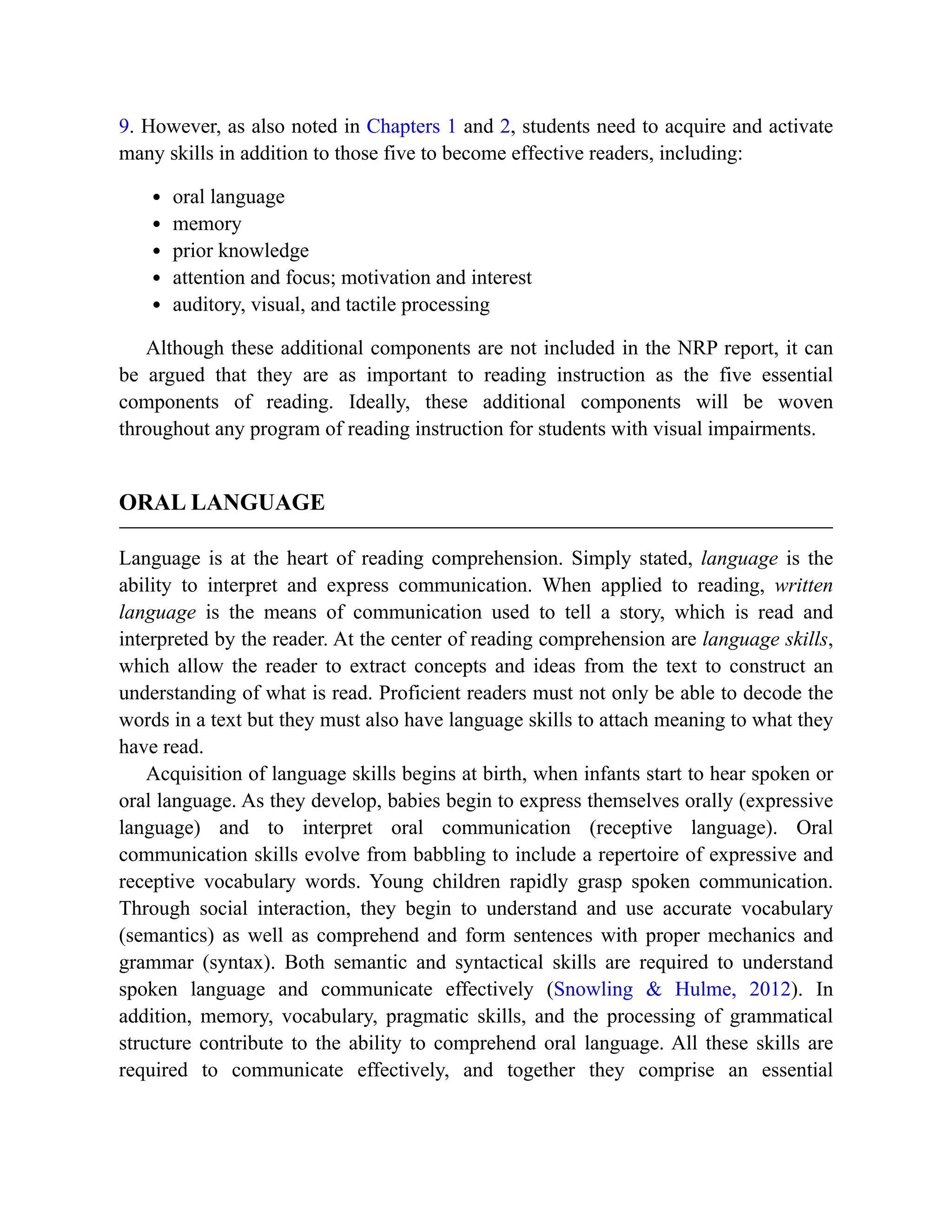 9. However, as also noted in Chapters 1 and 2, students need to acquire and activate
many skills in addition to those five to become effective readers, including:
oral language
memory
prior knowledge
attention and focus; motivation and interest
auditory, visual, and tactile processing
Although these additional components are not included in the NRP report, it can
be argued that they are as important to reading instruction as the five essential
components of reading. Ideally, these additional components will be woven
throughout any program of reading instruction for students with visual impairments.
ORAL LANGUAGE
Language is at the heart of reading comprehension. Simply stated, language is the
ability to interpret and express communication. When applied to reading, written
language is the means of communication used to tell a story, which is read and
interpreted by the reader. At the center of reading comprehension are language skills,
which allow the reader to extract concepts and ideas from the text to construct an
understanding of what is read. Proficient readers must not only be able to decode the
words in a text but they must also have language skills to attach meaning to what they
have read.
Acquisition of language skills begins at birth, when infants start to hear spoken or
oral language. As they develop, babies begin to express themselves orally (expressive
language) and to interpret oral communication (receptive language). Oral
communication skills evolve from babbling to include a repertoire of expressive and
receptive vocabulary words. Young children rapidly grasp spoken communication.
Through social interaction, they begin to understand and use accurate vocabulary
(semantics) as well as comprehend and form sentences with proper mechanics and
grammar (syntax). Both semantic and syntactical skills are required to understand
spoken language and communicate effectively (Snowling & Hulme, 2012). In
addition, memory, vocabulary, pragmatic skills, and the processing of grammatical
structure contribute to the ability to comprehend oral language. All these skills are
required to communicate effectively, and together they comprise an essential
 