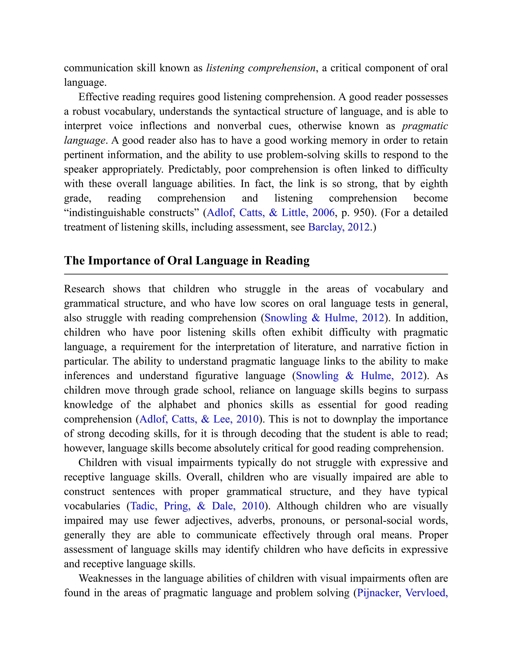communication skill known as listening comprehension, a critical component of oral
language.
Effective reading requires good listening comprehension. A good reader possesses
a robust vocabulary, understands the syntactical structure of language, and is able to
interpret voice inflections and nonverbal cues, otherwise known as pragmatic
language. A good reader also has to have a good working memory in order to retain
pertinent information, and the ability to use problem-solving skills to respond to the
speaker appropriately. Predictably, poor comprehension is often linked to difficulty
with these overall language abilities. In fact, the link is so strong, that by eighth
grade, reading comprehension and listening comprehension become
“indistinguishable constructs” (Adlof, Catts, & Little, 2006, p. 950). (For a detailed
treatment of listening skills, including assessment, see Barclay, 2012.)
The Importance of Oral Language in Reading
Research shows that children who struggle in the areas of vocabulary and
grammatical structure, and who have low scores on oral language tests in general,
also struggle with reading comprehension (Snowling & Hulme, 2012). In addition,
children who have poor listening skills often exhibit difficulty with pragmatic
language, a requirement for the interpretation of literature, and narrative fiction in
particular. The ability to understand pragmatic language links to the ability to make
inferences and understand figurative language (Snowling & Hulme, 2012). As
children move through grade school, reliance on language skills begins to surpass
knowledge of the alphabet and phonics skills as essential for good reading
comprehension (Adlof, Catts, & Lee, 2010). This is not to downplay the importance
of strong decoding skills, for it is through decoding that the student is able to read;
however, language skills become absolutely critical for good reading comprehension.
Children with visual impairments typically do not struggle with expressive and
receptive language skills. Overall, children who are visually impaired are able to
construct sentences with proper grammatical structure, and they have typical
vocabularies (Tadic, Pring, & Dale, 2010). Although children who are visually
impaired may use fewer adjectives, adverbs, pronouns, or personal-social words,
generally they are able to communicate effectively through oral means. Proper
assessment of language skills may identify children who have deficits in expressive
and receptive language skills.
Weaknesses in the language abilities of children with visual impairments often are
found in the areas of pragmatic language and problem solving (Pijnacker, Vervloed,
 