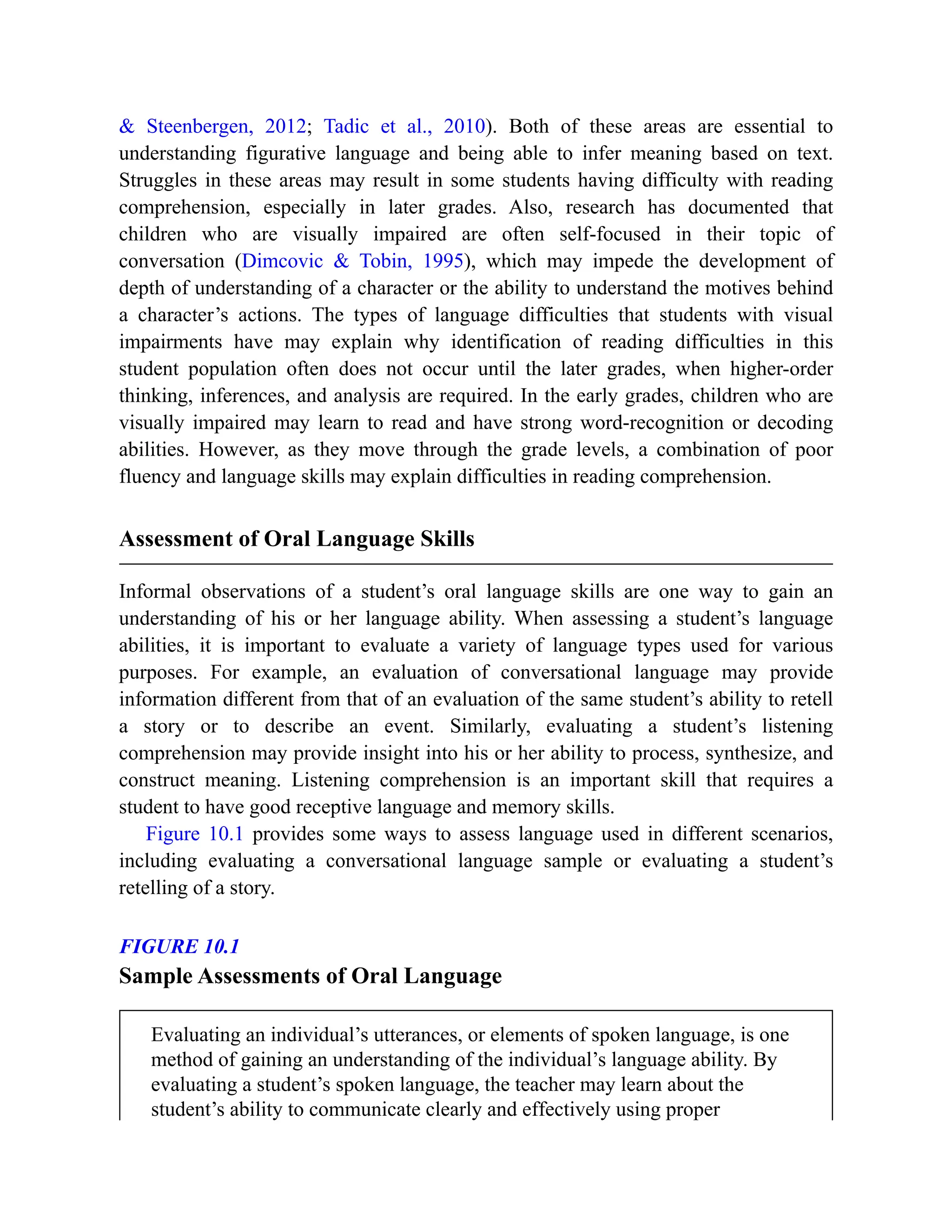 & Steenbergen, 2012; Tadic et al., 2010). Both of these areas are essential to
understanding figurative language and being able to infer meaning based on text.
Struggles in these areas may result in some students having difficulty with reading
comprehension, especially in later grades. Also, research has documented that
children who are visually impaired are often self-focused in their topic of
conversation (Dimcovic & Tobin, 1995), which may impede the development of
depth of understanding of a character or the ability to understand the motives behind
a character’s actions. The types of language difficulties that students with visual
impairments have may explain why identification of reading difficulties in this
student population often does not occur until the later grades, when higher-order
thinking, inferences, and analysis are required. In the early grades, children who are
visually impaired may learn to read and have strong word-recognition or decoding
abilities. However, as they move through the grade levels, a combination of poor
fluency and language skills may explain difficulties in reading comprehension.
Assessment of Oral Language Skills
Informal observations of a student’s oral language skills are one way to gain an
understanding of his or her language ability. When assessing a student’s language
abilities, it is important to evaluate a variety of language types used for various
purposes. For example, an evaluation of conversational language may provide
information different from that of an evaluation of the same student’s ability to retell
a story or to describe an event. Similarly, evaluating a student’s listening
comprehension may provide insight into his or her ability to process, synthesize, and
construct meaning. Listening comprehension is an important skill that requires a
student to have good receptive language and memory skills.
Figure 10.1 provides some ways to assess language used in different scenarios,
including evaluating a conversational language sample or evaluating a student’s
retelling of a story.
FIGURE 10.1
Sample Assessments of Oral Language
Evaluating an individual’s utterances, or elements of spoken language, is one
method of gaining an understanding of the individual’s language ability. By
evaluating a student’s spoken language, the teacher may learn about the
student’s ability to communicate clearly and effectively using proper
 