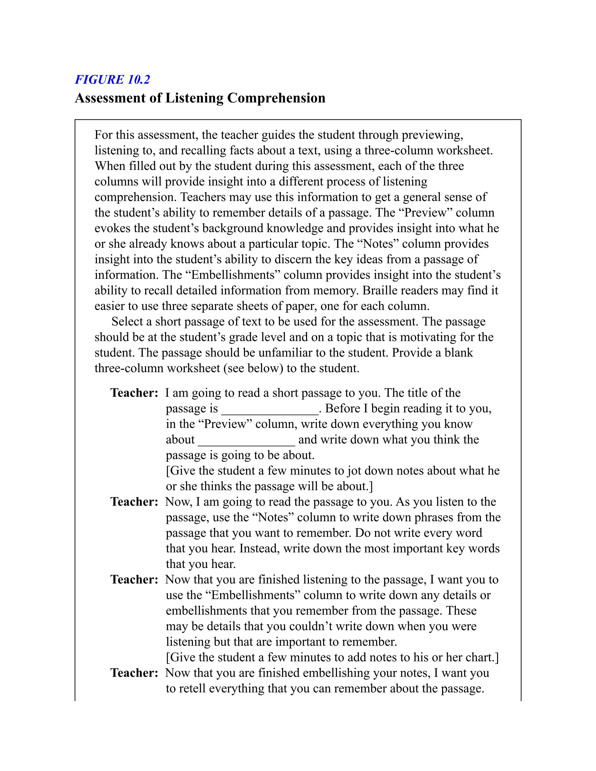 FIGURE 10.2
Assessment of Listening Comprehension
For this assessment, the teacher guides the student through previewing,
listening to, and recalling facts about a text, using a three-column worksheet.
When filled out by the student during this assessment, each of the three
columns will provide insight into a different process of listening
comprehension. Teachers may use this information to get a general sense of
the student’s ability to remember details of a passage. The “Preview” column
evokes the student’s background knowledge and provides insight into what he
or she already knows about a particular topic. The “Notes” column provides
insight into the student’s ability to discern the key ideas from a passage of
information. The “Embellishments” column provides insight into the student’s
ability to recall detailed information from memory. Braille readers may find it
easier to use three separate sheets of paper, one for each column.
Select a short passage of text to be used for the assessment. The passage
should be at the student’s grade level and on a topic that is motivating for the
student. The passage should be unfamiliar to the student. Provide a blank
three-column worksheet (see below) to the student.
Teacher: I am going to read a short passage to you. The title of the
passage is _______________. Before I begin reading it to you,
in the “Preview” column, write down everything you know
about _______________ and write down what you think the
passage is going to be about.
[Give the student a few minutes to jot down notes about what he
or she thinks the passage will be about.]
Teacher: Now, I am going to read the passage to you. As you listen to the
passage, use the “Notes” column to write down phrases from the
passage that you want to remember. Do not write every word
that you hear. Instead, write down the most important key words
that you hear.
Teacher: Now that you are finished listening to the passage, I want you to
use the “Embellishments” column to write down any details or
embellishments that you remember from the passage. These
may be details that you couldn’t write down when you were
listening but that are important to remember.
[Give the student a few minutes to add notes to his or her chart.]
Teacher: Now that you are finished embellishing your notes, I want you
to retell everything that you can remember about the passage.
 