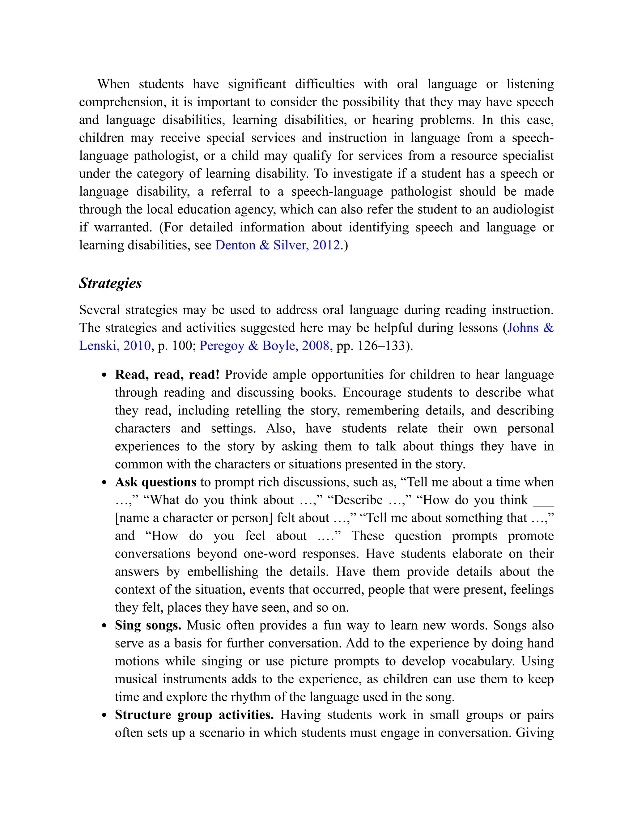 When students have significant difficulties with oral language or listening
comprehension, it is important to consider the possibility that they may have speech
and language disabilities, learning disabilities, or hearing problems. In this case,
children may receive special services and instruction in language from a speech-
language pathologist, or a child may qualify for services from a resource specialist
under the category of learning disability. To investigate if a student has a speech or
language disability, a referral to a speech-language pathologist should be made
through the local education agency, which can also refer the student to an audiologist
if warranted. (For detailed information about identifying speech and language or
learning disabilities, see Denton & Silver, 2012.)
Strategies
Several strategies may be used to address oral language during reading instruction.
The strategies and activities suggested here may be helpful during lessons (Johns &
Lenski, 2010, p. 100; Peregoy & Boyle, 2008, pp. 126–133).
Read, read, read! Provide ample opportunities for children to hear language
through reading and discussing books. Encourage students to describe what
they read, including retelling the story, remembering details, and describing
characters and settings. Also, have students relate their own personal
experiences to the story by asking them to talk about things they have in
common with the characters or situations presented in the story.
Ask questions to prompt rich discussions, such as, “Tell me about a time when
…,” “What do you think about …,” “Describe …,” “How do you think ___
[name a character or person] felt about …,” “Tell me about something that …,”
and “How do you feel about .…” These question prompts promote
conversations beyond one-word responses. Have students elaborate on their
answers by embellishing the details. Have them provide details about the
context of the situation, events that occurred, people that were present, feelings
they felt, places they have seen, and so on.
Sing songs. Music often provides a fun way to learn new words. Songs also
serve as a basis for further conversation. Add to the experience by doing hand
motions while singing or use picture prompts to develop vocabulary. Using
musical instruments adds to the experience, as children can use them to keep
time and explore the rhythm of the language used in the song.
Structure group activities. Having students work in small groups or pairs
often sets up a scenario in which students must engage in conversation. Giving
 
