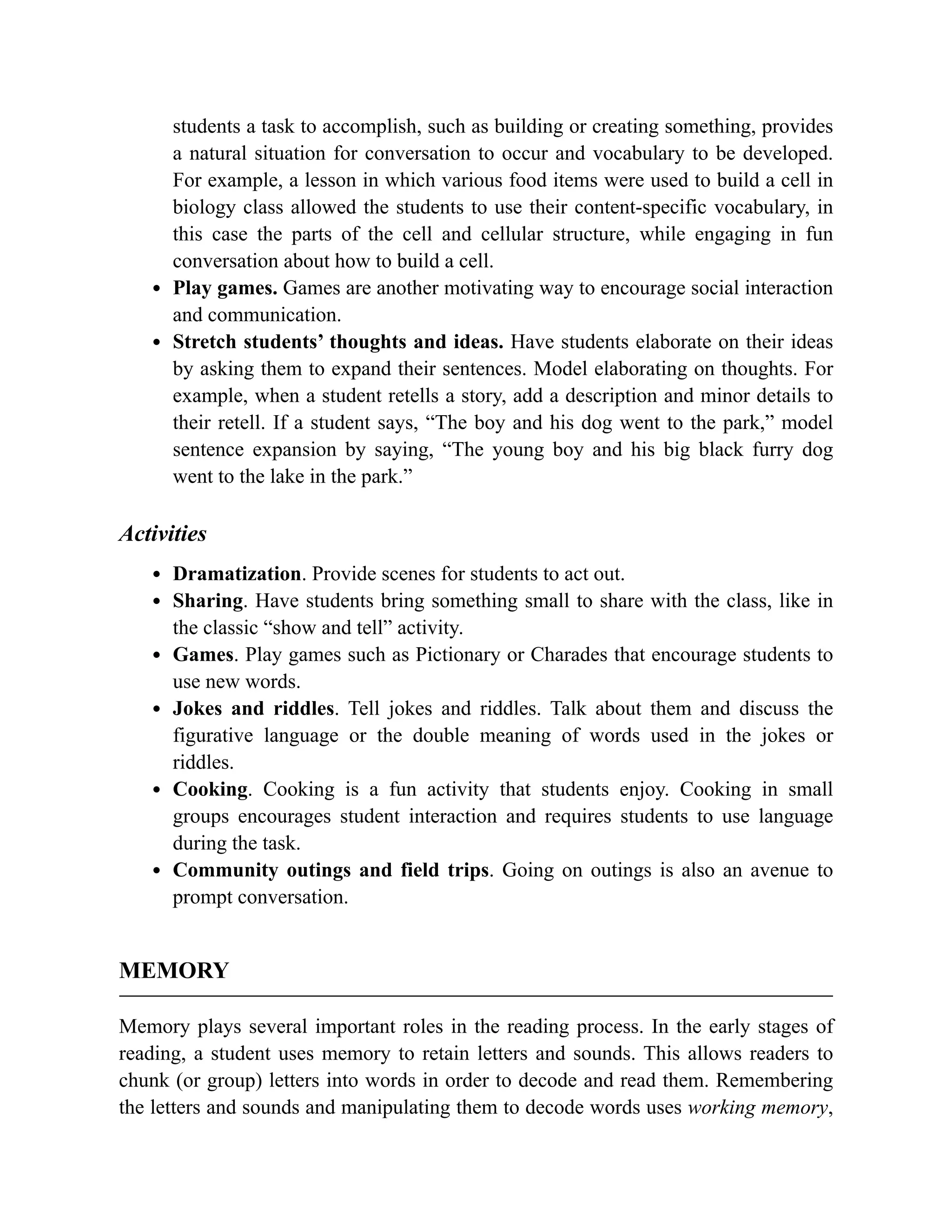 students a task to accomplish, such as building or creating something, provides
a natural situation for conversation to occur and vocabulary to be developed.
For example, a lesson in which various food items were used to build a cell in
biology class allowed the students to use their content-specific vocabulary, in
this case the parts of the cell and cellular structure, while engaging in fun
conversation about how to build a cell.
Play games. Games are another motivating way to encourage social interaction
and communication.
Stretch students’ thoughts and ideas. Have students elaborate on their ideas
by asking them to expand their sentences. Model elaborating on thoughts. For
example, when a student retells a story, add a description and minor details to
their retell. If a student says, “The boy and his dog went to the park,” model
sentence expansion by saying, “The young boy and his big black furry dog
went to the lake in the park.”
Activities
Dramatization. Provide scenes for students to act out.
Sharing. Have students bring something small to share with the class, like in
the classic “show and tell” activity.
Games. Play games such as Pictionary or Charades that encourage students to
use new words.
Jokes and riddles. Tell jokes and riddles. Talk about them and discuss the
figurative language or the double meaning of words used in the jokes or
riddles.
Cooking. Cooking is a fun activity that students enjoy. Cooking in small
groups encourages student interaction and requires students to use language
during the task.
Community outings and field trips. Going on outings is also an avenue to
prompt conversation.
MEMORY
Memory plays several important roles in the reading process. In the early stages of
reading, a student uses memory to retain letters and sounds. This allows readers to
chunk (or group) letters into words in order to decode and read them. Remembering
the letters and sounds and manipulating them to decode words uses working memory,
 