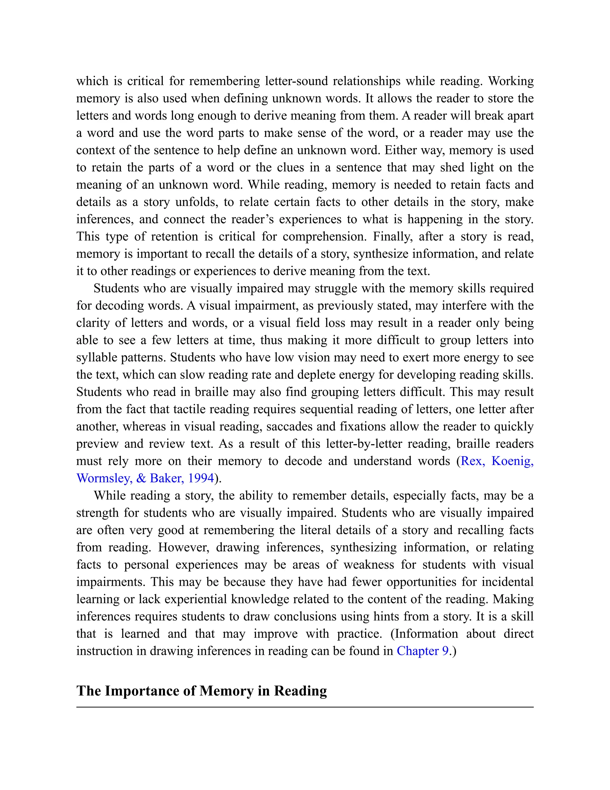 which is critical for remembering letter-sound relationships while reading. Working
memory is also used when defining unknown words. It allows the reader to store the
letters and words long enough to derive meaning from them. A reader will break apart
a word and use the word parts to make sense of the word, or a reader may use the
context of the sentence to help define an unknown word. Either way, memory is used
to retain the parts of a word or the clues in a sentence that may shed light on the
meaning of an unknown word. While reading, memory is needed to retain facts and
details as a story unfolds, to relate certain facts to other details in the story, make
inferences, and connect the reader’s experiences to what is happening in the story.
This type of retention is critical for comprehension. Finally, after a story is read,
memory is important to recall the details of a story, synthesize information, and relate
it to other readings or experiences to derive meaning from the text.
Students who are visually impaired may struggle with the memory skills required
for decoding words. A visual impairment, as previously stated, may interfere with the
clarity of letters and words, or a visual field loss may result in a reader only being
able to see a few letters at time, thus making it more difficult to group letters into
syllable patterns. Students who have low vision may need to exert more energy to see
the text, which can slow reading rate and deplete energy for developing reading skills.
Students who read in braille may also find grouping letters difficult. This may result
from the fact that tactile reading requires sequential reading of letters, one letter after
another, whereas in visual reading, saccades and fixations allow the reader to quickly
preview and review text. As a result of this letter-by-letter reading, braille readers
must rely more on their memory to decode and understand words (Rex, Koenig,
Wormsley, & Baker, 1994).
While reading a story, the ability to remember details, especially facts, may be a
strength for students who are visually impaired. Students who are visually impaired
are often very good at remembering the literal details of a story and recalling facts
from reading. However, drawing inferences, synthesizing information, or relating
facts to personal experiences may be areas of weakness for students with visual
impairments. This may be because they have had fewer opportunities for incidental
learning or lack experiential knowledge related to the content of the reading. Making
inferences requires students to draw conclusions using hints from a story. It is a skill
that is learned and that may improve with practice. (Information about direct
instruction in drawing inferences in reading can be found in Chapter 9.)
The Importance of Memory in Reading
 