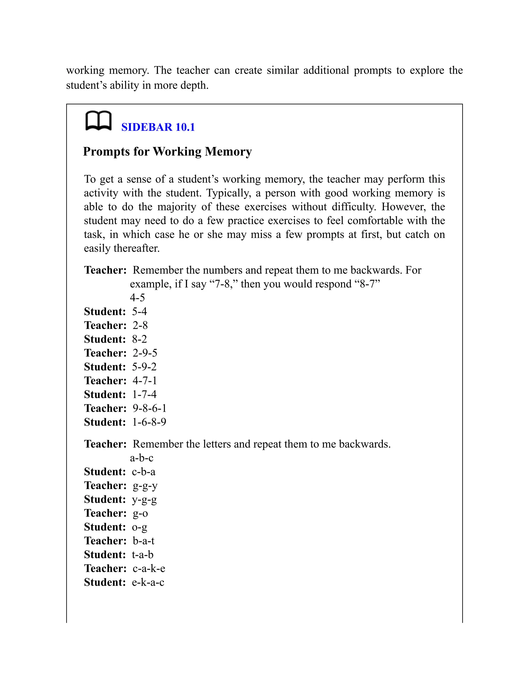 working memory. The teacher can create similar additional prompts to explore the
student’s ability in more depth.
SIDEBAR 10.1
Prompts for Working Memory
To get a sense of a student’s working memory, the teacher may perform this
activity with the student. Typically, a person with good working memory is
able to do the majority of these exercises without difficulty. However, the
student may need to do a few practice exercises to feel comfortable with the
task, in which case he or she may miss a few prompts at first, but catch on
easily thereafter.
Teacher: Remember the numbers and repeat them to me backwards. For
example, if I say “7-8,” then you would respond “8-7”
4-5
Student: 5-4
Teacher: 2-8
Student: 8-2
Teacher: 2-9-5
Student: 5-9-2
Teacher: 4-7-1
Student: 1-7-4
Teacher: 9-8-6-1
Student: 1-6-8-9
Teacher: Remember the letters and repeat them to me backwards.
a-b-c
Student: c-b-a
Teacher: g-g-y
Student: y-g-g
Teacher: g-o
Student: o-g
Teacher: b-a-t
Student: t-a-b
Teacher: c-a-k-e
Student: e-k-a-c
 