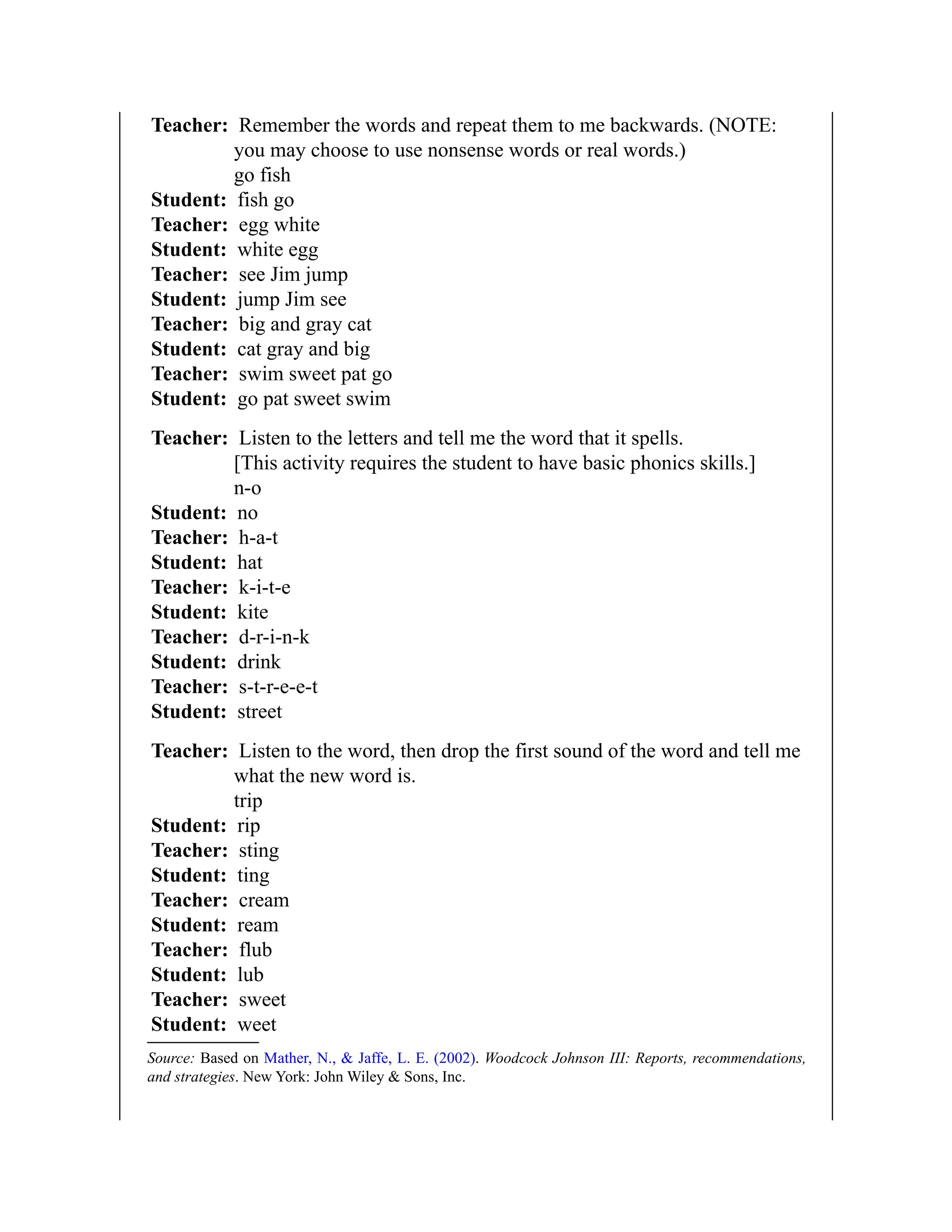 Teacher: Remember the words and repeat them to me backwards. (NOTE:
you may choose to use nonsense words or real words.)
go fish
Student: fish go
Teacher: egg white
Student: white egg
Teacher: see Jim jump
Student: jump Jim see
Teacher: big and gray cat
Student: cat gray and big
Teacher: swim sweet pat go
Student: go pat sweet swim
Teacher: Listen to the letters and tell me the word that it spells.
[This activity requires the student to have basic phonics skills.]
n-o
Student: no
Teacher: h-a-t
Student: hat
Teacher: k-i-t-e
Student: kite
Teacher: d-r-i-n-k
Student: drink
Teacher: s-t-r-e-e-t
Student: street
Teacher: Listen to the word, then drop the first sound of the word and tell me
what the new word is.
trip
Student: rip
Teacher: sting
Student: ting
Teacher: cream
Student: ream
Teacher: flub
Student: lub
Teacher: sweet
Student: weet
Source: Based on Mather, N., & Jaffe, L. E. (2002). Woodcock Johnson III: Reports, recommendations,
and strategies. New York: John Wiley & Sons, Inc.
 