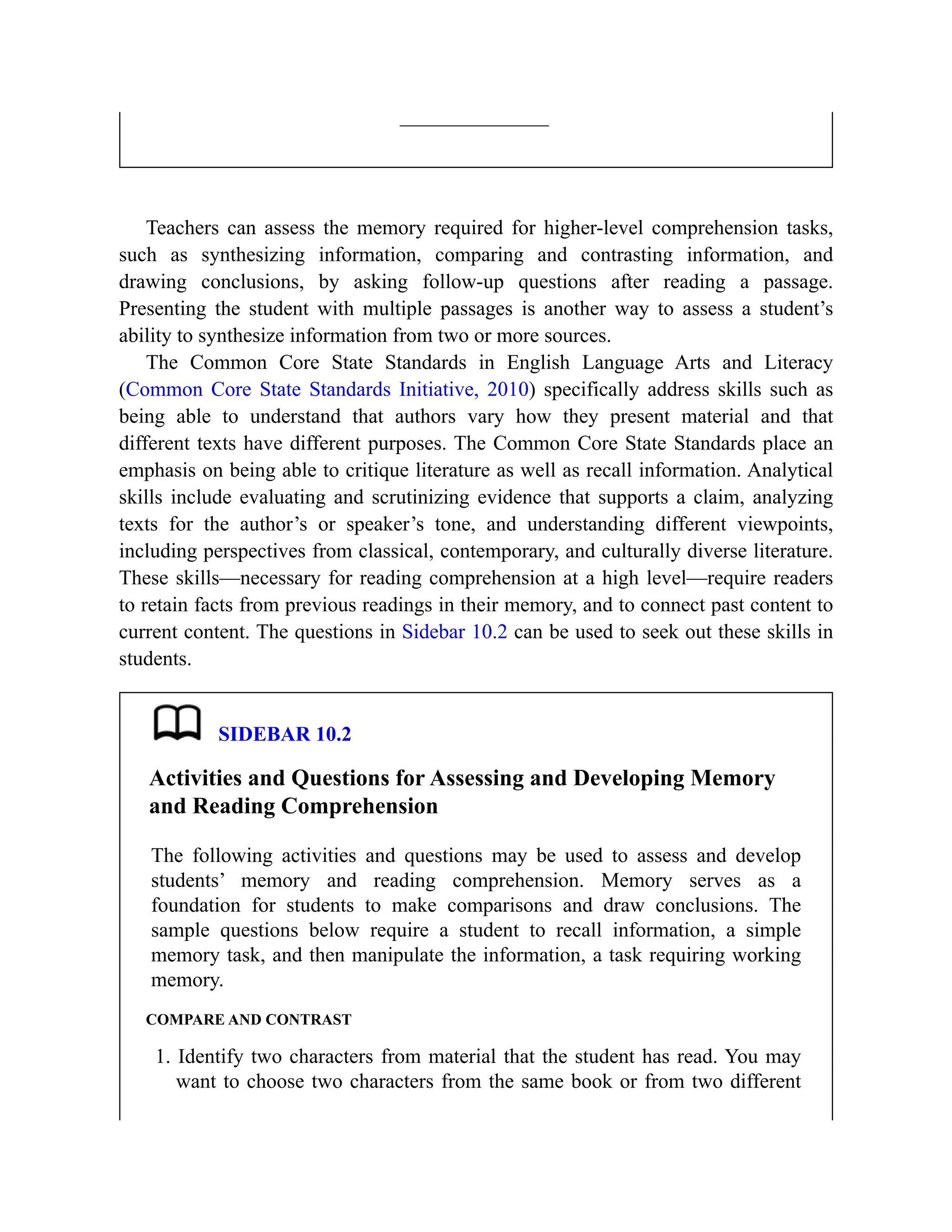 Teachers can assess the memory required for higher-level comprehension tasks,
such as synthesizing information, comparing and contrasting information, and
drawing conclusions, by asking follow-up questions after reading a passage.
Presenting the student with multiple passages is another way to assess a student’s
ability to synthesize information from two or more sources.
The Common Core State Standards in English Language Arts and Literacy
(Common Core State Standards Initiative, 2010) specifically address skills such as
being able to understand that authors vary how they present material and that
different texts have different purposes. The Common Core State Standards place an
emphasis on being able to critique literature as well as recall information. Analytical
skills include evaluating and scrutinizing evidence that supports a claim, analyzing
texts for the author’s or speaker’s tone, and understanding different viewpoints,
including perspectives from classical, contemporary, and culturally diverse literature.
These skills—necessary for reading comprehension at a high level—require readers
to retain facts from previous readings in their memory, and to connect past content to
current content. The questions in Sidebar 10.2 can be used to seek out these skills in
students.
SIDEBAR 10.2
Activities and Questions for Assessing and Developing Memory
and Reading Comprehension
The following activities and questions may be used to assess and develop
students’ memory and reading comprehension. Memory serves as a
foundation for students to make comparisons and draw conclusions. The
sample questions below require a student to recall information, a simple
memory task, and then manipulate the information, a task requiring working
memory.
COMPARE AND CONTRAST
1. Identify two characters from material that the student has read. You may
want to choose two characters from the same book or from two different
 