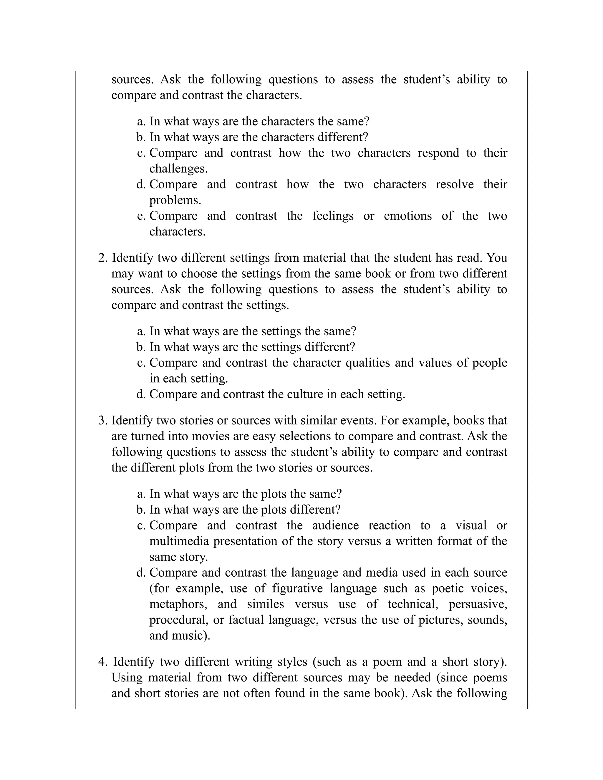 sources. Ask the following questions to assess the student’s ability to
compare and contrast the characters.
a. In what ways are the characters the same?
b. In what ways are the characters different?
c. Compare and contrast how the two characters respond to their
challenges.
d. Compare and contrast how the two characters resolve their
problems.
e. Compare and contrast the feelings or emotions of the two
characters.
2. Identify two different settings from material that the student has read. You
may want to choose the settings from the same book or from two different
sources. Ask the following questions to assess the student’s ability to
compare and contrast the settings.
a. In what ways are the settings the same?
b. In what ways are the settings different?
c. Compare and contrast the character qualities and values of people
in each setting.
d. Compare and contrast the culture in each setting.
3. Identify two stories or sources with similar events. For example, books that
are turned into movies are easy selections to compare and contrast. Ask the
following questions to assess the student’s ability to compare and contrast
the different plots from the two stories or sources.
a. In what ways are the plots the same?
b. In what ways are the plots different?
c. Compare and contrast the audience reaction to a visual or
multimedia presentation of the story versus a written format of the
same story.
d. Compare and contrast the language and media used in each source
(for example, use of figurative language such as poetic voices,
metaphors, and similes versus use of technical, persuasive,
procedural, or factual language, versus the use of pictures, sounds,
and music).
4. Identify two different writing styles (such as a poem and a short story).
Using material from two different sources may be needed (since poems
and short stories are not often found in the same book). Ask the following
 