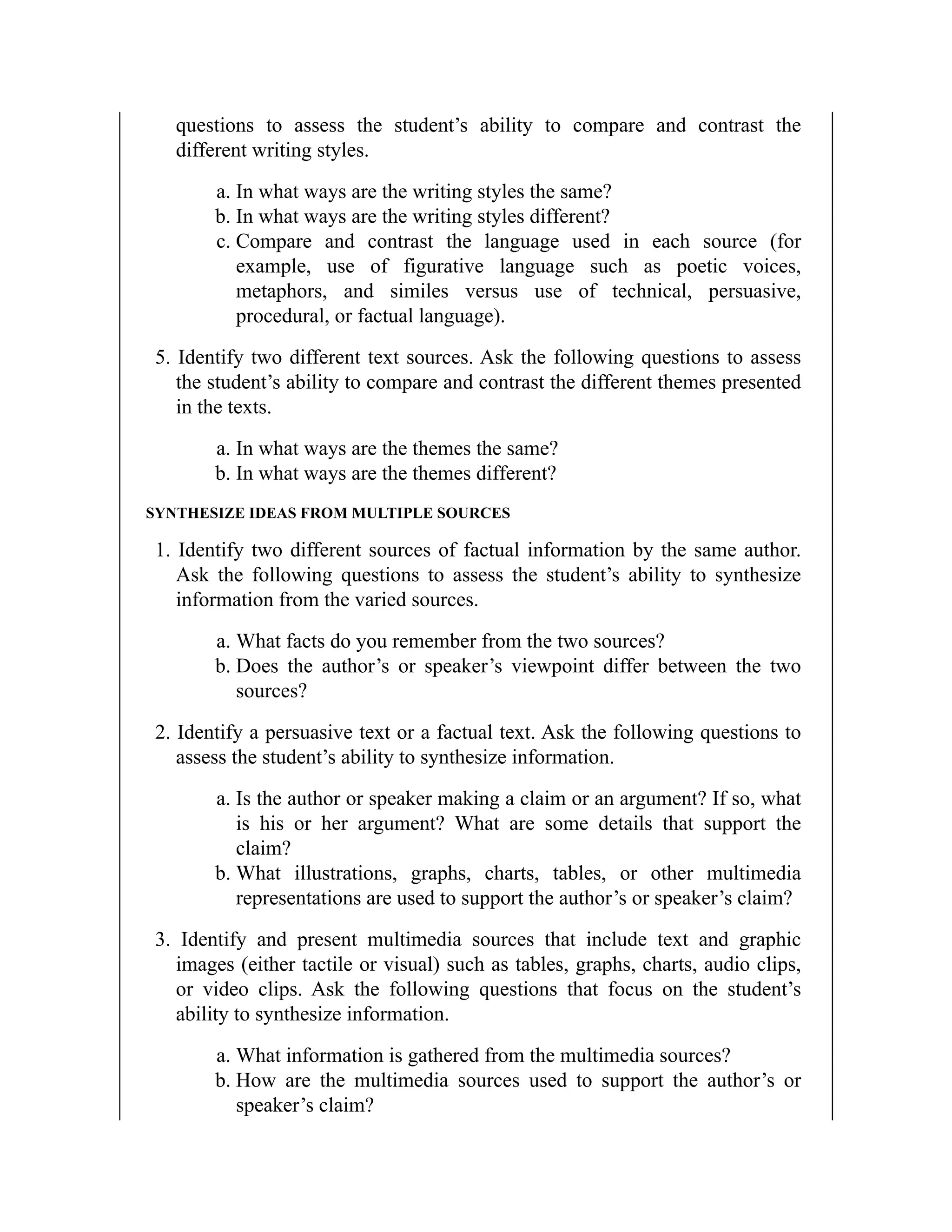 questions to assess the student’s ability to compare and contrast the
different writing styles.
a. In what ways are the writing styles the same?
b. In what ways are the writing styles different?
c. Compare and contrast the language used in each source (for
example, use of figurative language such as poetic voices,
metaphors, and similes versus use of technical, persuasive,
procedural, or factual language).
5. Identify two different text sources. Ask the following questions to assess
the student’s ability to compare and contrast the different themes presented
in the texts.
a. In what ways are the themes the same?
b. In what ways are the themes different?
SYNTHESIZE IDEAS FROM MULTIPLE SOURCES
1. Identify two different sources of factual information by the same author.
Ask the following questions to assess the student’s ability to synthesize
information from the varied sources.
a. What facts do you remember from the two sources?
b. Does the author’s or speaker’s viewpoint differ between the two
sources?
2. Identify a persuasive text or a factual text. Ask the following questions to
assess the student’s ability to synthesize information.
a. Is the author or speaker making a claim or an argument? If so, what
is his or her argument? What are some details that support the
claim?
b. What illustrations, graphs, charts, tables, or other multimedia
representations are used to support the author’s or speaker’s claim?
3. Identify and present multimedia sources that include text and graphic
images (either tactile or visual) such as tables, graphs, charts, audio clips,
or video clips. Ask the following questions that focus on the student’s
ability to synthesize information.
a. What information is gathered from the multimedia sources?
b. How are the multimedia sources used to support the author’s or
speaker’s claim?
 