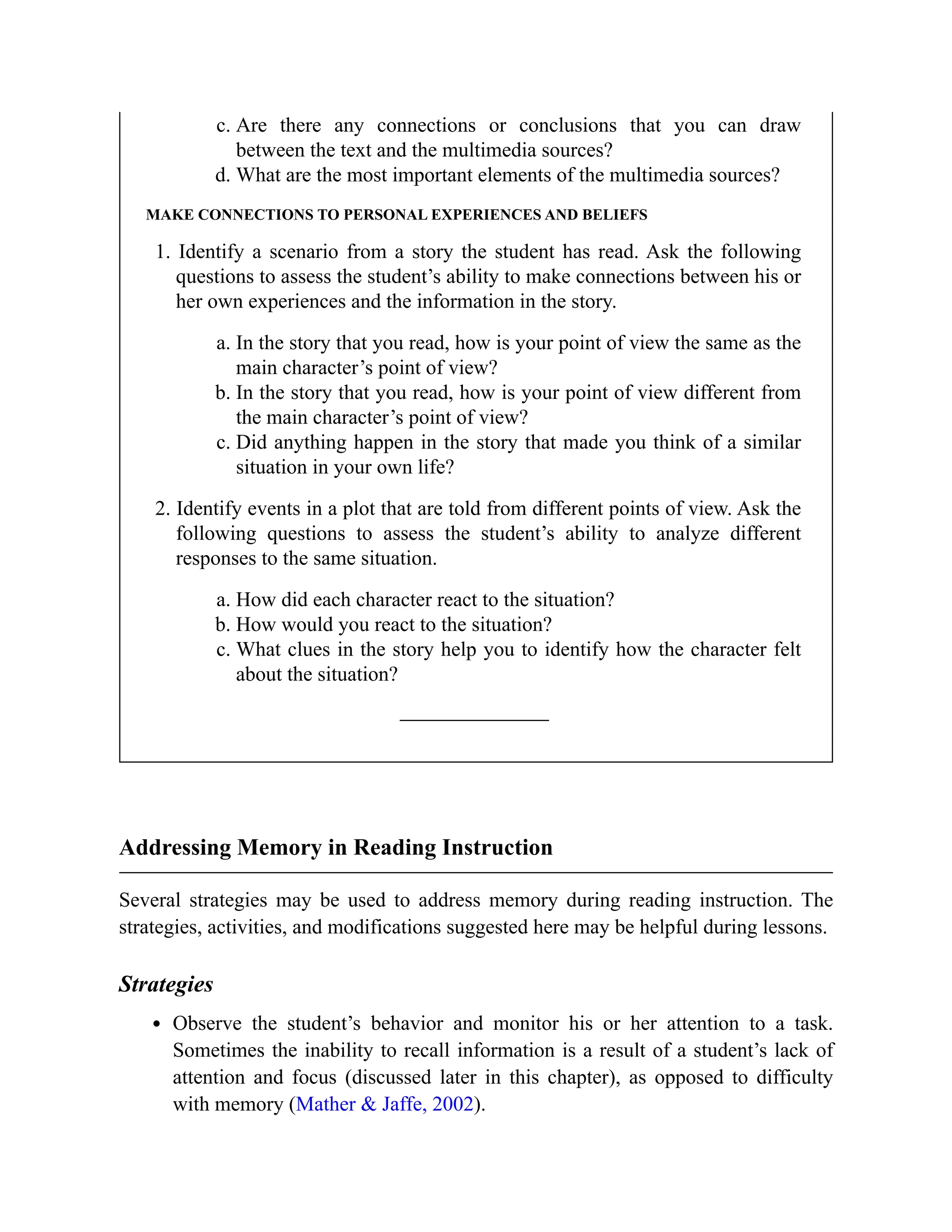 c. Are there any connections or conclusions that you can draw
between the text and the multimedia sources?
d. What are the most important elements of the multimedia sources?
MAKE CONNECTIONS TO PERSONAL EXPERIENCES AND BELIEFS
1. Identify a scenario from a story the student has read. Ask the following
questions to assess the student’s ability to make connections between his or
her own experiences and the information in the story.
a. In the story that you read, how is your point of view the same as the
main character’s point of view?
b. In the story that you read, how is your point of view different from
the main character’s point of view?
c. Did anything happen in the story that made you think of a similar
situation in your own life?
2. Identify events in a plot that are told from different points of view. Ask the
following questions to assess the student’s ability to analyze different
responses to the same situation.
a. How did each character react to the situation?
b. How would you react to the situation?
c. What clues in the story help you to identify how the character felt
about the situation?
Addressing Memory in Reading Instruction
Several strategies may be used to address memory during reading instruction. The
strategies, activities, and modifications suggested here may be helpful during lessons.
Strategies
Observe the student’s behavior and monitor his or her attention to a task.
Sometimes the inability to recall information is a result of a student’s lack of
attention and focus (discussed later in this chapter), as opposed to difficulty
with memory (Mather & Jaffe, 2002).
 