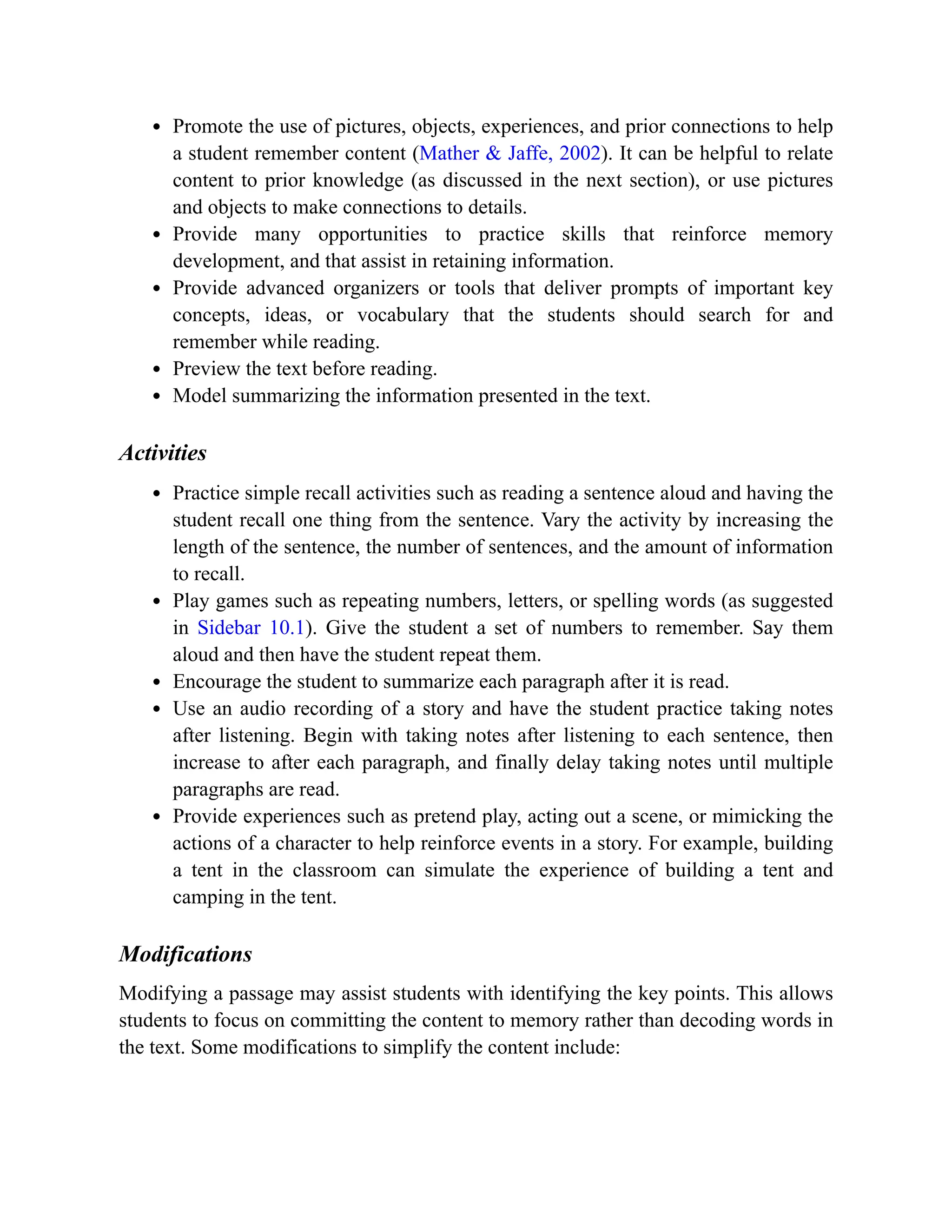 Promote the use of pictures, objects, experiences, and prior connections to help
a student remember content (Mather & Jaffe, 2002). It can be helpful to relate
content to prior knowledge (as discussed in the next section), or use pictures
and objects to make connections to details.
Provide many opportunities to practice skills that reinforce memory
development, and that assist in retaining information.
Provide advanced organizers or tools that deliver prompts of important key
concepts, ideas, or vocabulary that the students should search for and
remember while reading.
Preview the text before reading.
Model summarizing the information presented in the text.
Activities
Practice simple recall activities such as reading a sentence aloud and having the
student recall one thing from the sentence. Vary the activity by increasing the
length of the sentence, the number of sentences, and the amount of information
to recall.
Play games such as repeating numbers, letters, or spelling words (as suggested
in Sidebar 10.1). Give the student a set of numbers to remember. Say them
aloud and then have the student repeat them.
Encourage the student to summarize each paragraph after it is read.
Use an audio recording of a story and have the student practice taking notes
after listening. Begin with taking notes after listening to each sentence, then
increase to after each paragraph, and finally delay taking notes until multiple
paragraphs are read.
Provide experiences such as pretend play, acting out a scene, or mimicking the
actions of a character to help reinforce events in a story. For example, building
a tent in the classroom can simulate the experience of building a tent and
camping in the tent.
Modifications
Modifying a passage may assist students with identifying the key points. This allows
students to focus on committing the content to memory rather than decoding words in
the text. Some modifications to simplify the content include:
 