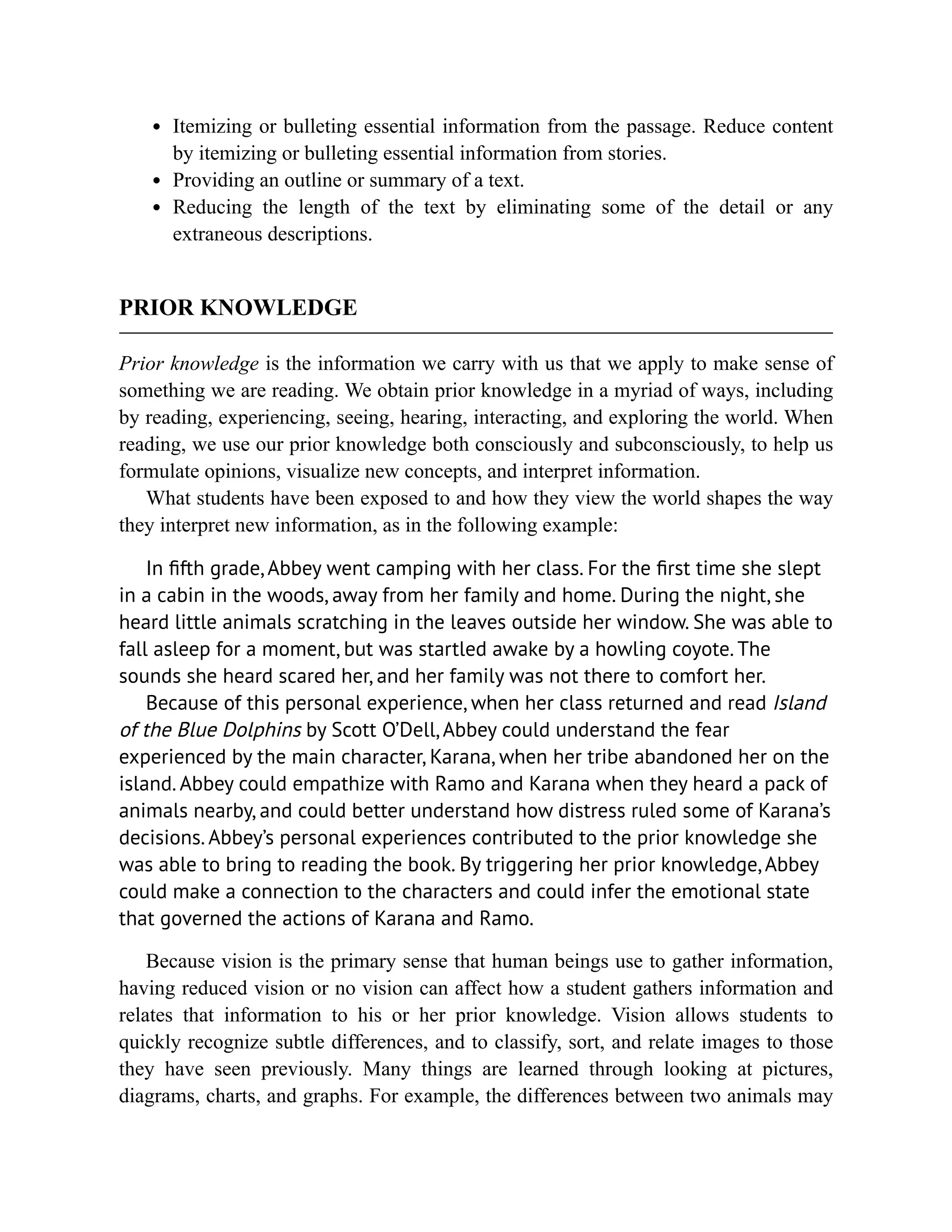 Itemizing or bulleting essential information from the passage. Reduce content
by itemizing or bulleting essential information from stories.
Providing an outline or summary of a text.
Reducing the length of the text by eliminating some of the detail or any
extraneous descriptions.
PRIOR KNOWLEDGE
Prior knowledge is the information we carry with us that we apply to make sense of
something we are reading. We obtain prior knowledge in a myriad of ways, including
by reading, experiencing, seeing, hearing, interacting, and exploring the world. When
reading, we use our prior knowledge both consciously and subconsciously, to help us
formulate opinions, visualize new concepts, and interpret information.
What students have been exposed to and how they view the world shapes the way
they interpret new information, as in the following example:
In fifth grade, Abbey went camping with her class. For the first time she slept
in a cabin in the woods, away from her family and home. During the night, she
heard little animals scratching in the leaves outside her window. She was able to
fall asleep for a moment, but was startled awake by a howling coyote. The
sounds she heard scared her, and her family was not there to comfort her.
Because of this personal experience, when her class returned and read Island
of the Blue Dolphins by Scott O’Dell, Abbey could understand the fear
experienced by the main character, Karana, when her tribe abandoned her on the
island. Abbey could empathize with Ramo and Karana when they heard a pack of
animals nearby, and could better understand how distress ruled some of Karana’s
decisions. Abbey’s personal experiences contributed to the prior knowledge she
was able to bring to reading the book. By triggering her prior knowledge, Abbey
could make a connection to the characters and could infer the emotional state
that governed the actions of Karana and Ramo.
Because vision is the primary sense that human beings use to gather information,
having reduced vision or no vision can affect how a student gathers information and
relates that information to his or her prior knowledge. Vision allows students to
quickly recognize subtle differences, and to classify, sort, and relate images to those
they have seen previously. Many things are learned through looking at pictures,
diagrams, charts, and graphs. For example, the differences between two animals may
 