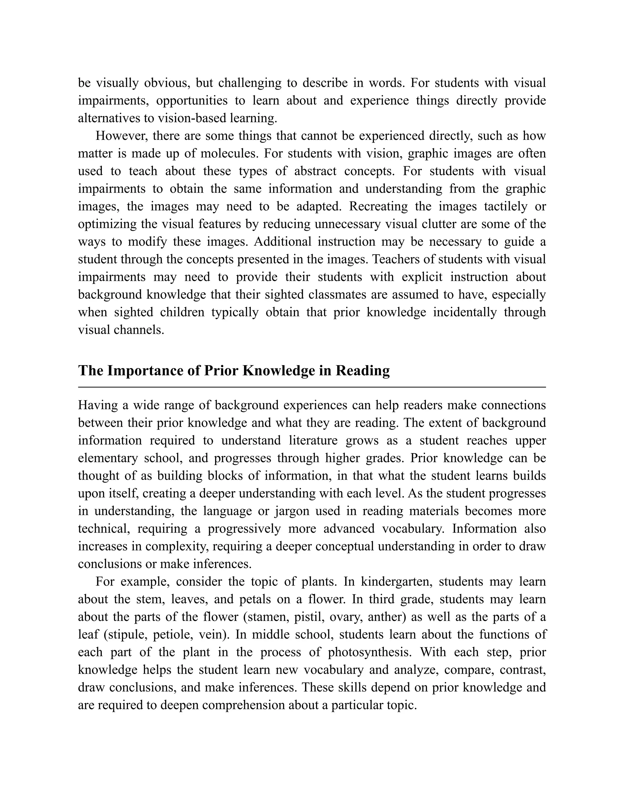 be visually obvious, but challenging to describe in words. For students with visual
impairments, opportunities to learn about and experience things directly provide
alternatives to vision-based learning.
However, there are some things that cannot be experienced directly, such as how
matter is made up of molecules. For students with vision, graphic images are often
used to teach about these types of abstract concepts. For students with visual
impairments to obtain the same information and understanding from the graphic
images, the images may need to be adapted. Recreating the images tactilely or
optimizing the visual features by reducing unnecessary visual clutter are some of the
ways to modify these images. Additional instruction may be necessary to guide a
student through the concepts presented in the images. Teachers of students with visual
impairments may need to provide their students with explicit instruction about
background knowledge that their sighted classmates are assumed to have, especially
when sighted children typically obtain that prior knowledge incidentally through
visual channels.
The Importance of Prior Knowledge in Reading
Having a wide range of background experiences can help readers make connections
between their prior knowledge and what they are reading. The extent of background
information required to understand literature grows as a student reaches upper
elementary school, and progresses through higher grades. Prior knowledge can be
thought of as building blocks of information, in that what the student learns builds
upon itself, creating a deeper understanding with each level. As the student progresses
in understanding, the language or jargon used in reading materials becomes more
technical, requiring a progressively more advanced vocabulary. Information also
increases in complexity, requiring a deeper conceptual understanding in order to draw
conclusions or make inferences.
For example, consider the topic of plants. In kindergarten, students may learn
about the stem, leaves, and petals on a flower. In third grade, students may learn
about the parts of the flower (stamen, pistil, ovary, anther) as well as the parts of a
leaf (stipule, petiole, vein). In middle school, students learn about the functions of
each part of the plant in the process of photosynthesis. With each step, prior
knowledge helps the student learn new vocabulary and analyze, compare, contrast,
draw conclusions, and make inferences. These skills depend on prior knowledge and
are required to deepen comprehension about a particular topic.
 