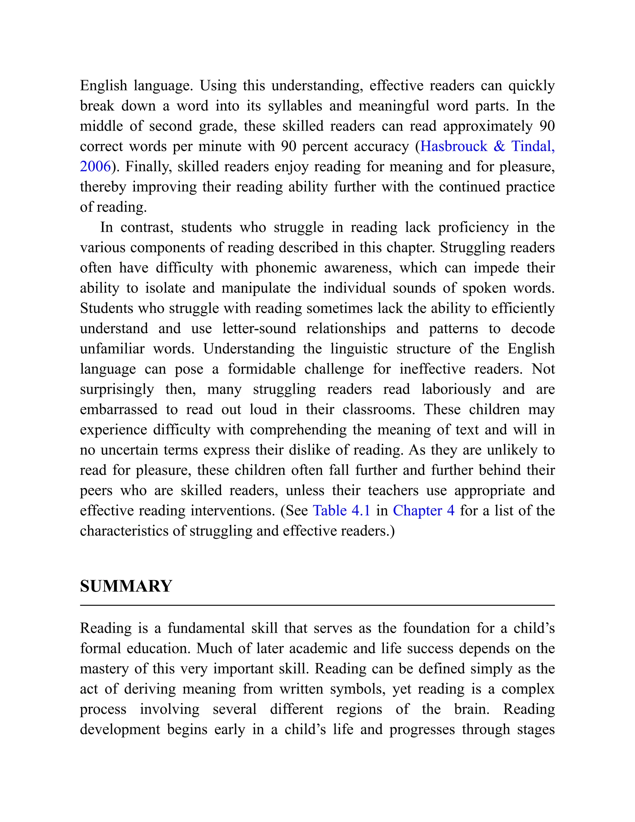English language. Using this understanding, effective readers can quickly
break down a word into its syllables and meaningful word parts. In the
middle of second grade, these skilled readers can read approximately 90
correct words per minute with 90 percent accuracy (Hasbrouck & Tindal,
2006). Finally, skilled readers enjoy reading for meaning and for pleasure,
thereby improving their reading ability further with the continued practice
of reading.
In contrast, students who struggle in reading lack proficiency in the
various components of reading described in this chapter. Struggling readers
often have difficulty with phonemic awareness, which can impede their
ability to isolate and manipulate the individual sounds of spoken words.
Students who struggle with reading sometimes lack the ability to efficiently
understand and use letter-sound relationships and patterns to decode
unfamiliar words. Understanding the linguistic structure of the English
language can pose a formidable challenge for ineffective readers. Not
surprisingly then, many struggling readers read laboriously and are
embarrassed to read out loud in their classrooms. These children may
experience difficulty with comprehending the meaning of text and will in
no uncertain terms express their dislike of reading. As they are unlikely to
read for pleasure, these children often fall further and further behind their
peers who are skilled readers, unless their teachers use appropriate and
effective reading interventions. (See Table 4.1 in Chapter 4 for a list of the
characteristics of struggling and effective readers.)
SUMMARY
Reading is a fundamental skill that serves as the foundation for a child’s
formal education. Much of later academic and life success depends on the
mastery of this very important skill. Reading can be defined simply as the
act of deriving meaning from written symbols, yet reading is a complex
process involving several different regions of the brain. Reading
development begins early in a child’s life and progresses through stages
 