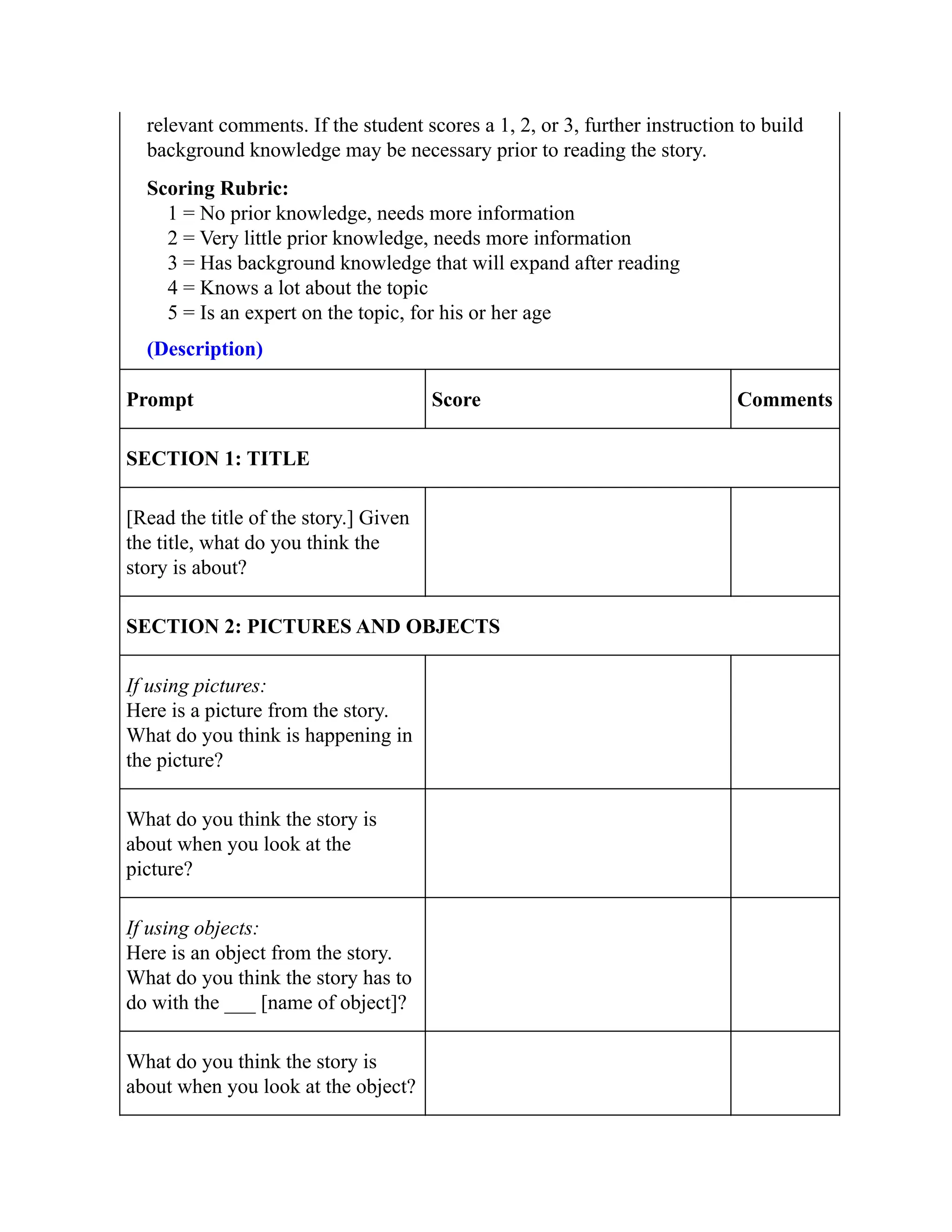 relevant comments. If the student scores a 1, 2, or 3, further instruction to build
background knowledge may be necessary prior to reading the story.
Scoring Rubric:
1 = No prior knowledge, needs more information
2 = Very little prior knowledge, needs more information
3 = Has background knowledge that will expand after reading
4 = Knows a lot about the topic
5 = Is an expert on the topic, for his or her age
(Description)
Prompt Score Comments
SECTION 1: TITLE
[Read the title of the story.] Given
the title, what do you think the
story is about?
SECTION 2: PICTURES AND OBJECTS
If using pictures:
Here is a picture from the story.
What do you think is happening in
the picture?
What do you think the story is
about when you look at the
picture?
If using objects:
Here is an object from the story.
What do you think the story has to
do with the ___ [name of object]?
What do you think the story is
about when you look at the object?
 