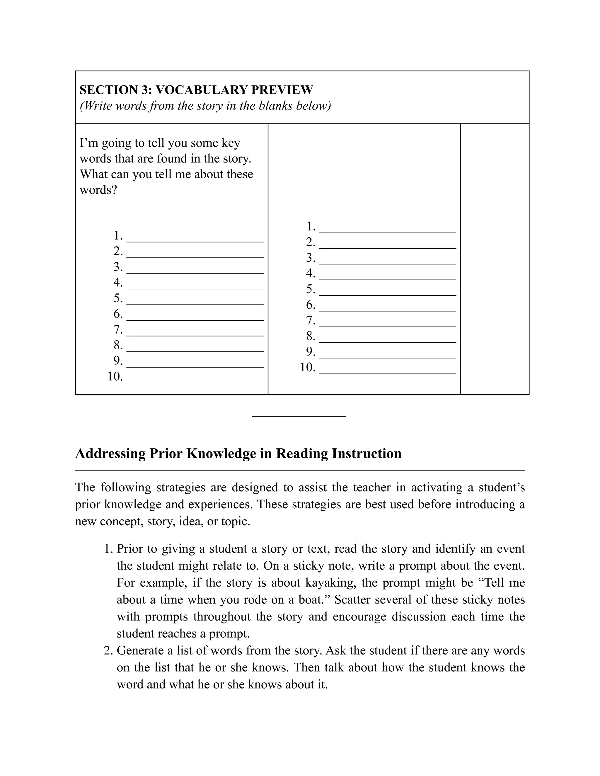 SECTION 3: VOCABULARY PREVIEW
(Write words from the story in the blanks below)
I’m going to tell you some key
words that are found in the story.
What can you tell me about these
words?
1. _____________________
2. _____________________
3. _____________________
4. _____________________
5. _____________________
6. _____________________
7. _____________________
8. _____________________
9. _____________________
10. _____________________
1. _____________________
2. _____________________
3. _____________________
4. _____________________
5. _____________________
6. _____________________
7. _____________________
8. _____________________
9. _____________________
10. _____________________
Addressing Prior Knowledge in Reading Instruction
The following strategies are designed to assist the teacher in activating a student’s
prior knowledge and experiences. These strategies are best used before introducing a
new concept, story, idea, or topic.
1. Prior to giving a student a story or text, read the story and identify an event
the student might relate to. On a sticky note, write a prompt about the event.
For example, if the story is about kayaking, the prompt might be “Tell me
about a time when you rode on a boat.” Scatter several of these sticky notes
with prompts throughout the story and encourage discussion each time the
student reaches a prompt.
2. Generate a list of words from the story. Ask the student if there are any words
on the list that he or she knows. Then talk about how the student knows the
word and what he or she knows about it.
 