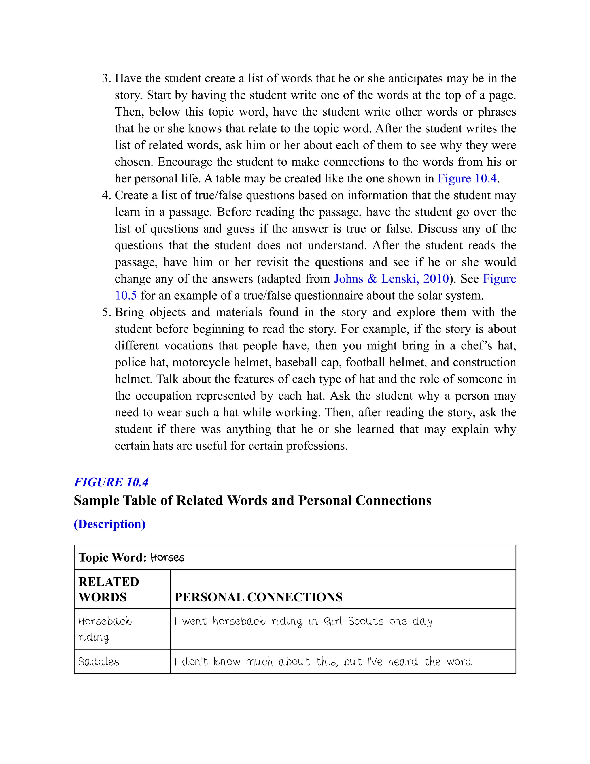 3. Have the student create a list of words that he or she anticipates may be in the
story. Start by having the student write one of the words at the top of a page.
Then, below this topic word, have the student write other words or phrases
that he or she knows that relate to the topic word. After the student writes the
list of related words, ask him or her about each of them to see why they were
chosen. Encourage the student to make connections to the words from his or
her personal life. A table may be created like the one shown in Figure 10.4.
4. Create a list of true/false questions based on information that the student may
learn in a passage. Before reading the passage, have the student go over the
list of questions and guess if the answer is true or false. Discuss any of the
questions that the student does not understand. After the student reads the
passage, have him or her revisit the questions and see if he or she would
change any of the answers (adapted from Johns & Lenski, 2010). See Figure
10.5 for an example of a true/false questionnaire about the solar system.
5. Bring objects and materials found in the story and explore them with the
student before beginning to read the story. For example, if the story is about
different vocations that people have, then you might bring in a chef’s hat,
police hat, motorcycle helmet, baseball cap, football helmet, and construction
helmet. Talk about the features of each type of hat and the role of someone in
the occupation represented by each hat. Ask the student why a person may
need to wear such a hat while working. Then, after reading the story, ask the
student if there was anything that he or she learned that may explain why
certain hats are useful for certain professions.
FIGURE 10.4
Sample Table of Related Words and Personal Connections
(Description)
Topic Word: Horses
RELATED
WORDS PERSONAL CONNECTIONS
Horseback
riding
I went horseback riding in Girl Scouts one day.
Saddles I don’t know much about this, but I’ve heard the word.
 