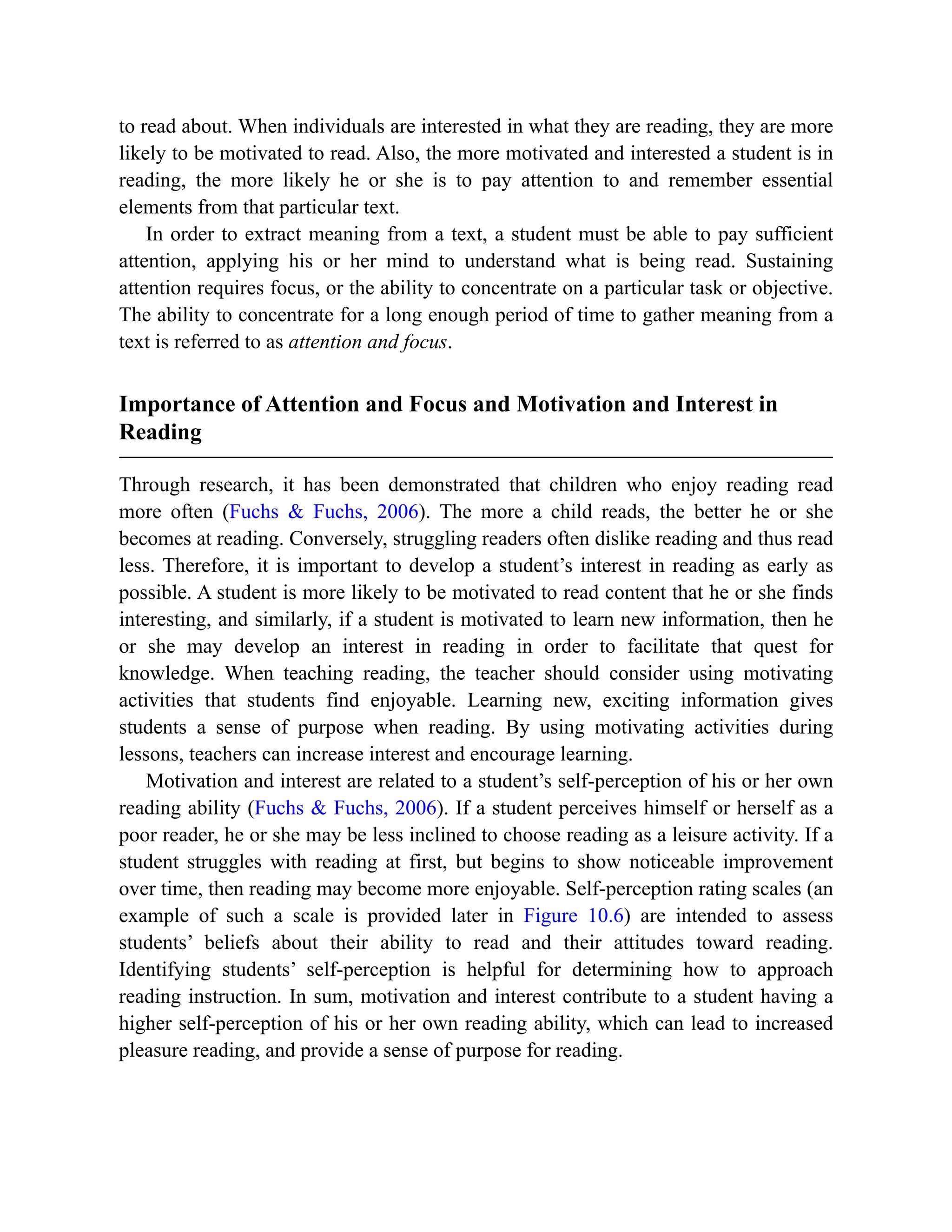 to read about. When individuals are interested in what they are reading, they are more
likely to be motivated to read. Also, the more motivated and interested a student is in
reading, the more likely he or she is to pay attention to and remember essential
elements from that particular text.
In order to extract meaning from a text, a student must be able to pay sufficient
attention, applying his or her mind to understand what is being read. Sustaining
attention requires focus, or the ability to concentrate on a particular task or objective.
The ability to concentrate for a long enough period of time to gather meaning from a
text is referred to as attention and focus.
Importance of Attention and Focus and Motivation and Interest in
Reading
Through research, it has been demonstrated that children who enjoy reading read
more often (Fuchs & Fuchs, 2006). The more a child reads, the better he or she
becomes at reading. Conversely, struggling readers often dislike reading and thus read
less. Therefore, it is important to develop a student’s interest in reading as early as
possible. A student is more likely to be motivated to read content that he or she finds
interesting, and similarly, if a student is motivated to learn new information, then he
or she may develop an interest in reading in order to facilitate that quest for
knowledge. When teaching reading, the teacher should consider using motivating
activities that students find enjoyable. Learning new, exciting information gives
students a sense of purpose when reading. By using motivating activities during
lessons, teachers can increase interest and encourage learning.
Motivation and interest are related to a student’s self-perception of his or her own
reading ability (Fuchs & Fuchs, 2006). If a student perceives himself or herself as a
poor reader, he or she may be less inclined to choose reading as a leisure activity. If a
student struggles with reading at first, but begins to show noticeable improvement
over time, then reading may become more enjoyable. Self-perception rating scales (an
example of such a scale is provided later in Figure 10.6) are intended to assess
students’ beliefs about their ability to read and their attitudes toward reading.
Identifying students’ self-perception is helpful for determining how to approach
reading instruction. In sum, motivation and interest contribute to a student having a
higher self-perception of his or her own reading ability, which can lead to increased
pleasure reading, and provide a sense of purpose for reading.
 