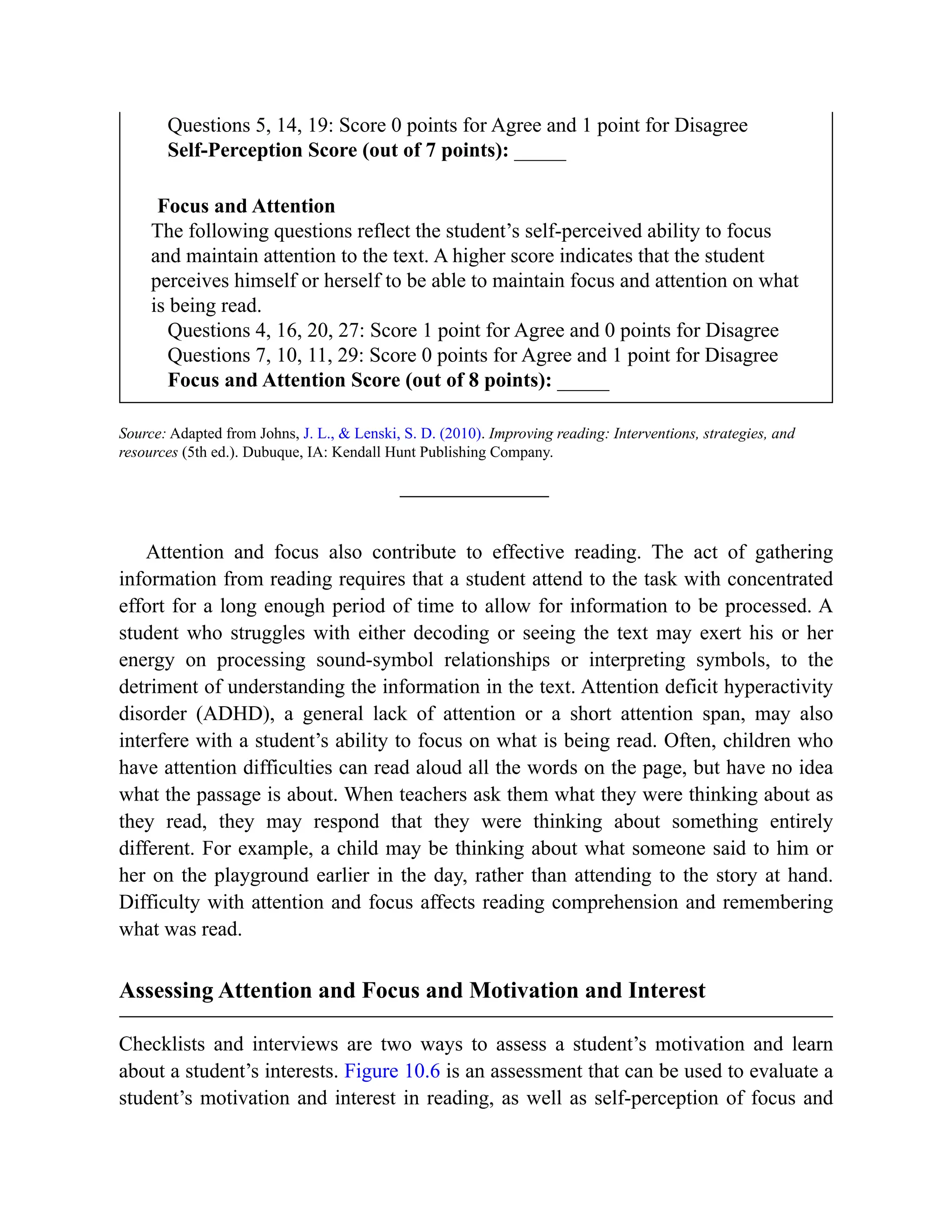 Questions 5, 14, 19: Score 0 points for Agree and 1 point for Disagree
Self-Perception Score (out of 7 points): _____
Focus and Attention
The following questions reflect the student’s self-perceived ability to focus
and maintain attention to the text. A higher score indicates that the student
perceives himself or herself to be able to maintain focus and attention on what
is being read.
Questions 4, 16, 20, 27: Score 1 point for Agree and 0 points for Disagree
Questions 7, 10, 11, 29: Score 0 points for Agree and 1 point for Disagree
Focus and Attention Score (out of 8 points): _____
Source: Adapted from Johns, J. L., & Lenski, S. D. (2010). Improving reading: Interventions, strategies, and
resources (5th ed.). Dubuque, IA: Kendall Hunt Publishing Company.
Attention and focus also contribute to effective reading. The act of gathering
information from reading requires that a student attend to the task with concentrated
effort for a long enough period of time to allow for information to be processed. A
student who struggles with either decoding or seeing the text may exert his or her
energy on processing sound-symbol relationships or interpreting symbols, to the
detriment of understanding the information in the text. Attention deficit hyperactivity
disorder (ADHD), a general lack of attention or a short attention span, may also
interfere with a student’s ability to focus on what is being read. Often, children who
have attention difficulties can read aloud all the words on the page, but have no idea
what the passage is about. When teachers ask them what they were thinking about as
they read, they may respond that they were thinking about something entirely
different. For example, a child may be thinking about what someone said to him or
her on the playground earlier in the day, rather than attending to the story at hand.
Difficulty with attention and focus affects reading comprehension and remembering
what was read.
Assessing Attention and Focus and Motivation and Interest
Checklists and interviews are two ways to assess a student’s motivation and learn
about a student’s interests. Figure 10.6 is an assessment that can be used to evaluate a
student’s motivation and interest in reading, as well as self-perception of focus and
 