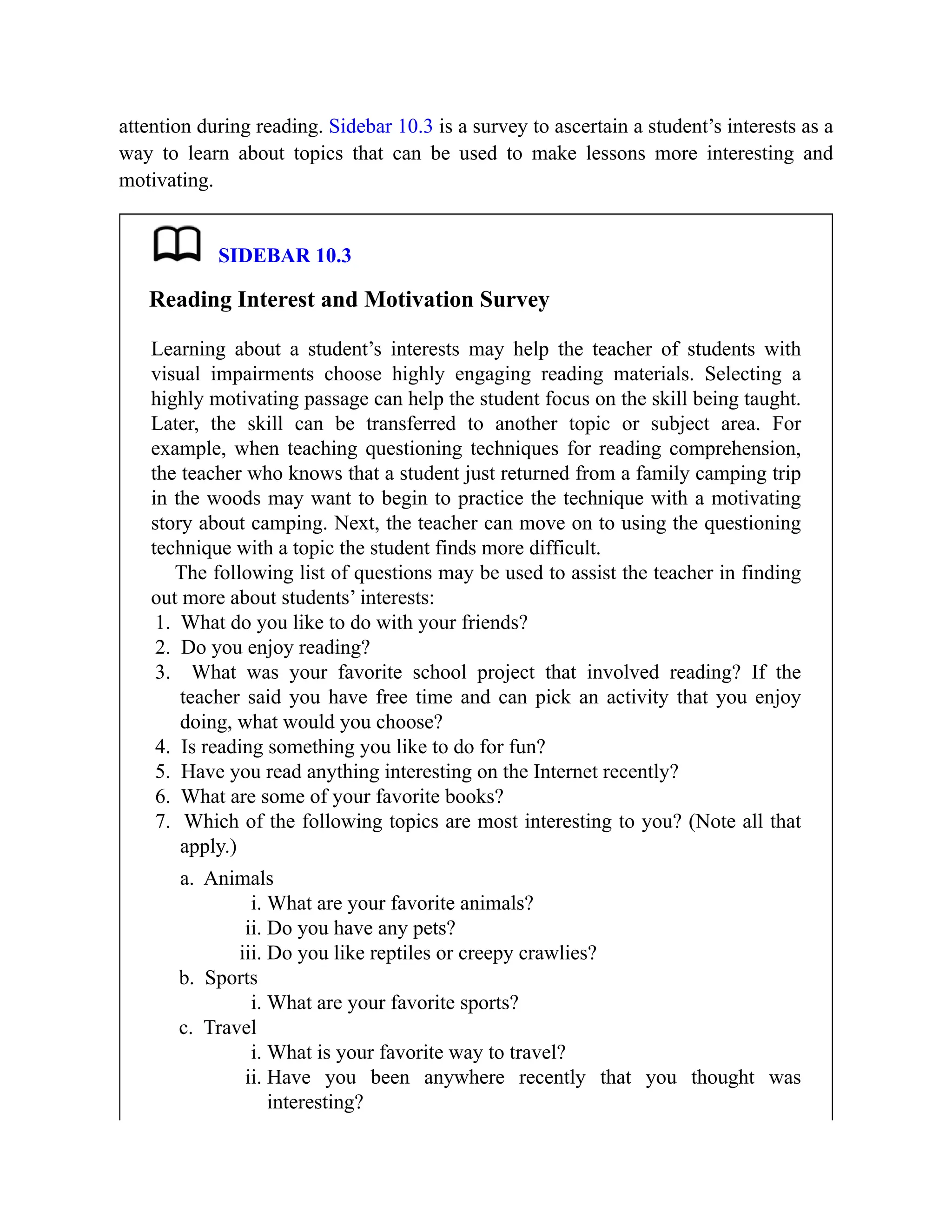 attention during reading. Sidebar 10.3 is a survey to ascertain a student’s interests as a
way to learn about topics that can be used to make lessons more interesting and
motivating.
SIDEBAR 10.3
Reading Interest and Motivation Survey
Learning about a student’s interests may help the teacher of students with
visual impairments choose highly engaging reading materials. Selecting a
highly motivating passage can help the student focus on the skill being taught.
Later, the skill can be transferred to another topic or subject area. For
example, when teaching questioning techniques for reading comprehension,
the teacher who knows that a student just returned from a family camping trip
in the woods may want to begin to practice the technique with a motivating
story about camping. Next, the teacher can move on to using the questioning
technique with a topic the student finds more difficult.
The following list of questions may be used to assist the teacher in finding
out more about students’ interests:
1. What do you like to do with your friends?
2. Do you enjoy reading?
3. What was your favorite school project that involved reading? If the
teacher said you have free time and can pick an activity that you enjoy
doing, what would you choose?
4. Is reading something you like to do for fun?
5. Have you read anything interesting on the Internet recently?
6. What are some of your favorite books?
7. Which of the following topics are most interesting to you? (Note all that
apply.)
a. Animals
i. What are your favorite animals?
ii. Do you have any pets?
iii. Do you like reptiles or creepy crawlies?
b. Sports
i. What are your favorite sports?
c. Travel
i. What is your favorite way to travel?
ii. Have you been anywhere recently that you thought was
interesting?
 