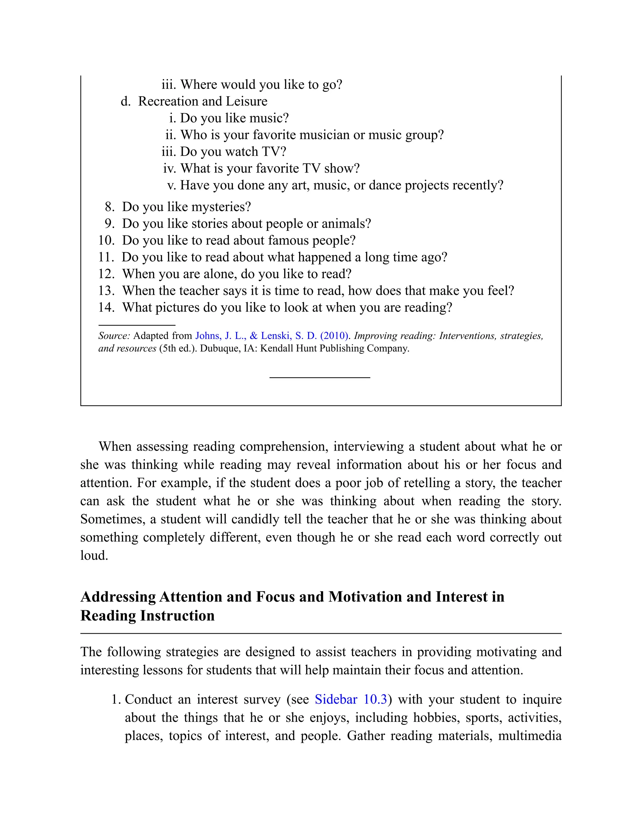iii. Where would you like to go?
d. Recreation and Leisure
i. Do you like music?
ii. Who is your favorite musician or music group?
iii. Do you watch TV?
iv. What is your favorite TV show?
v. Have you done any art, music, or dance projects recently?
8. Do you like mysteries?
9. Do you like stories about people or animals?
10. Do you like to read about famous people?
11. Do you like to read about what happened a long time ago?
12. When you are alone, do you like to read?
13. When the teacher says it is time to read, how does that make you feel?
14. What pictures do you like to look at when you are reading?
Source: Adapted from Johns, J. L., & Lenski, S. D. (2010). Improving reading: Interventions, strategies,
and resources (5th ed.). Dubuque, IA: Kendall Hunt Publishing Company.
When assessing reading comprehension, interviewing a student about what he or
she was thinking while reading may reveal information about his or her focus and
attention. For example, if the student does a poor job of retelling a story, the teacher
can ask the student what he or she was thinking about when reading the story.
Sometimes, a student will candidly tell the teacher that he or she was thinking about
something completely different, even though he or she read each word correctly out
loud.
Addressing Attention and Focus and Motivation and Interest in
Reading Instruction
The following strategies are designed to assist teachers in providing motivating and
interesting lessons for students that will help maintain their focus and attention.
1. Conduct an interest survey (see Sidebar 10.3) with your student to inquire
about the things that he or she enjoys, including hobbies, sports, activities,
places, topics of interest, and people. Gather reading materials, multimedia
 
