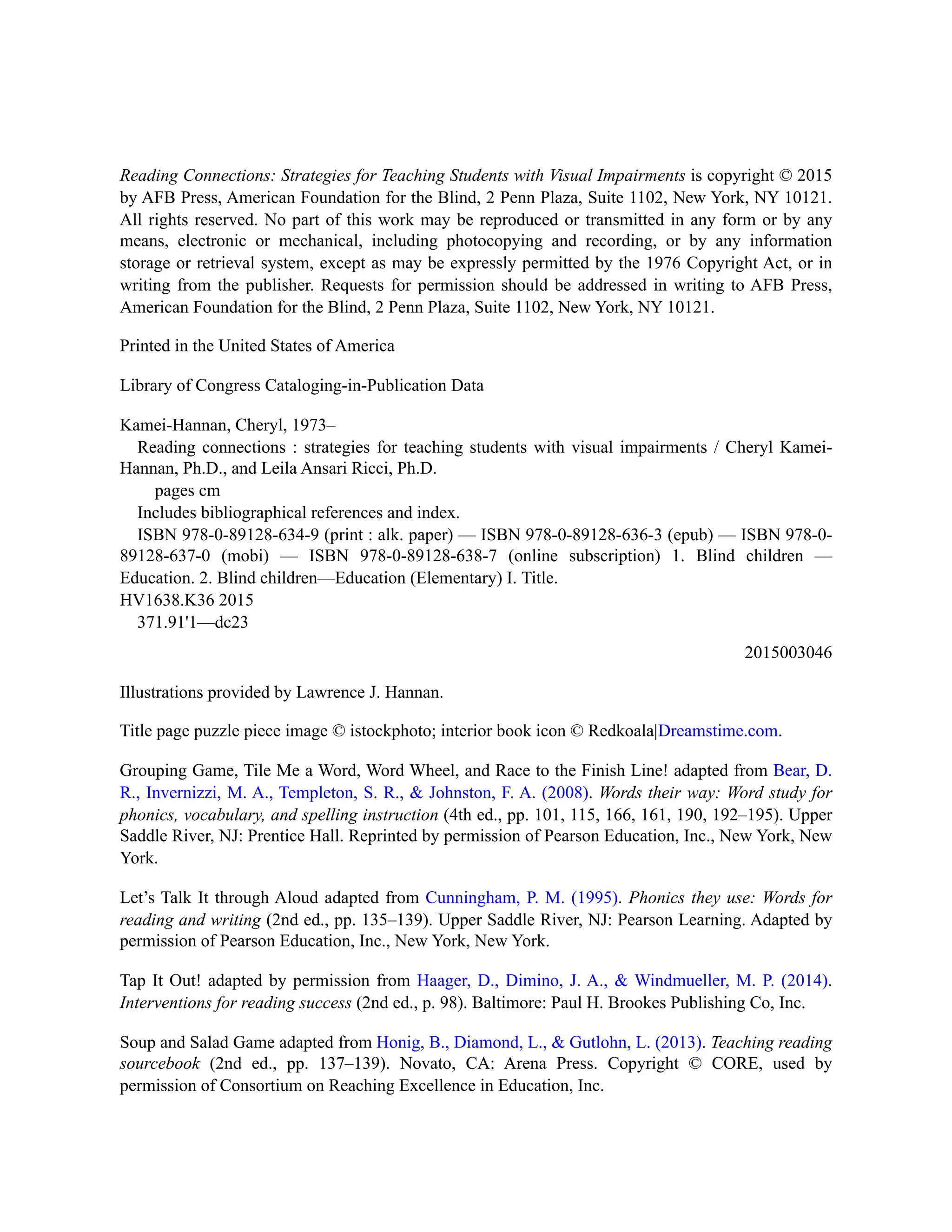 Reading Connections: Strategies for Teaching Students with Visual Impairments is copyright © 2015
by AFB Press, American Foundation for the Blind, 2 Penn Plaza, Suite 1102, New York, NY 10121.
All rights reserved. No part of this work may be reproduced or transmitted in any form or by any
means, electronic or mechanical, including photocopying and recording, or by any information
storage or retrieval system, except as may be expressly permitted by the 1976 Copyright Act, or in
writing from the publisher. Requests for permission should be addressed in writing to AFB Press,
American Foundation for the Blind, 2 Penn Plaza, Suite 1102, New York, NY 10121.
Printed in the United States of America
Library of Congress Cataloging-in-Publication Data
Kamei-Hannan, Cheryl, 1973–
Reading connections : strategies for teaching students with visual impairments / Cheryl Kamei-
Hannan, Ph.D., and Leila Ansari Ricci, Ph.D.
pages cm
Includes bibliographical references and index.
ISBN 978-0-89128-634-9 (print : alk. paper) — ISBN 978-0-89128-636-3 (epub) — ISBN 978-0-
89128-637-0 (mobi) — ISBN 978-0-89128-638-7 (online subscription) 1. Blind children —
Education. 2. Blind children—Education (Elementary) I. Title.
HV1638.K36 2015
371.91'1—dc23
2015003046
Illustrations provided by Lawrence J. Hannan.
Title page puzzle piece image © istockphoto; interior book icon © Redkoala|Dreamstime.com.
Grouping Game, Tile Me a Word, Word Wheel, and Race to the Finish Line! adapted from Bear, D.
R., Invernizzi, M. A., Templeton, S. R., & Johnston, F. A. (2008). Words their way: Word study for
phonics, vocabulary, and spelling instruction (4th ed., pp. 101, 115, 166, 161, 190, 192–195). Upper
Saddle River, NJ: Prentice Hall. Reprinted by permission of Pearson Education, Inc., New York, New
York.
Let’s Talk It through Aloud adapted from Cunningham, P. M. (1995). Phonics they use: Words for
reading and writing (2nd ed., pp. 135–139). Upper Saddle River, NJ: Pearson Learning. Adapted by
permission of Pearson Education, Inc., New York, New York.
Tap It Out! adapted by permission from Haager, D., Dimino, J. A., & Windmueller, M. P. (2014).
Interventions for reading success (2nd ed., p. 98). Baltimore: Paul H. Brookes Publishing Co, Inc.
Soup and Salad Game adapted from Honig, B., Diamond, L., & Gutlohn, L. (2013). Teaching reading
sourcebook (2nd ed., pp. 137–139). Novato, CA: Arena Press. Copyright © CORE, used by
permission of Consortium on Reaching Excellence in Education, Inc.
 
