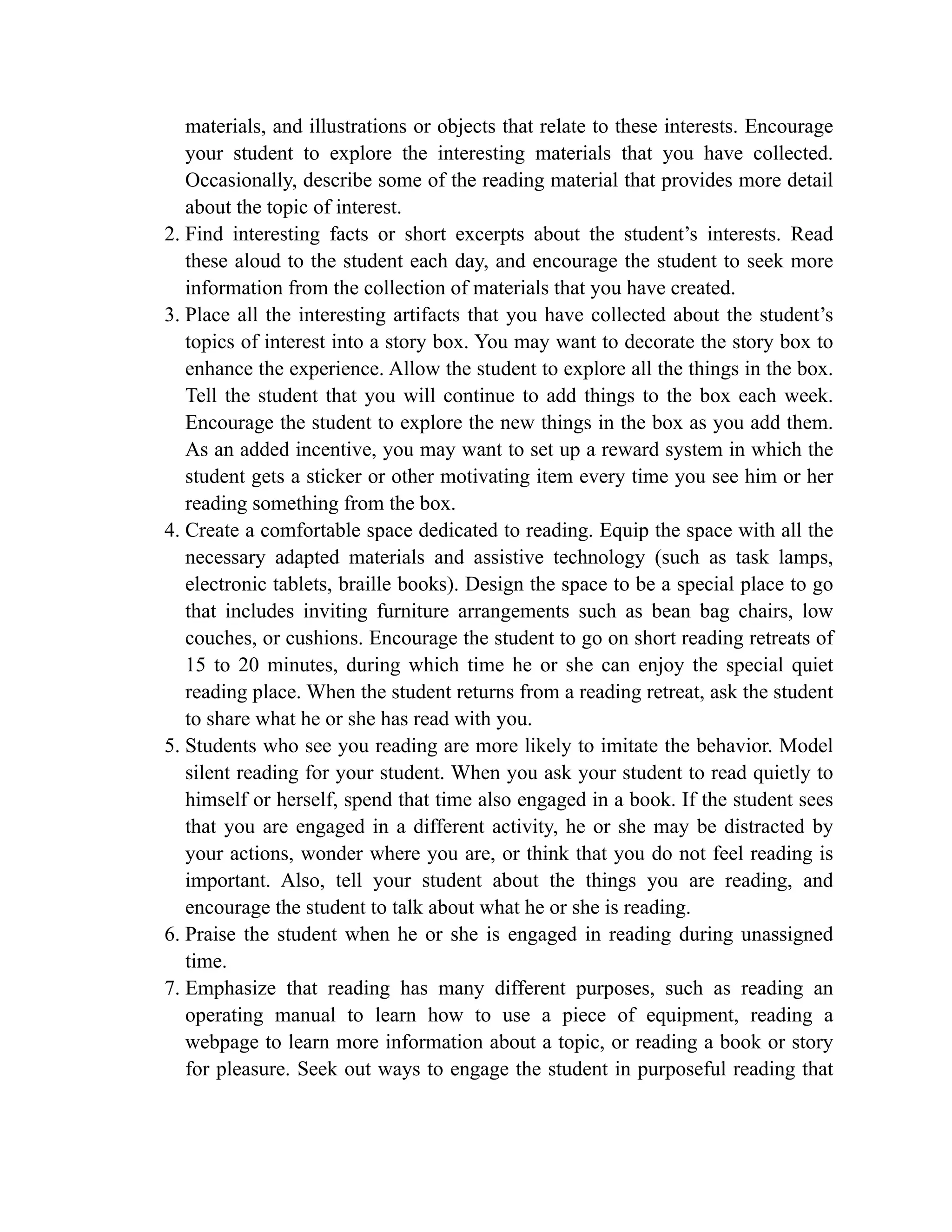 materials, and illustrations or objects that relate to these interests. Encourage
your student to explore the interesting materials that you have collected.
Occasionally, describe some of the reading material that provides more detail
about the topic of interest.
2. Find interesting facts or short excerpts about the student’s interests. Read
these aloud to the student each day, and encourage the student to seek more
information from the collection of materials that you have created.
3. Place all the interesting artifacts that you have collected about the student’s
topics of interest into a story box. You may want to decorate the story box to
enhance the experience. Allow the student to explore all the things in the box.
Tell the student that you will continue to add things to the box each week.
Encourage the student to explore the new things in the box as you add them.
As an added incentive, you may want to set up a reward system in which the
student gets a sticker or other motivating item every time you see him or her
reading something from the box.
4. Create a comfortable space dedicated to reading. Equip the space with all the
necessary adapted materials and assistive technology (such as task lamps,
electronic tablets, braille books). Design the space to be a special place to go
that includes inviting furniture arrangements such as bean bag chairs, low
couches, or cushions. Encourage the student to go on short reading retreats of
15 to 20 minutes, during which time he or she can enjoy the special quiet
reading place. When the student returns from a reading retreat, ask the student
to share what he or she has read with you.
5. Students who see you reading are more likely to imitate the behavior. Model
silent reading for your student. When you ask your student to read quietly to
himself or herself, spend that time also engaged in a book. If the student sees
that you are engaged in a different activity, he or she may be distracted by
your actions, wonder where you are, or think that you do not feel reading is
important. Also, tell your student about the things you are reading, and
encourage the student to talk about what he or she is reading.
6. Praise the student when he or she is engaged in reading during unassigned
time.
7. Emphasize that reading has many different purposes, such as reading an
operating manual to learn how to use a piece of equipment, reading a
webpage to learn more information about a topic, or reading a book or story
for pleasure. Seek out ways to engage the student in purposeful reading that
 