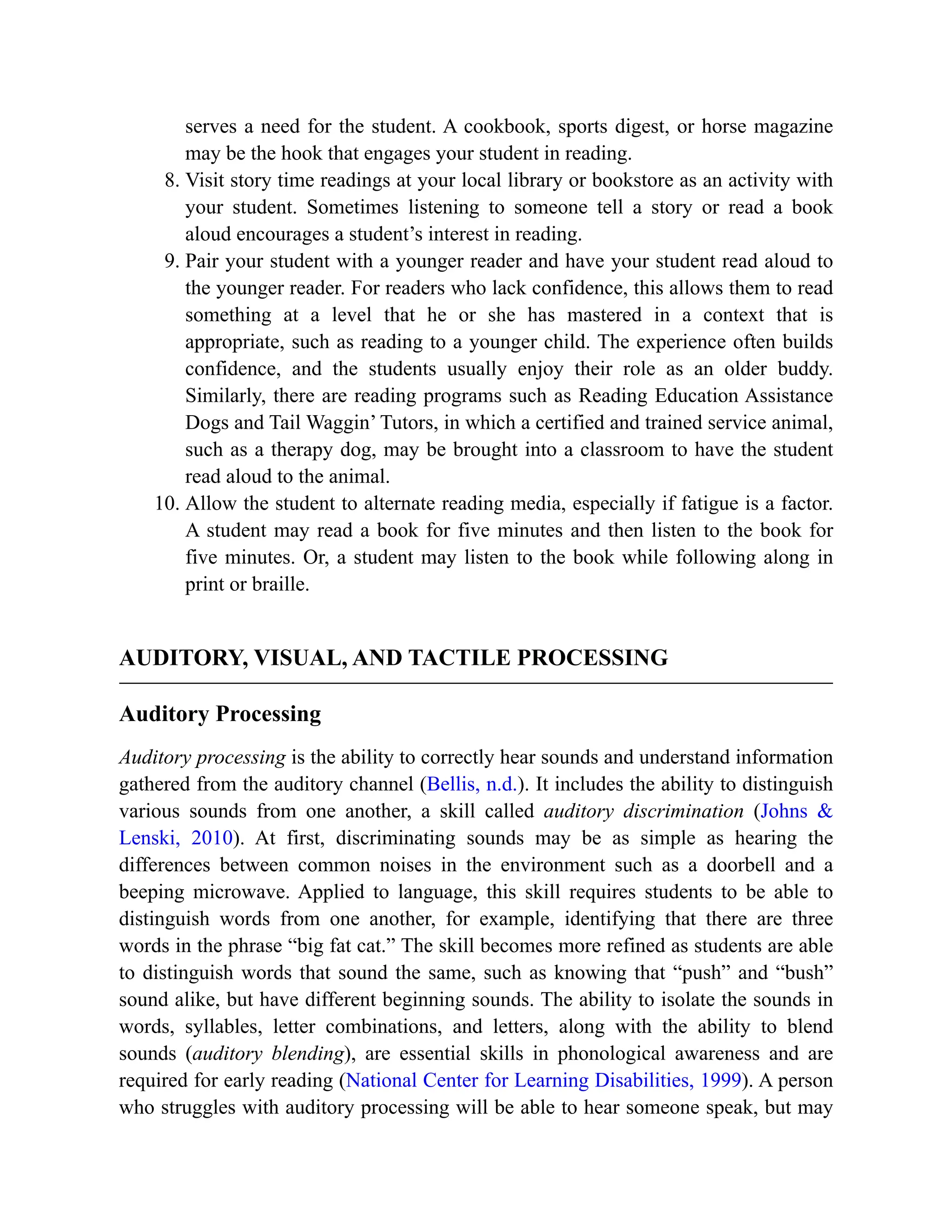 serves a need for the student. A cookbook, sports digest, or horse magazine
may be the hook that engages your student in reading.
8. Visit story time readings at your local library or bookstore as an activity with
your student. Sometimes listening to someone tell a story or read a book
aloud encourages a student’s interest in reading.
9. Pair your student with a younger reader and have your student read aloud to
the younger reader. For readers who lack confidence, this allows them to read
something at a level that he or she has mastered in a context that is
appropriate, such as reading to a younger child. The experience often builds
confidence, and the students usually enjoy their role as an older buddy.
Similarly, there are reading programs such as Reading Education Assistance
Dogs and Tail Waggin’ Tutors, in which a certified and trained service animal,
such as a therapy dog, may be brought into a classroom to have the student
read aloud to the animal.
10. Allow the student to alternate reading media, especially if fatigue is a factor.
A student may read a book for five minutes and then listen to the book for
five minutes. Or, a student may listen to the book while following along in
print or braille.
AUDITORY, VISUAL, AND TACTILE PROCESSING
Auditory Processing
Auditory processing is the ability to correctly hear sounds and understand information
gathered from the auditory channel (Bellis, n.d.). It includes the ability to distinguish
various sounds from one another, a skill called auditory discrimination (Johns &
Lenski, 2010). At first, discriminating sounds may be as simple as hearing the
differences between common noises in the environment such as a doorbell and a
beeping microwave. Applied to language, this skill requires students to be able to
distinguish words from one another, for example, identifying that there are three
words in the phrase “big fat cat.” The skill becomes more refined as students are able
to distinguish words that sound the same, such as knowing that “push” and “bush”
sound alike, but have different beginning sounds. The ability to isolate the sounds in
words, syllables, letter combinations, and letters, along with the ability to blend
sounds (auditory blending), are essential skills in phonological awareness and are
required for early reading (National Center for Learning Disabilities, 1999). A person
who struggles with auditory processing will be able to hear someone speak, but may
 