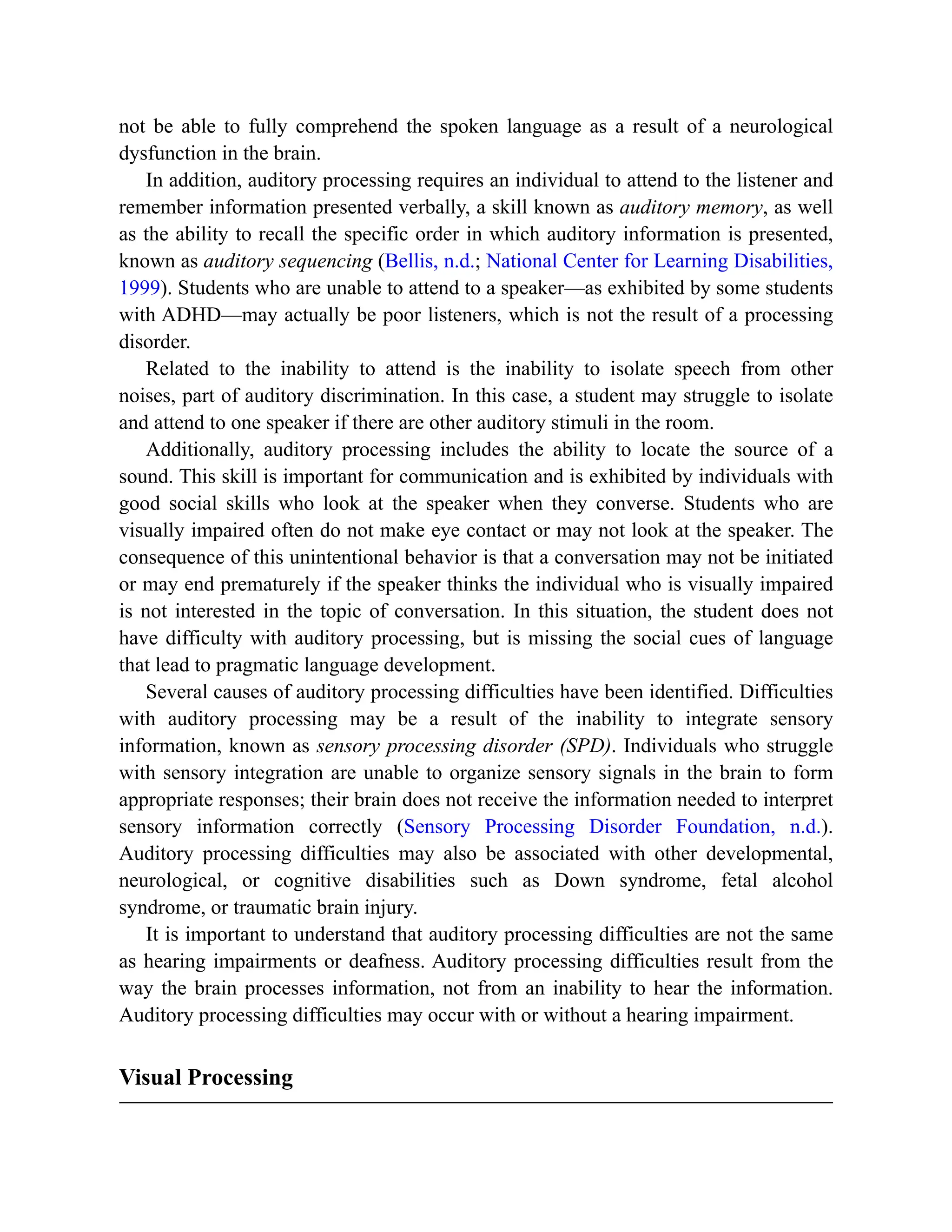 not be able to fully comprehend the spoken language as a result of a neurological
dysfunction in the brain.
In addition, auditory processing requires an individual to attend to the listener and
remember information presented verbally, a skill known as auditory memory, as well
as the ability to recall the specific order in which auditory information is presented,
known as auditory sequencing (Bellis, n.d.; National Center for Learning Disabilities,
1999). Students who are unable to attend to a speaker—as exhibited by some students
with ADHD—may actually be poor listeners, which is not the result of a processing
disorder.
Related to the inability to attend is the inability to isolate speech from other
noises, part of auditory discrimination. In this case, a student may struggle to isolate
and attend to one speaker if there are other auditory stimuli in the room.
Additionally, auditory processing includes the ability to locate the source of a
sound. This skill is important for communication and is exhibited by individuals with
good social skills who look at the speaker when they converse. Students who are
visually impaired often do not make eye contact or may not look at the speaker. The
consequence of this unintentional behavior is that a conversation may not be initiated
or may end prematurely if the speaker thinks the individual who is visually impaired
is not interested in the topic of conversation. In this situation, the student does not
have difficulty with auditory processing, but is missing the social cues of language
that lead to pragmatic language development.
Several causes of auditory processing difficulties have been identified. Difficulties
with auditory processing may be a result of the inability to integrate sensory
information, known as sensory processing disorder (SPD). Individuals who struggle
with sensory integration are unable to organize sensory signals in the brain to form
appropriate responses; their brain does not receive the information needed to interpret
sensory information correctly (Sensory Processing Disorder Foundation, n.d.).
Auditory processing difficulties may also be associated with other developmental,
neurological, or cognitive disabilities such as Down syndrome, fetal alcohol
syndrome, or traumatic brain injury.
It is important to understand that auditory processing difficulties are not the same
as hearing impairments or deafness. Auditory processing difficulties result from the
way the brain processes information, not from an inability to hear the information.
Auditory processing difficulties may occur with or without a hearing impairment.
Visual Processing
 