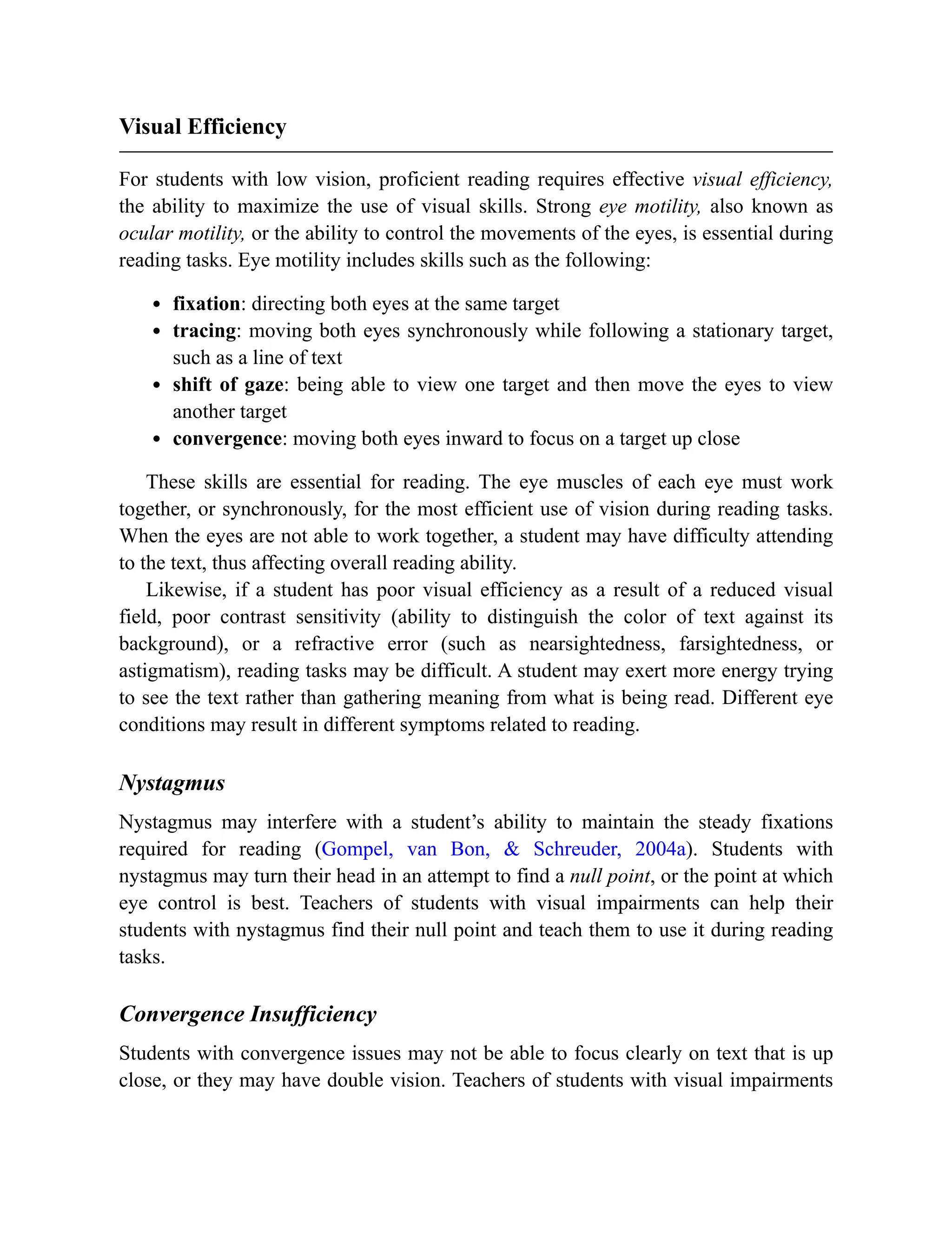 Visual Efficiency
For students with low vision, proficient reading requires effective visual efficiency,
the ability to maximize the use of visual skills. Strong eye motility, also known as
ocular motility, or the ability to control the movements of the eyes, is essential during
reading tasks. Eye motility includes skills such as the following:
fixation: directing both eyes at the same target
tracing: moving both eyes synchronously while following a stationary target,
such as a line of text
shift of gaze: being able to view one target and then move the eyes to view
another target
convergence: moving both eyes inward to focus on a target up close
These skills are essential for reading. The eye muscles of each eye must work
together, or synchronously, for the most efficient use of vision during reading tasks.
When the eyes are not able to work together, a student may have difficulty attending
to the text, thus affecting overall reading ability.
Likewise, if a student has poor visual efficiency as a result of a reduced visual
field, poor contrast sensitivity (ability to distinguish the color of text against its
background), or a refractive error (such as nearsightedness, farsightedness, or
astigmatism), reading tasks may be difficult. A student may exert more energy trying
to see the text rather than gathering meaning from what is being read. Different eye
conditions may result in different symptoms related to reading.
Nystagmus
Nystagmus may interfere with a student’s ability to maintain the steady fixations
required for reading (Gompel, van Bon, & Schreuder, 2004a). Students with
nystagmus may turn their head in an attempt to find a null point, or the point at which
eye control is best. Teachers of students with visual impairments can help their
students with nystagmus find their null point and teach them to use it during reading
tasks.
Convergence Insufficiency
Students with convergence issues may not be able to focus clearly on text that is up
close, or they may have double vision. Teachers of students with visual impairments
 