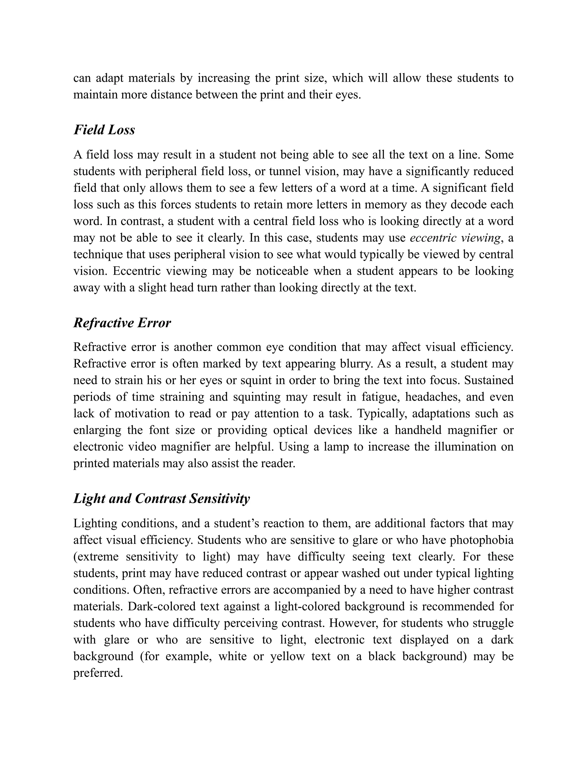 can adapt materials by increasing the print size, which will allow these students to
maintain more distance between the print and their eyes.
Field Loss
A field loss may result in a student not being able to see all the text on a line. Some
students with peripheral field loss, or tunnel vision, may have a significantly reduced
field that only allows them to see a few letters of a word at a time. A significant field
loss such as this forces students to retain more letters in memory as they decode each
word. In contrast, a student with a central field loss who is looking directly at a word
may not be able to see it clearly. In this case, students may use eccentric viewing, a
technique that uses peripheral vision to see what would typically be viewed by central
vision. Eccentric viewing may be noticeable when a student appears to be looking
away with a slight head turn rather than looking directly at the text.
Refractive Error
Refractive error is another common eye condition that may affect visual efficiency.
Refractive error is often marked by text appearing blurry. As a result, a student may
need to strain his or her eyes or squint in order to bring the text into focus. Sustained
periods of time straining and squinting may result in fatigue, headaches, and even
lack of motivation to read or pay attention to a task. Typically, adaptations such as
enlarging the font size or providing optical devices like a handheld magnifier or
electronic video magnifier are helpful. Using a lamp to increase the illumination on
printed materials may also assist the reader.
Light and Contrast Sensitivity
Lighting conditions, and a student’s reaction to them, are additional factors that may
affect visual efficiency. Students who are sensitive to glare or who have photophobia
(extreme sensitivity to light) may have difficulty seeing text clearly. For these
students, print may have reduced contrast or appear washed out under typical lighting
conditions. Often, refractive errors are accompanied by a need to have higher contrast
materials. Dark-colored text against a light-colored background is recommended for
students who have difficulty perceiving contrast. However, for students who struggle
with glare or who are sensitive to light, electronic text displayed on a dark
background (for example, white or yellow text on a black background) may be
preferred.
 