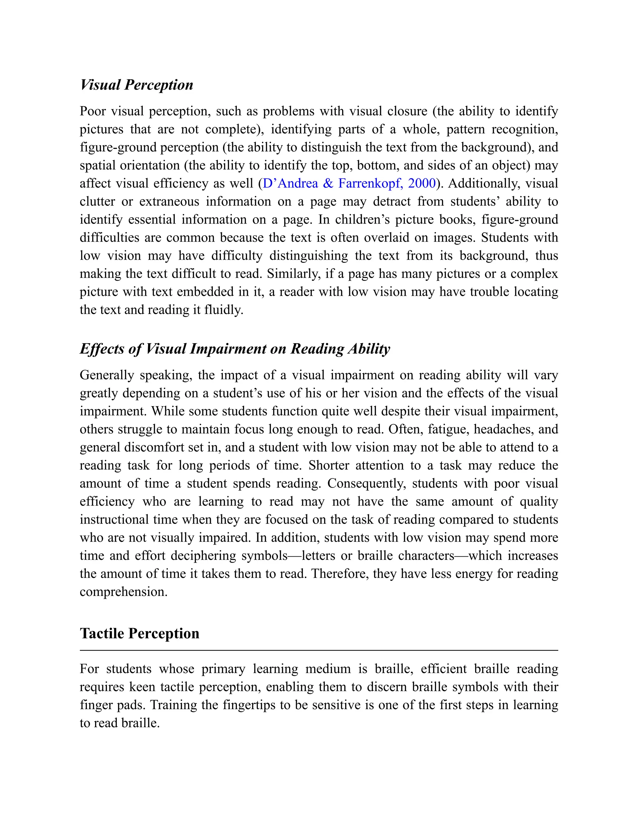 Visual Perception
Poor visual perception, such as problems with visual closure (the ability to identify
pictures that are not complete), identifying parts of a whole, pattern recognition,
figure-ground perception (the ability to distinguish the text from the background), and
spatial orientation (the ability to identify the top, bottom, and sides of an object) may
affect visual efficiency as well (D’Andrea & Farrenkopf, 2000). Additionally, visual
clutter or extraneous information on a page may detract from students’ ability to
identify essential information on a page. In children’s picture books, figure-ground
difficulties are common because the text is often overlaid on images. Students with
low vision may have difficulty distinguishing the text from its background, thus
making the text difficult to read. Similarly, if a page has many pictures or a complex
picture with text embedded in it, a reader with low vision may have trouble locating
the text and reading it fluidly.
Effects of Visual Impairment on Reading Ability
Generally speaking, the impact of a visual impairment on reading ability will vary
greatly depending on a student’s use of his or her vision and the effects of the visual
impairment. While some students function quite well despite their visual impairment,
others struggle to maintain focus long enough to read. Often, fatigue, headaches, and
general discomfort set in, and a student with low vision may not be able to attend to a
reading task for long periods of time. Shorter attention to a task may reduce the
amount of time a student spends reading. Consequently, students with poor visual
efficiency who are learning to read may not have the same amount of quality
instructional time when they are focused on the task of reading compared to students
who are not visually impaired. In addition, students with low vision may spend more
time and effort deciphering symbols—letters or braille characters—which increases
the amount of time it takes them to read. Therefore, they have less energy for reading
comprehension.
Tactile Perception
For students whose primary learning medium is braille, efficient braille reading
requires keen tactile perception, enabling them to discern braille symbols with their
finger pads. Training the fingertips to be sensitive is one of the first steps in learning
to read braille.
 