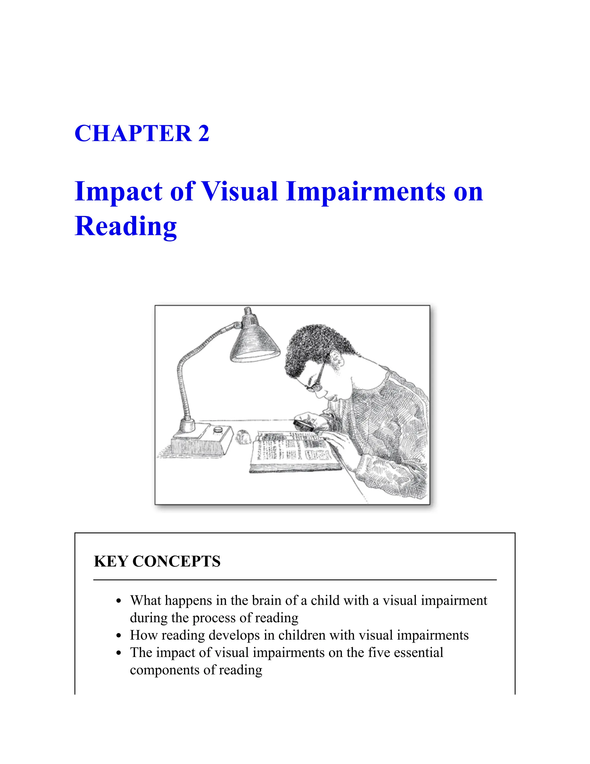 CHAPTER 2
Impact of Visual Impairments on
Reading
KEY CONCEPTS
What happens in the brain of a child with a visual impairment
during the process of reading
How reading develops in children with visual impairments
The impact of visual impairments on the five essential
components of reading
 