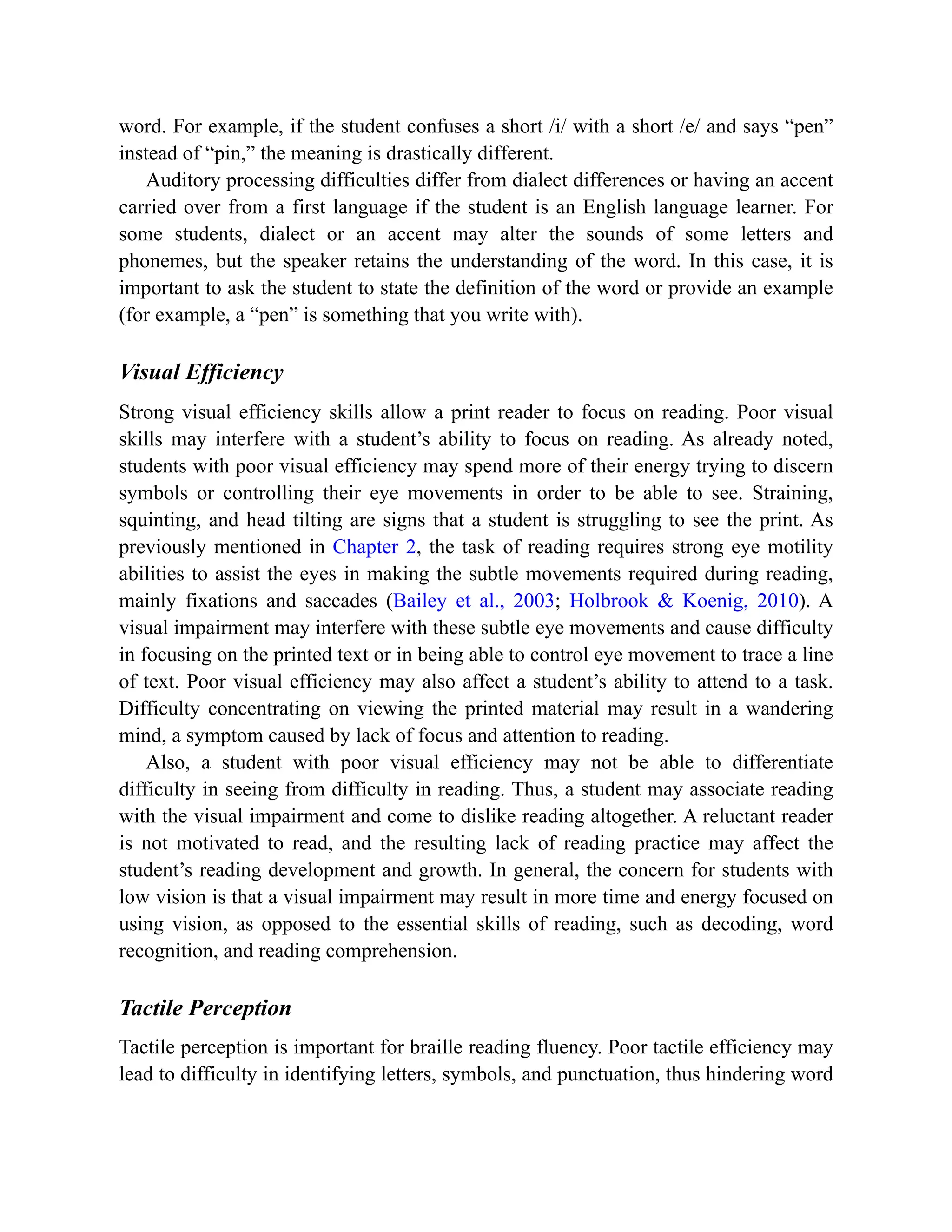 word. For example, if the student confuses a short /i/ with a short /e/ and says “pen”
instead of “pin,” the meaning is drastically different.
Auditory processing difficulties differ from dialect differences or having an accent
carried over from a first language if the student is an English language learner. For
some students, dialect or an accent may alter the sounds of some letters and
phonemes, but the speaker retains the understanding of the word. In this case, it is
important to ask the student to state the definition of the word or provide an example
(for example, a “pen” is something that you write with).
Visual Efficiency
Strong visual efficiency skills allow a print reader to focus on reading. Poor visual
skills may interfere with a student’s ability to focus on reading. As already noted,
students with poor visual efficiency may spend more of their energy trying to discern
symbols or controlling their eye movements in order to be able to see. Straining,
squinting, and head tilting are signs that a student is struggling to see the print. As
previously mentioned in Chapter 2, the task of reading requires strong eye motility
abilities to assist the eyes in making the subtle movements required during reading,
mainly fixations and saccades (Bailey et al., 2003; Holbrook & Koenig, 2010). A
visual impairment may interfere with these subtle eye movements and cause difficulty
in focusing on the printed text or in being able to control eye movement to trace a line
of text. Poor visual efficiency may also affect a student’s ability to attend to a task.
Difficulty concentrating on viewing the printed material may result in a wandering
mind, a symptom caused by lack of focus and attention to reading.
Also, a student with poor visual efficiency may not be able to differentiate
difficulty in seeing from difficulty in reading. Thus, a student may associate reading
with the visual impairment and come to dislike reading altogether. A reluctant reader
is not motivated to read, and the resulting lack of reading practice may affect the
student’s reading development and growth. In general, the concern for students with
low vision is that a visual impairment may result in more time and energy focused on
using vision, as opposed to the essential skills of reading, such as decoding, word
recognition, and reading comprehension.
Tactile Perception
Tactile perception is important for braille reading fluency. Poor tactile efficiency may
lead to difficulty in identifying letters, symbols, and punctuation, thus hindering word
 