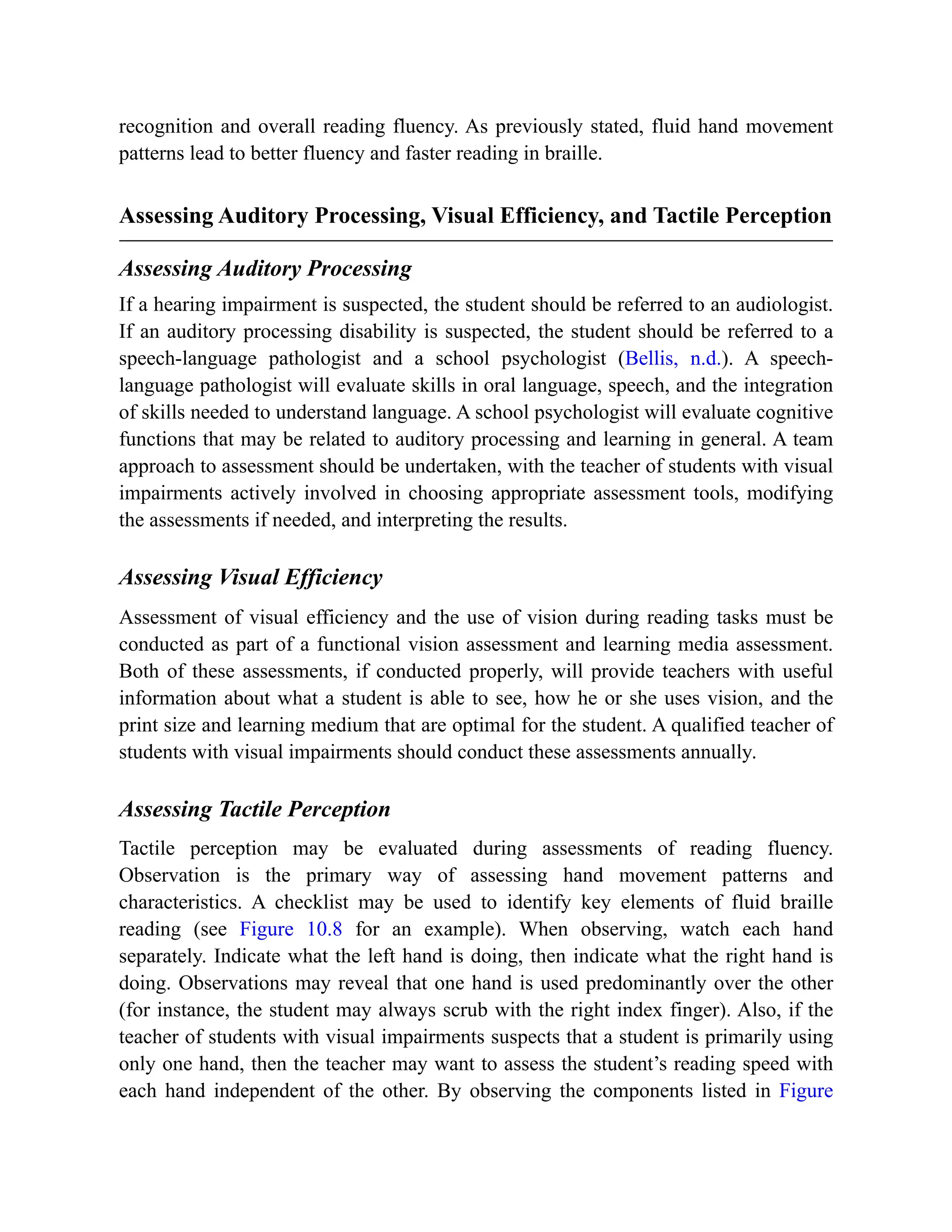 recognition and overall reading fluency. As previously stated, fluid hand movement
patterns lead to better fluency and faster reading in braille.
Assessing Auditory Processing, Visual Efficiency, and Tactile Perception
Assessing Auditory Processing
If a hearing impairment is suspected, the student should be referred to an audiologist.
If an auditory processing disability is suspected, the student should be referred to a
speech-language pathologist and a school psychologist (Bellis, n.d.). A speech-
language pathologist will evaluate skills in oral language, speech, and the integration
of skills needed to understand language. A school psychologist will evaluate cognitive
functions that may be related to auditory processing and learning in general. A team
approach to assessment should be undertaken, with the teacher of students with visual
impairments actively involved in choosing appropriate assessment tools, modifying
the assessments if needed, and interpreting the results.
Assessing Visual Efficiency
Assessment of visual efficiency and the use of vision during reading tasks must be
conducted as part of a functional vision assessment and learning media assessment.
Both of these assessments, if conducted properly, will provide teachers with useful
information about what a student is able to see, how he or she uses vision, and the
print size and learning medium that are optimal for the student. A qualified teacher of
students with visual impairments should conduct these assessments annually.
Assessing Tactile Perception
Tactile perception may be evaluated during assessments of reading fluency.
Observation is the primary way of assessing hand movement patterns and
characteristics. A checklist may be used to identify key elements of fluid braille
reading (see Figure 10.8 for an example). When observing, watch each hand
separately. Indicate what the left hand is doing, then indicate what the right hand is
doing. Observations may reveal that one hand is used predominantly over the other
(for instance, the student may always scrub with the right index finger). Also, if the
teacher of students with visual impairments suspects that a student is primarily using
only one hand, then the teacher may want to assess the student’s reading speed with
each hand independent of the other. By observing the components listed in Figure
 