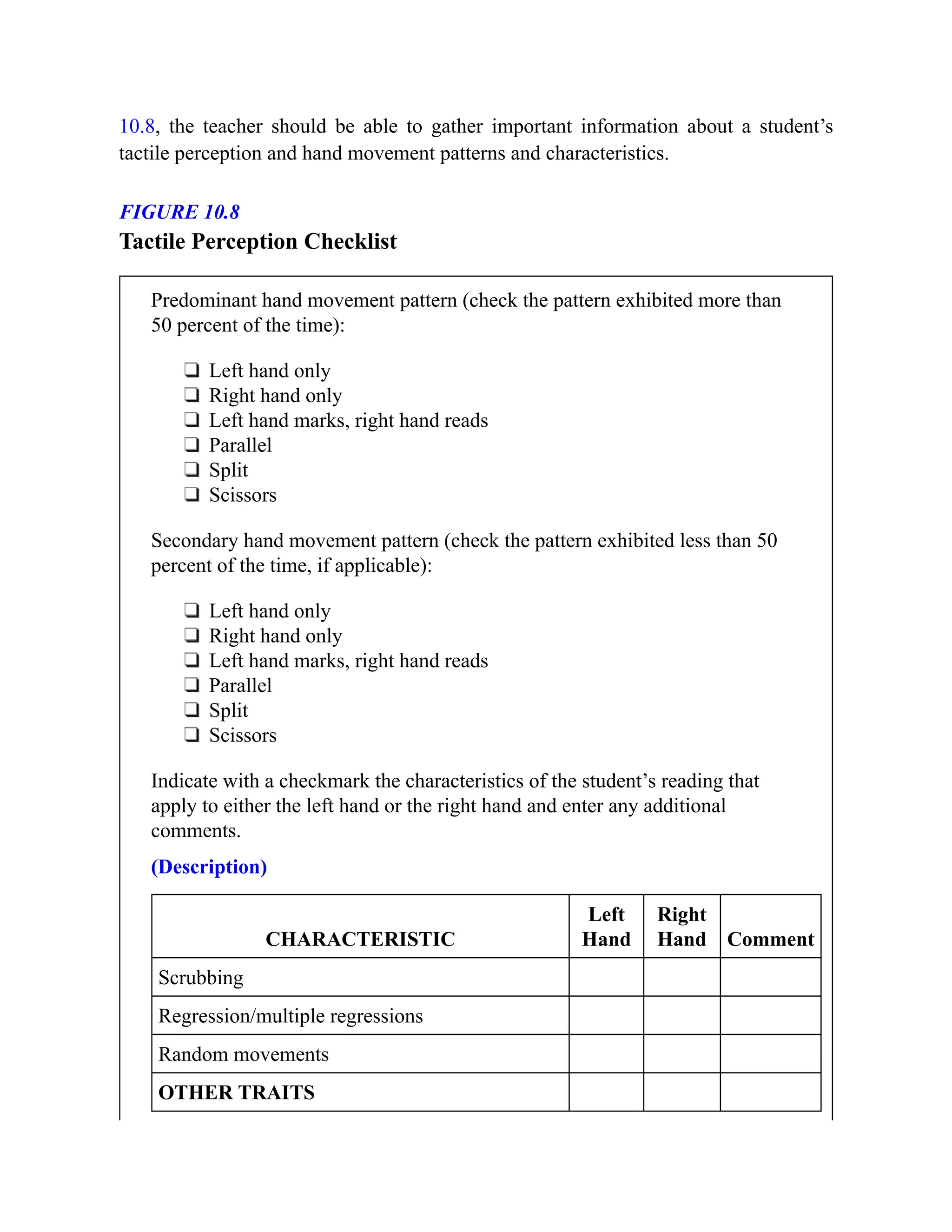 10.8, the teacher should be able to gather important information about a student’s
tactile perception and hand movement patterns and characteristics.
FIGURE 10.8
Tactile Perception Checklist
Predominant hand movement pattern (check the pattern exhibited more than
50 percent of the time):
Left hand only
Right hand only
Left hand marks, right hand reads
Parallel
Split
Scissors
Secondary hand movement pattern (check the pattern exhibited less than 50
percent of the time, if applicable):
Left hand only
Right hand only
Left hand marks, right hand reads
Parallel
Split
Scissors
Indicate with a checkmark the characteristics of the student’s reading that
apply to either the left hand or the right hand and enter any additional
comments.
(Description)
CHARACTERISTIC
Left
Hand
Right
Hand Comment
Scrubbing
Regression/multiple regressions
Random movements
OTHER TRAITS
 