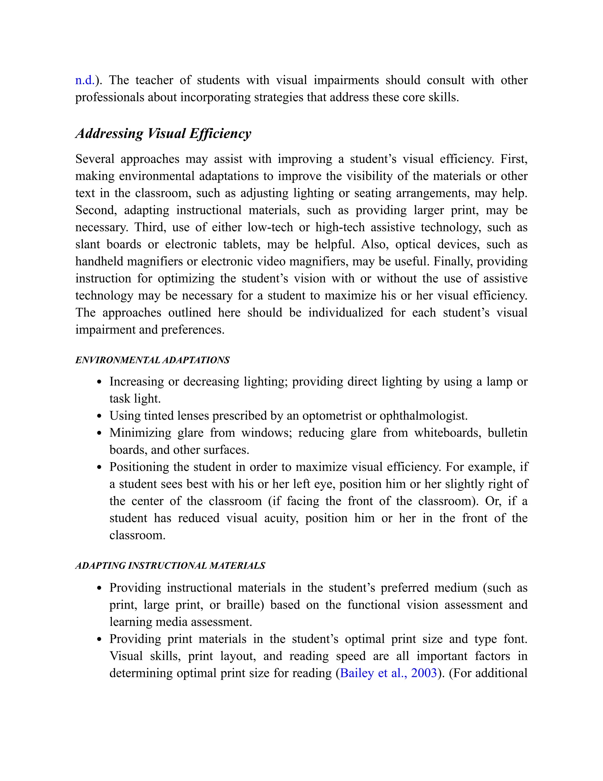 n.d.). The teacher of students with visual impairments should consult with other
professionals about incorporating strategies that address these core skills.
Addressing Visual Efficiency
Several approaches may assist with improving a student’s visual efficiency. First,
making environmental adaptations to improve the visibility of the materials or other
text in the classroom, such as adjusting lighting or seating arrangements, may help.
Second, adapting instructional materials, such as providing larger print, may be
necessary. Third, use of either low-tech or high-tech assistive technology, such as
slant boards or electronic tablets, may be helpful. Also, optical devices, such as
handheld magnifiers or electronic video magnifiers, may be useful. Finally, providing
instruction for optimizing the student’s vision with or without the use of assistive
technology may be necessary for a student to maximize his or her visual efficiency.
The approaches outlined here should be individualized for each student’s visual
impairment and preferences.
ENVIRONMENTAL ADAPTATIONS
Increasing or decreasing lighting; providing direct lighting by using a lamp or
task light.
Using tinted lenses prescribed by an optometrist or ophthalmologist.
Minimizing glare from windows; reducing glare from whiteboards, bulletin
boards, and other surfaces.
Positioning the student in order to maximize visual efficiency. For example, if
a student sees best with his or her left eye, position him or her slightly right of
the center of the classroom (if facing the front of the classroom). Or, if a
student has reduced visual acuity, position him or her in the front of the
classroom.
ADAPTING INSTRUCTIONAL MATERIALS
Providing instructional materials in the student’s preferred medium (such as
print, large print, or braille) based on the functional vision assessment and
learning media assessment.
Providing print materials in the student’s optimal print size and type font.
Visual skills, print layout, and reading speed are all important factors in
determining optimal print size for reading (Bailey et al., 2003). (For additional
 