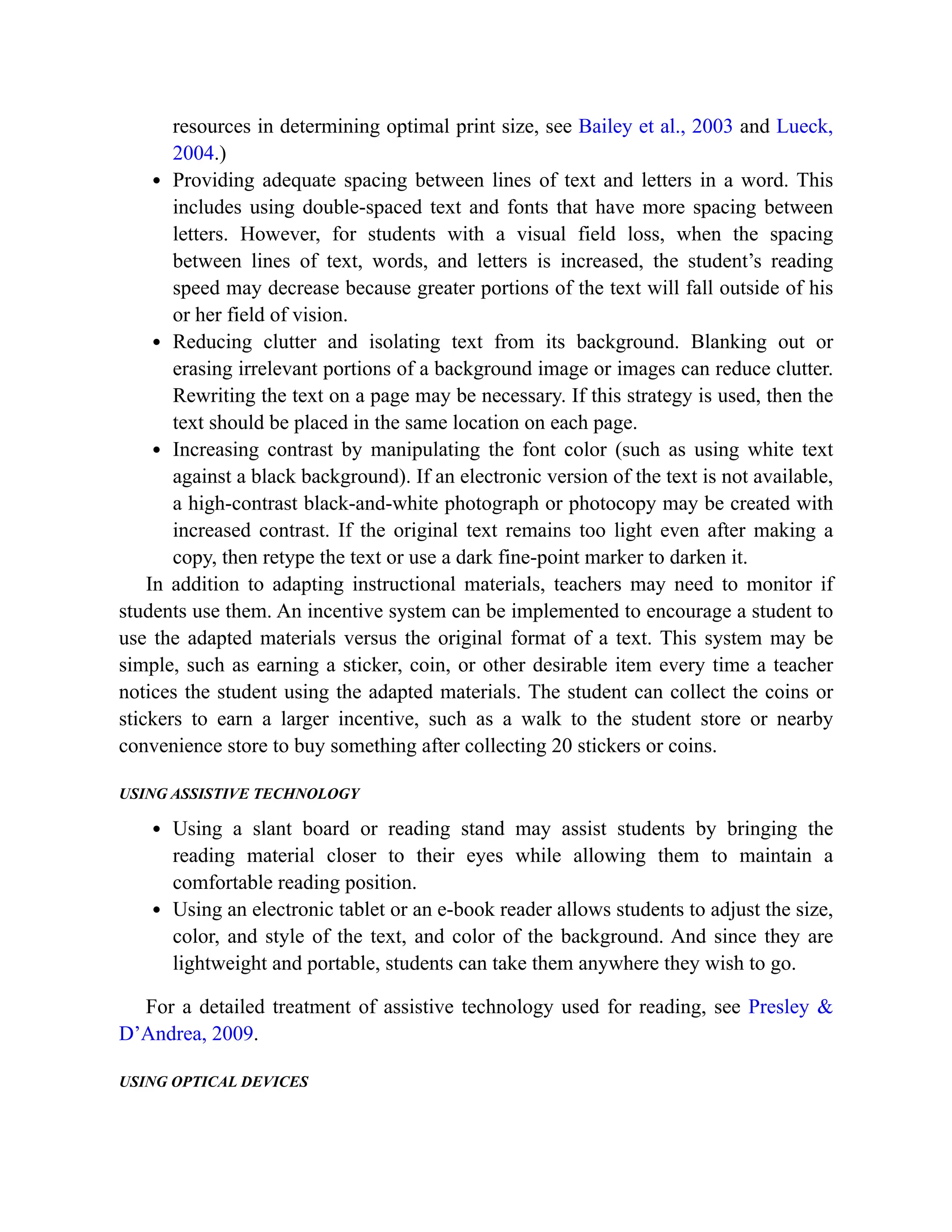 resources in determining optimal print size, see Bailey et al., 2003 and Lueck,
2004.)
Providing adequate spacing between lines of text and letters in a word. This
includes using double-spaced text and fonts that have more spacing between
letters. However, for students with a visual field loss, when the spacing
between lines of text, words, and letters is increased, the student’s reading
speed may decrease because greater portions of the text will fall outside of his
or her field of vision.
Reducing clutter and isolating text from its background. Blanking out or
erasing irrelevant portions of a background image or images can reduce clutter.
Rewriting the text on a page may be necessary. If this strategy is used, then the
text should be placed in the same location on each page.
Increasing contrast by manipulating the font color (such as using white text
against a black background). If an electronic version of the text is not available,
a high-contrast black-and-white photograph or photocopy may be created with
increased contrast. If the original text remains too light even after making a
copy, then retype the text or use a dark fine-point marker to darken it.
In addition to adapting instructional materials, teachers may need to monitor if
students use them. An incentive system can be implemented to encourage a student to
use the adapted materials versus the original format of a text. This system may be
simple, such as earning a sticker, coin, or other desirable item every time a teacher
notices the student using the adapted materials. The student can collect the coins or
stickers to earn a larger incentive, such as a walk to the student store or nearby
convenience store to buy something after collecting 20 stickers or coins.
USING ASSISTIVE TECHNOLOGY
Using a slant board or reading stand may assist students by bringing the
reading material closer to their eyes while allowing them to maintain a
comfortable reading position.
Using an electronic tablet or an e-book reader allows students to adjust the size,
color, and style of the text, and color of the background. And since they are
lightweight and portable, students can take them anywhere they wish to go.
For a detailed treatment of assistive technology used for reading, see Presley &
D’Andrea, 2009.
USING OPTICAL DEVICES
 