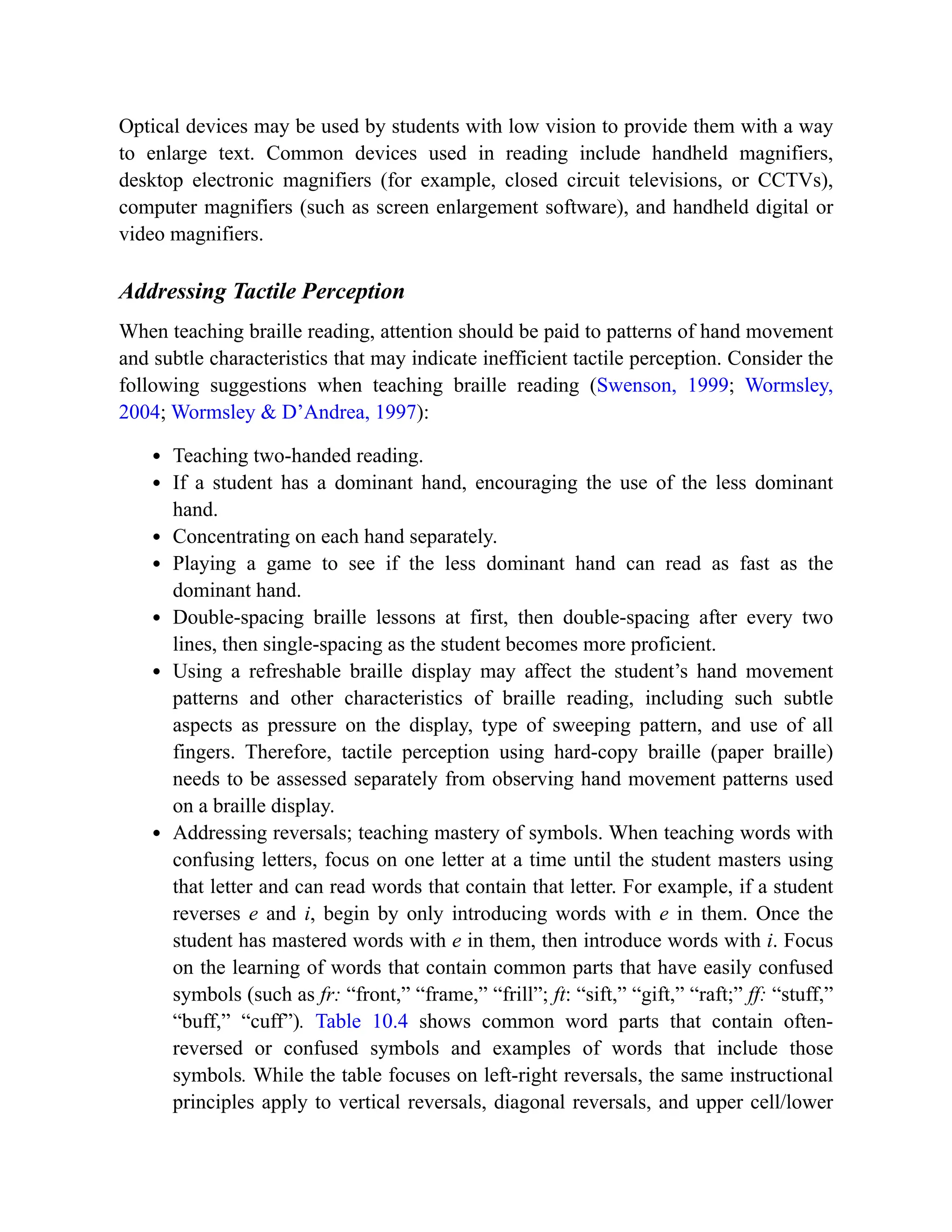 Optical devices may be used by students with low vision to provide them with a way
to enlarge text. Common devices used in reading include handheld magnifiers,
desktop electronic magnifiers (for example, closed circuit televisions, or CCTVs),
computer magnifiers (such as screen enlargement software), and handheld digital or
video magnifiers.
Addressing Tactile Perception
When teaching braille reading, attention should be paid to patterns of hand movement
and subtle characteristics that may indicate inefficient tactile perception. Consider the
following suggestions when teaching braille reading (Swenson, 1999; Wormsley,
2004; Wormsley & D’Andrea, 1997):
Teaching two-handed reading.
If a student has a dominant hand, encouraging the use of the less dominant
hand.
Concentrating on each hand separately.
Playing a game to see if the less dominant hand can read as fast as the
dominant hand.
Double-spacing braille lessons at first, then double-spacing after every two
lines, then single-spacing as the student becomes more proficient.
Using a refreshable braille display may affect the student’s hand movement
patterns and other characteristics of braille reading, including such subtle
aspects as pressure on the display, type of sweeping pattern, and use of all
fingers. Therefore, tactile perception using hard-copy braille (paper braille)
needs to be assessed separately from observing hand movement patterns used
on a braille display.
Addressing reversals; teaching mastery of symbols. When teaching words with
confusing letters, focus on one letter at a time until the student masters using
that letter and can read words that contain that letter. For example, if a student
reverses e and i, begin by only introducing words with e in them. Once the
student has mastered words with e in them, then introduce words with i. Focus
on the learning of words that contain common parts that have easily confused
symbols (such as fr: “front,” “frame,” “frill”; ft: “sift,” “gift,” “raft;” ff: “stuff,”
“buff,” “cuff”). Table 10.4 shows common word parts that contain often-
reversed or confused symbols and examples of words that include those
symbols. While the table focuses on left-right reversals, the same instructional
principles apply to vertical reversals, diagonal reversals, and upper cell/lower
 