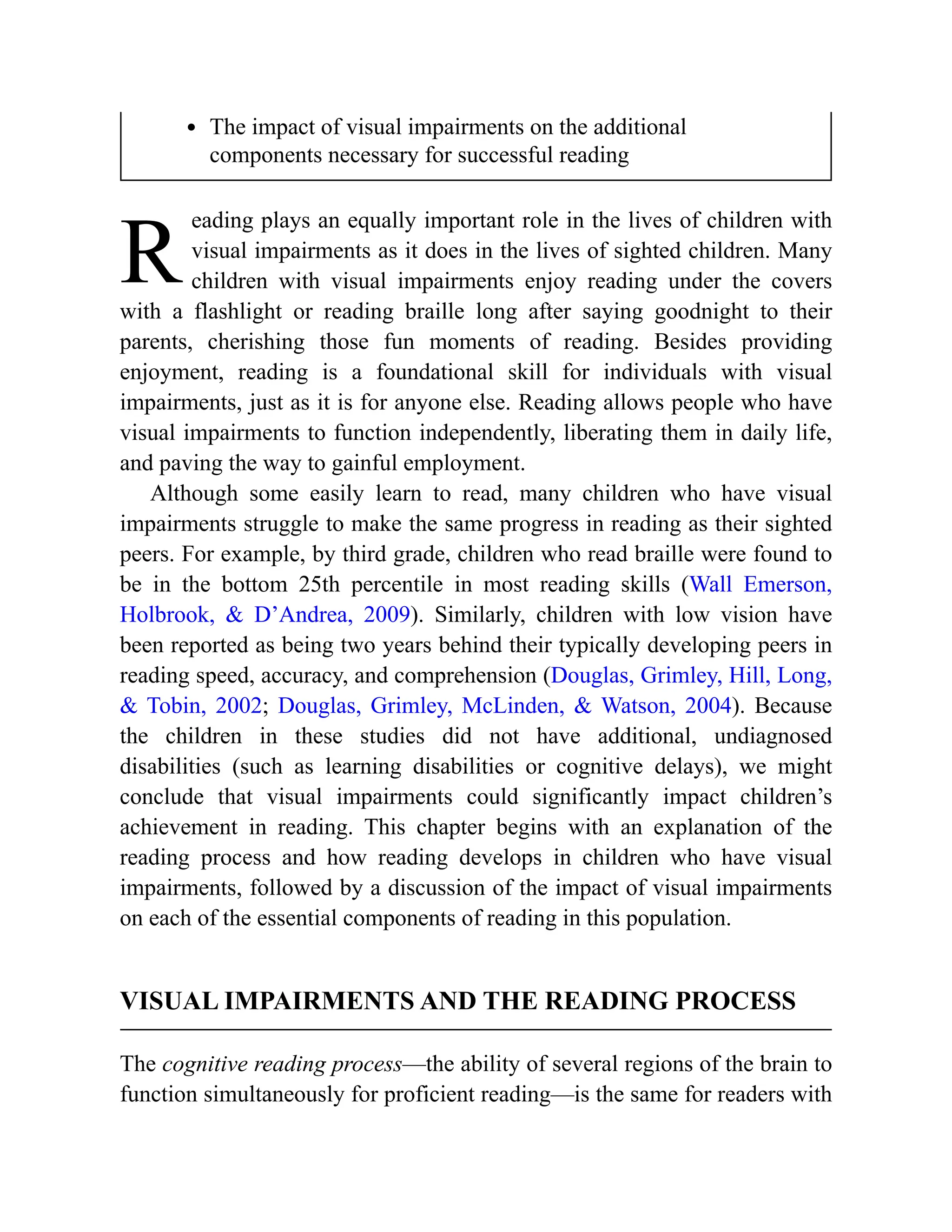 R
The impact of visual impairments on the additional
components necessary for successful reading
eading plays an equally important role in the lives of children with
visual impairments as it does in the lives of sighted children. Many
children with visual impairments enjoy reading under the covers
with a flashlight or reading braille long after saying goodnight to their
parents, cherishing those fun moments of reading. Besides providing
enjoyment, reading is a foundational skill for individuals with visual
impairments, just as it is for anyone else. Reading allows people who have
visual impairments to function independently, liberating them in daily life,
and paving the way to gainful employment.
Although some easily learn to read, many children who have visual
impairments struggle to make the same progress in reading as their sighted
peers. For example, by third grade, children who read braille were found to
be in the bottom 25th percentile in most reading skills (Wall Emerson,
Holbrook, & D’Andrea, 2009). Similarly, children with low vision have
been reported as being two years behind their typically developing peers in
reading speed, accuracy, and comprehension (Douglas, Grimley, Hill, Long,
& Tobin, 2002; Douglas, Grimley, McLinden, & Watson, 2004). Because
the children in these studies did not have additional, undiagnosed
disabilities (such as learning disabilities or cognitive delays), we might
conclude that visual impairments could significantly impact children’s
achievement in reading. This chapter begins with an explanation of the
reading process and how reading develops in children who have visual
impairments, followed by a discussion of the impact of visual impairments
on each of the essential components of reading in this population.
VISUAL IMPAIRMENTS AND THE READING PROCESS
The cognitive reading process—the ability of several regions of the brain to
function simultaneously for proficient reading—is the same for readers with
 