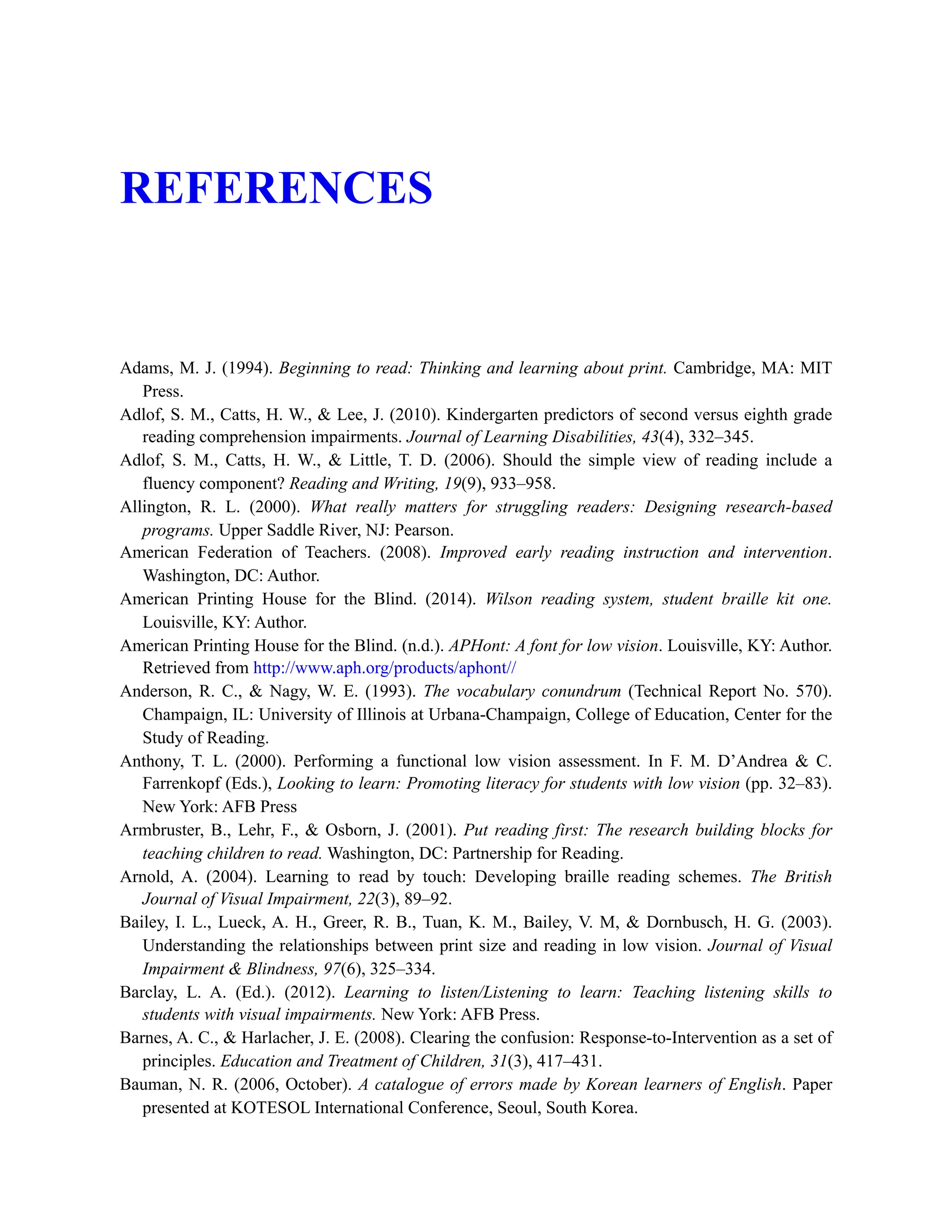REFERENCES
Adams, M. J. (1994). Beginning to read: Thinking and learning about print. Cambridge, MA: MIT
Press.
Adlof, S. M., Catts, H. W., & Lee, J. (2010). Kindergarten predictors of second versus eighth grade
reading comprehension impairments. Journal of Learning Disabilities, 43(4), 332–345.
Adlof, S. M., Catts, H. W., & Little, T. D. (2006). Should the simple view of reading include a
fluency component? Reading and Writing, 19(9), 933–958.
Allington, R. L. (2000). What really matters for struggling readers: Designing research-based
programs. Upper Saddle River, NJ: Pearson.
American Federation of Teachers. (2008). Improved early reading instruction and intervention.
Washington, DC: Author.
American Printing House for the Blind. (2014). Wilson reading system, student braille kit one.
Louisville, KY: Author.
American Printing House for the Blind. (n.d.). APHont: A font for low vision. Louisville, KY: Author.
Retrieved from http://www.aph.org/products/aphont//
Anderson, R. C., & Nagy, W. E. (1993). The vocabulary conundrum (Technical Report No. 570).
Champaign, IL: University of Illinois at Urbana-Champaign, College of Education, Center for the
Study of Reading.
Anthony, T. L. (2000). Performing a functional low vision assessment. In F. M. D’Andrea & C.
Farrenkopf (Eds.), Looking to learn: Promoting literacy for students with low vision (pp. 32–83).
New York: AFB Press
Armbruster, B., Lehr, F., & Osborn, J. (2001). Put reading first: The research building blocks for
teaching children to read. Washington, DC: Partnership for Reading.
Arnold, A. (2004). Learning to read by touch: Developing braille reading schemes. The British
Journal of Visual Impairment, 22(3), 89–92.
Bailey, I. L., Lueck, A. H., Greer, R. B., Tuan, K. M., Bailey, V. M, & Dornbusch, H. G. (2003).
Understanding the relationships between print size and reading in low vision. Journal of Visual
Impairment & Blindness, 97(6), 325–334.
Barclay, L. A. (Ed.). (2012). Learning to listen/Listening to learn: Teaching listening skills to
students with visual impairments. New York: AFB Press.
Barnes, A. C., & Harlacher, J. E. (2008). Clearing the confusion: Response-to-Intervention as a set of
principles. Education and Treatment of Children, 31(3), 417–431.
Bauman, N. R. (2006, October). A catalogue of errors made by Korean learners of English. Paper
presented at KOTESOL International Conference, Seoul, South Korea.
 