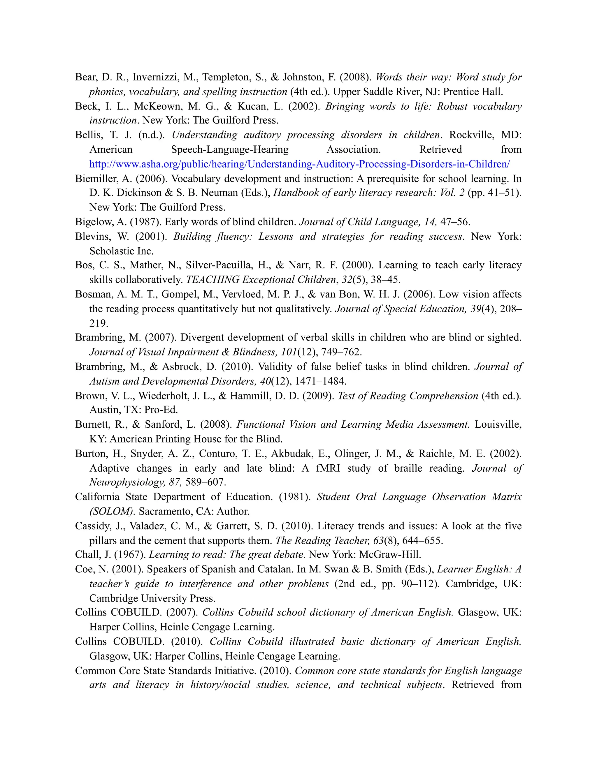 Bear, D. R., Invernizzi, M., Templeton, S., & Johnston, F. (2008). Words their way: Word study for
phonics, vocabulary, and spelling instruction (4th ed.). Upper Saddle River, NJ: Prentice Hall.
Beck, I. L., McKeown, M. G., & Kucan, L. (2002). Bringing words to life: Robust vocabulary
instruction. New York: The Guilford Press.
Bellis, T. J. (n.d.). Understanding auditory processing disorders in children. Rockville, MD:
American Speech-Language-Hearing Association. Retrieved from
http://www.asha.org/public/hearing/Understanding-Auditory-Processing-Disorders-in-Children/
Biemiller, A. (2006). Vocabulary development and instruction: A prerequisite for school learning. In
D. K. Dickinson & S. B. Neuman (Eds.), Handbook of early literacy research: Vol. 2 (pp. 41–51).
New York: The Guilford Press.
Bigelow, A. (1987). Early words of blind children. Journal of Child Language, 14, 47–56.
Blevins, W. (2001). Building fluency: Lessons and strategies for reading success. New York:
Scholastic Inc.
Bos, C. S., Mather, N., Silver-Pacuilla, H., & Narr, R. F. (2000). Learning to teach early literacy
skills collaboratively. TEACHING Exceptional Children, 32(5), 38–45.
Bosman, A. M. T., Gompel, M., Vervloed, M. P. J., & van Bon, W. H. J. (2006). Low vision affects
the reading process quantitatively but not qualitatively. Journal of Special Education, 39(4), 208–
219.
Brambring, M. (2007). Divergent development of verbal skills in children who are blind or sighted.
Journal of Visual Impairment & Blindness, 101(12), 749–762.
Brambring, M., & Asbrock, D. (2010). Validity of false belief tasks in blind children. Journal of
Autism and Developmental Disorders, 40(12), 1471–1484.
Brown, V. L., Wiederholt, J. L., & Hammill, D. D. (2009). Test of Reading Comprehension (4th ed.).
Austin, TX: Pro-Ed.
Burnett, R., & Sanford, L. (2008). Functional Vision and Learning Media Assessment. Louisville,
KY: American Printing House for the Blind.
Burton, H., Snyder, A. Z., Conturo, T. E., Akbudak, E., Olinger, J. M., & Raichle, M. E. (2002).
Adaptive changes in early and late blind: A fMRI study of braille reading. Journal of
Neurophysiology, 87, 589–607.
California State Department of Education. (1981). Student Oral Language Observation Matrix
(SOLOM). Sacramento, CA: Author.
Cassidy, J., Valadez, C. M., & Garrett, S. D. (2010). Literacy trends and issues: A look at the five
pillars and the cement that supports them. The Reading Teacher, 63(8), 644–655.
Chall, J. (1967). Learning to read: The great debate. New York: McGraw-Hill.
Coe, N. (2001). Speakers of Spanish and Catalan. In M. Swan & B. Smith (Eds.), Learner English: A
teacher’s guide to interference and other problems (2nd ed., pp. 90–112). Cambridge, UK:
Cambridge University Press.
Collins COBUILD. (2007). Collins Cobuild school dictionary of American English. Glasgow, UK:
Harper Collins, Heinle Cengage Learning.
Collins COBUILD. (2010). Collins Cobuild illustrated basic dictionary of American English.
Glasgow, UK: Harper Collins, Heinle Cengage Learning.
Common Core State Standards Initiative. (2010). Common core state standards for English language
arts and literacy in history/social studies, science, and technical subjects. Retrieved from
 