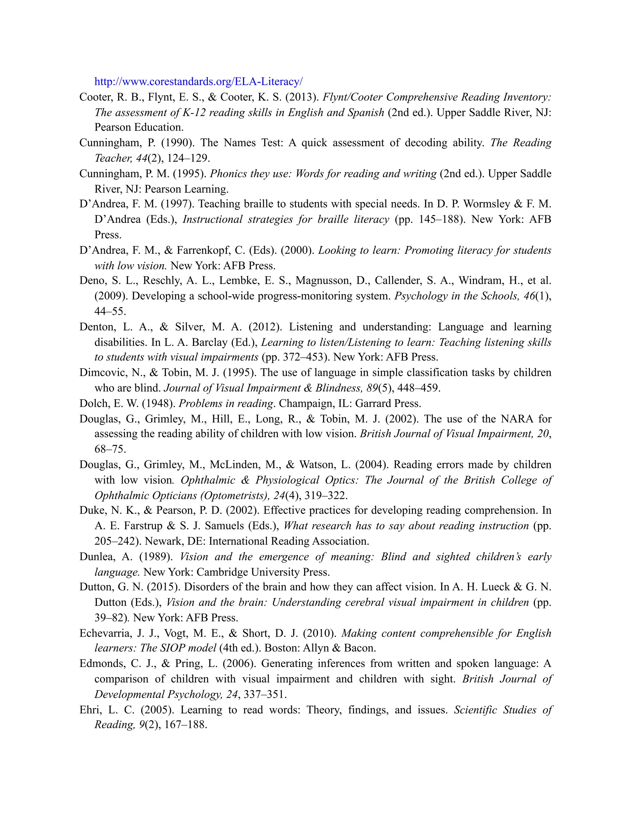 http://www.corestandards.org/ELA-Literacy/
Cooter, R. B., Flynt, E. S., & Cooter, K. S. (2013). Flynt/Cooter Comprehensive Reading Inventory:
The assessment of K-12 reading skills in English and Spanish (2nd ed.). Upper Saddle River, NJ:
Pearson Education.
Cunningham, P. (1990). The Names Test: A quick assessment of decoding ability. The Reading
Teacher, 44(2), 124–129.
Cunningham, P. M. (1995). Phonics they use: Words for reading and writing (2nd ed.). Upper Saddle
River, NJ: Pearson Learning.
D’Andrea, F. M. (1997). Teaching braille to students with special needs. In D. P. Wormsley & F. M.
D’Andrea (Eds.), Instructional strategies for braille literacy (pp. 145–188). New York: AFB
Press.
D’Andrea, F. M., & Farrenkopf, C. (Eds). (2000). Looking to learn: Promoting literacy for students
with low vision. New York: AFB Press.
Deno, S. L., Reschly, A. L., Lembke, E. S., Magnusson, D., Callender, S. A., Windram, H., et al.
(2009). Developing a school-wide progress-monitoring system. Psychology in the Schools, 46(1),
44–55.
Denton, L. A., & Silver, M. A. (2012). Listening and understanding: Language and learning
disabilities. In L. A. Barclay (Ed.), Learning to listen/Listening to learn: Teaching listening skills
to students with visual impairments (pp. 372–453). New York: AFB Press.
Dimcovic, N., & Tobin, M. J. (1995). The use of language in simple classification tasks by children
who are blind. Journal of Visual Impairment & Blindness, 89(5), 448–459.
Dolch, E. W. (1948). Problems in reading. Champaign, IL: Garrard Press.
Douglas, G., Grimley, M., Hill, E., Long, R., & Tobin, M. J. (2002). The use of the NARA for
assessing the reading ability of children with low vision. British Journal of Visual Impairment, 20,
68–75.
Douglas, G., Grimley, M., McLinden, M., & Watson, L. (2004). Reading errors made by children
with low vision. Ophthalmic & Physiological Optics: The Journal of the British College of
Ophthalmic Opticians (Optometrists), 24(4), 319–322.
Duke, N. K., & Pearson, P. D. (2002). Effective practices for developing reading comprehension. In
A. E. Farstrup & S. J. Samuels (Eds.), What research has to say about reading instruction (pp.
205–242). Newark, DE: International Reading Association.
Dunlea, A. (1989). Vision and the emergence of meaning: Blind and sighted children’s early
language. New York: Cambridge University Press.
Dutton, G. N. (2015). Disorders of the brain and how they can affect vision. In A. H. Lueck & G. N.
Dutton (Eds.), Vision and the brain: Understanding cerebral visual impairment in children (pp.
39–82). New York: AFB Press.
Echevarria, J. J., Vogt, M. E., & Short, D. J. (2010). Making content comprehensible for English
learners: The SIOP model (4th ed.). Boston: Allyn & Bacon.
Edmonds, C. J., & Pring, L. (2006). Generating inferences from written and spoken language: A
comparison of children with visual impairment and children with sight. British Journal of
Developmental Psychology, 24, 337–351.
Ehri, L. C. (2005). Learning to read words: Theory, findings, and issues. Scientific Studies of
Reading, 9(2), 167–188.
 