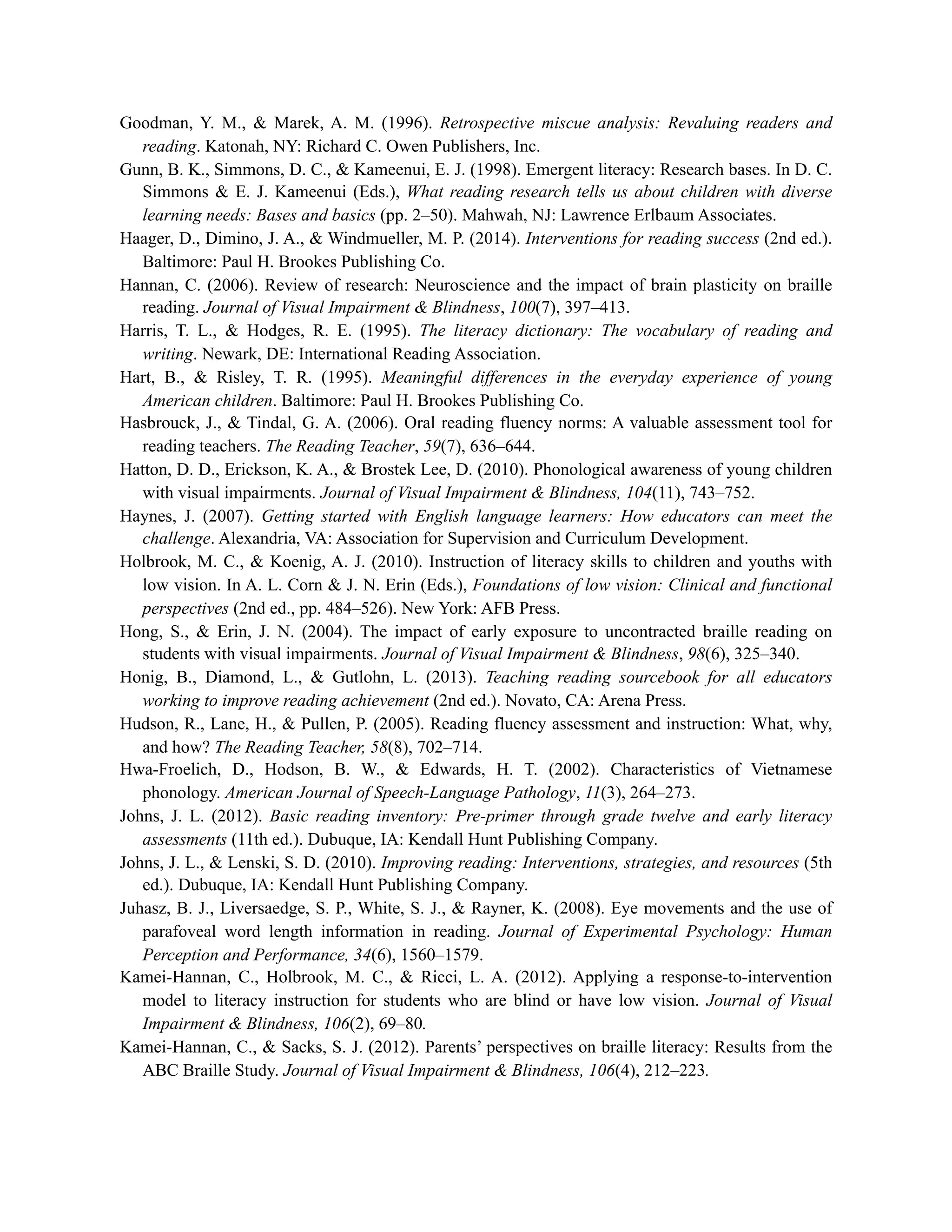 Goodman, Y. M., & Marek, A. M. (1996). Retrospective miscue analysis: Revaluing readers and
reading. Katonah, NY: Richard C. Owen Publishers, Inc.
Gunn, B. K., Simmons, D. C., & Kameenui, E. J. (1998). Emergent literacy: Research bases. In D. C.
Simmons & E. J. Kameenui (Eds.), What reading research tells us about children with diverse
learning needs: Bases and basics (pp. 2–50). Mahwah, NJ: Lawrence Erlbaum Associates.
Haager, D., Dimino, J. A., & Windmueller, M. P. (2014). Interventions for reading success (2nd ed.).
Baltimore: Paul H. Brookes Publishing Co.
Hannan, C. (2006). Review of research: Neuroscience and the impact of brain plasticity on braille
reading. Journal of Visual Impairment & Blindness, 100(7), 397–413.
Harris, T. L., & Hodges, R. E. (1995). The literacy dictionary: The vocabulary of reading and
writing. Newark, DE: International Reading Association.
Hart, B., & Risley, T. R. (1995). Meaningful differences in the everyday experience of young
American children. Baltimore: Paul H. Brookes Publishing Co.
Hasbrouck, J., & Tindal, G. A. (2006). Oral reading fluency norms: A valuable assessment tool for
reading teachers. The Reading Teacher, 59(7), 636–644.
Hatton, D. D., Erickson, K. A., & Brostek Lee, D. (2010). Phonological awareness of young children
with visual impairments. Journal of Visual Impairment & Blindness, 104(11), 743–752.
Haynes, J. (2007). Getting started with English language learners: How educators can meet the
challenge. Alexandria, VA: Association for Supervision and Curriculum Development.
Holbrook, M. C., & Koenig, A. J. (2010). Instruction of literacy skills to children and youths with
low vision. In A. L. Corn & J. N. Erin (Eds.), Foundations of low vision: Clinical and functional
perspectives (2nd ed., pp. 484–526). New York: AFB Press.
Hong, S., & Erin, J. N. (2004). The impact of early exposure to uncontracted braille reading on
students with visual impairments. Journal of Visual Impairment & Blindness, 98(6), 325–340.
Honig, B., Diamond, L., & Gutlohn, L. (2013). Teaching reading sourcebook for all educators
working to improve reading achievement (2nd ed.). Novato, CA: Arena Press.
Hudson, R., Lane, H., & Pullen, P. (2005). Reading fluency assessment and instruction: What, why,
and how? The Reading Teacher, 58(8), 702–714.
Hwa-Froelich, D., Hodson, B. W., & Edwards, H. T. (2002). Characteristics of Vietnamese
phonology. American Journal of Speech-Language Pathology, 11(3), 264–273.
Johns, J. L. (2012). Basic reading inventory: Pre-primer through grade twelve and early literacy
assessments (11th ed.). Dubuque, IA: Kendall Hunt Publishing Company.
Johns, J. L., & Lenski, S. D. (2010). Improving reading: Interventions, strategies, and resources (5th
ed.). Dubuque, IA: Kendall Hunt Publishing Company.
Juhasz, B. J., Liversaedge, S. P., White, S. J., & Rayner, K. (2008). Eye movements and the use of
parafoveal word length information in reading. Journal of Experimental Psychology: Human
Perception and Performance, 34(6), 1560–1579.
Kamei-Hannan, C., Holbrook, M. C., & Ricci, L. A. (2012). Applying a response-to-intervention
model to literacy instruction for students who are blind or have low vision. Journal of Visual
Impairment & Blindness, 106(2), 69–80.
Kamei-Hannan, C., & Sacks, S. J. (2012). Parents’ perspectives on braille literacy: Results from the
ABC Braille Study. Journal of Visual Impairment & Blindness, 106(4), 212–223.
 