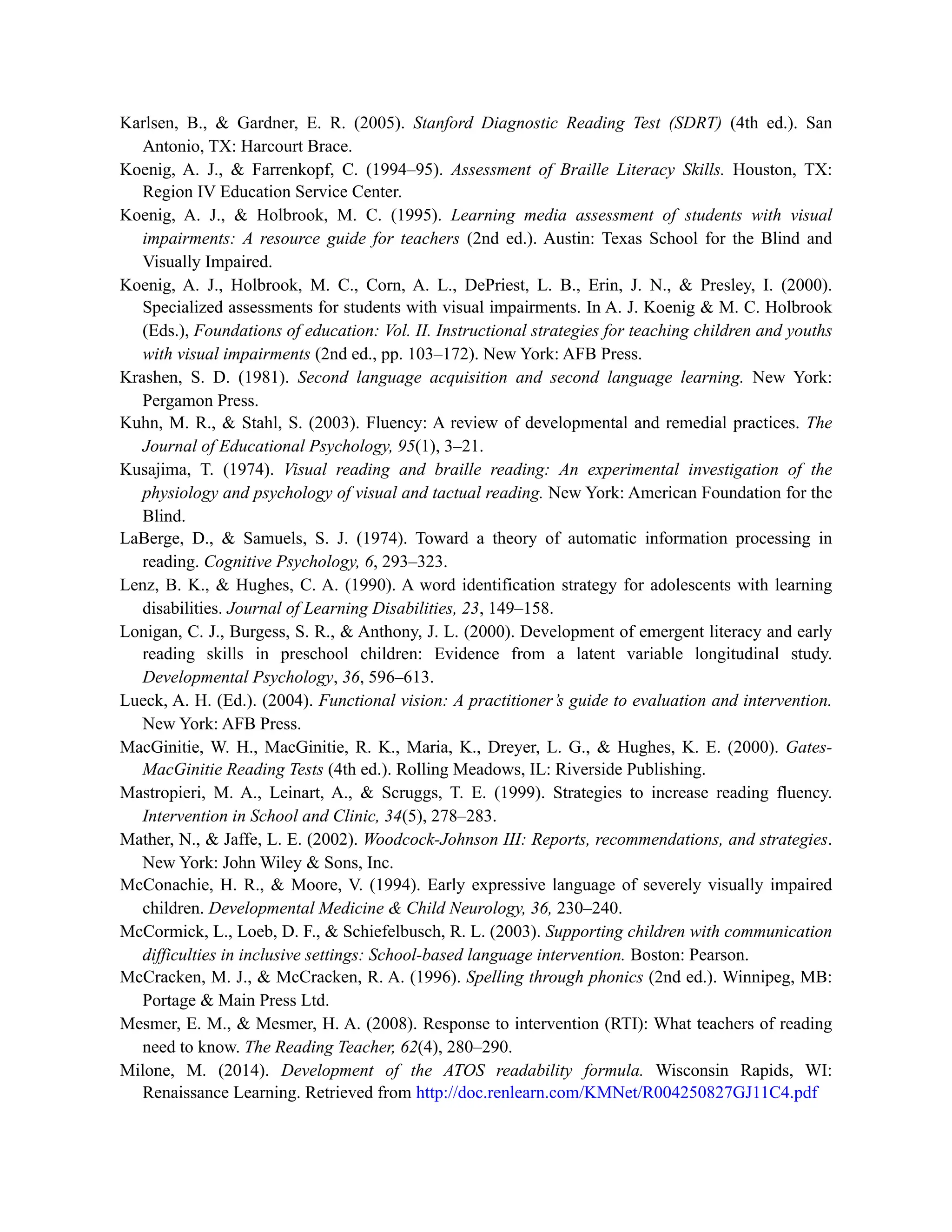 Karlsen, B., & Gardner, E. R. (2005). Stanford Diagnostic Reading Test (SDRT) (4th ed.). San
Antonio, TX: Harcourt Brace.
Koenig, A. J., & Farrenkopf, C. (1994–95). Assessment of Braille Literacy Skills. Houston, TX:
Region IV Education Service Center.
Koenig, A. J., & Holbrook, M. C. (1995). Learning media assessment of students with visual
impairments: A resource guide for teachers (2nd ed.). Austin: Texas School for the Blind and
Visually Impaired.
Koenig, A. J., Holbrook, M. C., Corn, A. L., DePriest, L. B., Erin, J. N., & Presley, I. (2000).
Specialized assessments for students with visual impairments. In A. J. Koenig & M. C. Holbrook
(Eds.), Foundations of education: Vol. II. Instructional strategies for teaching children and youths
with visual impairments (2nd ed., pp. 103–172). New York: AFB Press.
Krashen, S. D. (1981). Second language acquisition and second language learning. New York:
Pergamon Press.
Kuhn, M. R., & Stahl, S. (2003). Fluency: A review of developmental and remedial practices. The
Journal of Educational Psychology, 95(1), 3–21.
Kusajima, T. (1974). Visual reading and braille reading: An experimental investigation of the
physiology and psychology of visual and tactual reading. New York: American Foundation for the
Blind.
LaBerge, D., & Samuels, S. J. (1974). Toward a theory of automatic information processing in
reading. Cognitive Psychology, 6, 293–323.
Lenz, B. K., & Hughes, C. A. (1990). A word identification strategy for adolescents with learning
disabilities. Journal of Learning Disabilities, 23, 149–158.
Lonigan, C. J., Burgess, S. R., & Anthony, J. L. (2000). Development of emergent literacy and early
reading skills in preschool children: Evidence from a latent variable longitudinal study.
Developmental Psychology, 36, 596–613.
Lueck, A. H. (Ed.). (2004). Functional vision: A practitioner’s guide to evaluation and intervention.
New York: AFB Press.
MacGinitie, W. H., MacGinitie, R. K., Maria, K., Dreyer, L. G., & Hughes, K. E. (2000). Gates-
MacGinitie Reading Tests (4th ed.). Rolling Meadows, IL: Riverside Publishing.
Mastropieri, M. A., Leinart, A., & Scruggs, T. E. (1999). Strategies to increase reading fluency.
Intervention in School and Clinic, 34(5), 278–283.
Mather, N., & Jaffe, L. E. (2002). Woodcock-Johnson III: Reports, recommendations, and strategies.
New York: John Wiley & Sons, Inc.
McConachie, H. R., & Moore, V. (1994). Early expressive language of severely visually impaired
children. Developmental Medicine & Child Neurology, 36, 230–240.
McCormick, L., Loeb, D. F., & Schiefelbusch, R. L. (2003). Supporting children with communication
difficulties in inclusive settings: School-based language intervention. Boston: Pearson.
McCracken, M. J., & McCracken, R. A. (1996). Spelling through phonics (2nd ed.). Winnipeg, MB:
Portage & Main Press Ltd.
Mesmer, E. M., & Mesmer, H. A. (2008). Response to intervention (RTI): What teachers of reading
need to know. The Reading Teacher, 62(4), 280–290.
Milone, M. (2014). Development of the ATOS readability formula. Wisconsin Rapids, WI:
Renaissance Learning. Retrieved from http://doc.renlearn.com/KMNet/R004250827GJ11C4.pdf
 