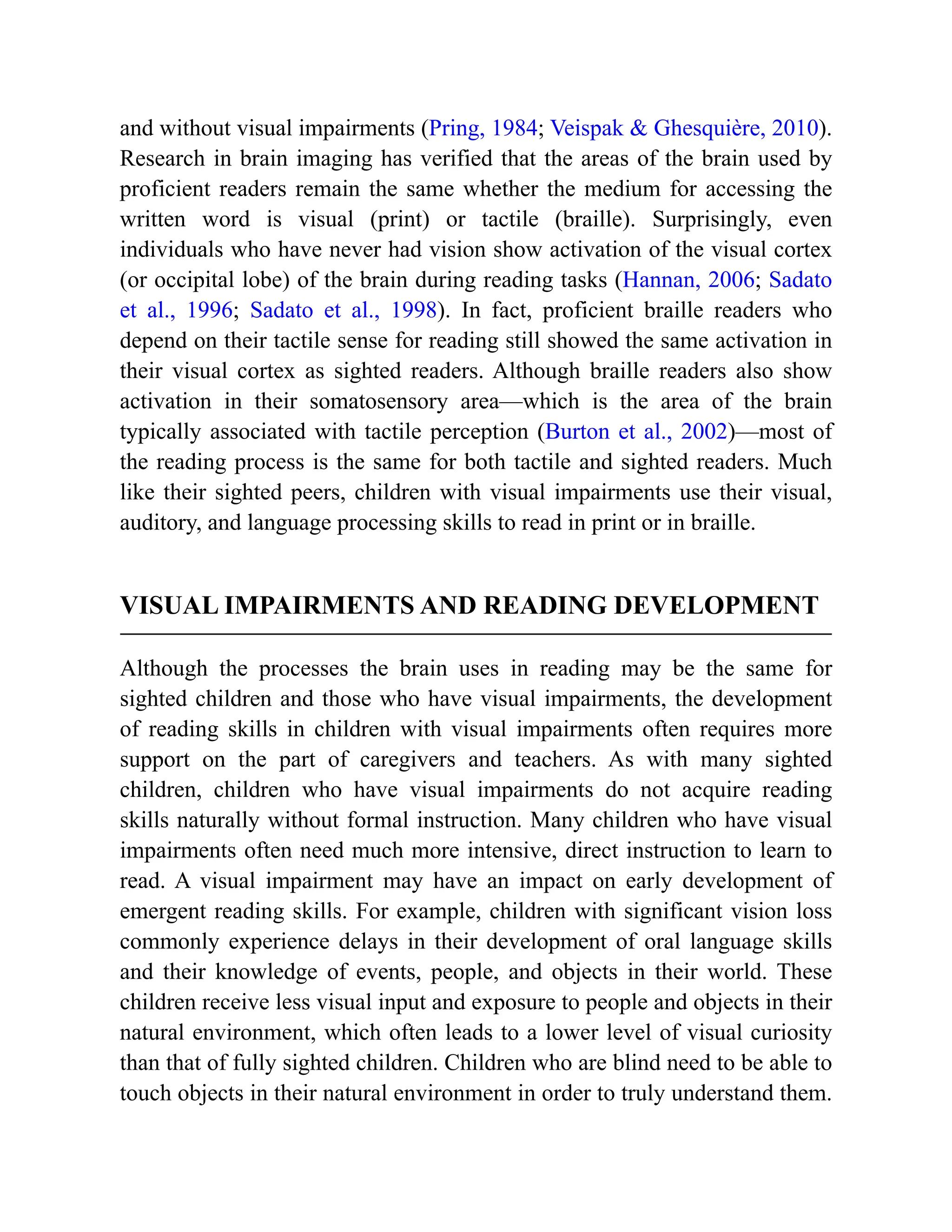and without visual impairments (Pring, 1984; Veispak & Ghesquière, 2010).
Research in brain imaging has verified that the areas of the brain used by
proficient readers remain the same whether the medium for accessing the
written word is visual (print) or tactile (braille). Surprisingly, even
individuals who have never had vision show activation of the visual cortex
(or occipital lobe) of the brain during reading tasks (Hannan, 2006; Sadato
et al., 1996; Sadato et al., 1998). In fact, proficient braille readers who
depend on their tactile sense for reading still showed the same activation in
their visual cortex as sighted readers. Although braille readers also show
activation in their somatosensory area—which is the area of the brain
typically associated with tactile perception (Burton et al., 2002)—most of
the reading process is the same for both tactile and sighted readers. Much
like their sighted peers, children with visual impairments use their visual,
auditory, and language processing skills to read in print or in braille.
VISUAL IMPAIRMENTS AND READING DEVELOPMENT
Although the processes the brain uses in reading may be the same for
sighted children and those who have visual impairments, the development
of reading skills in children with visual impairments often requires more
support on the part of caregivers and teachers. As with many sighted
children, children who have visual impairments do not acquire reading
skills naturally without formal instruction. Many children who have visual
impairments often need much more intensive, direct instruction to learn to
read. A visual impairment may have an impact on early development of
emergent reading skills. For example, children with significant vision loss
commonly experience delays in their development of oral language skills
and their knowledge of events, people, and objects in their world. These
children receive less visual input and exposure to people and objects in their
natural environment, which often leads to a lower level of visual curiosity
than that of fully sighted children. Children who are blind need to be able to
touch objects in their natural environment in order to truly understand them.
 