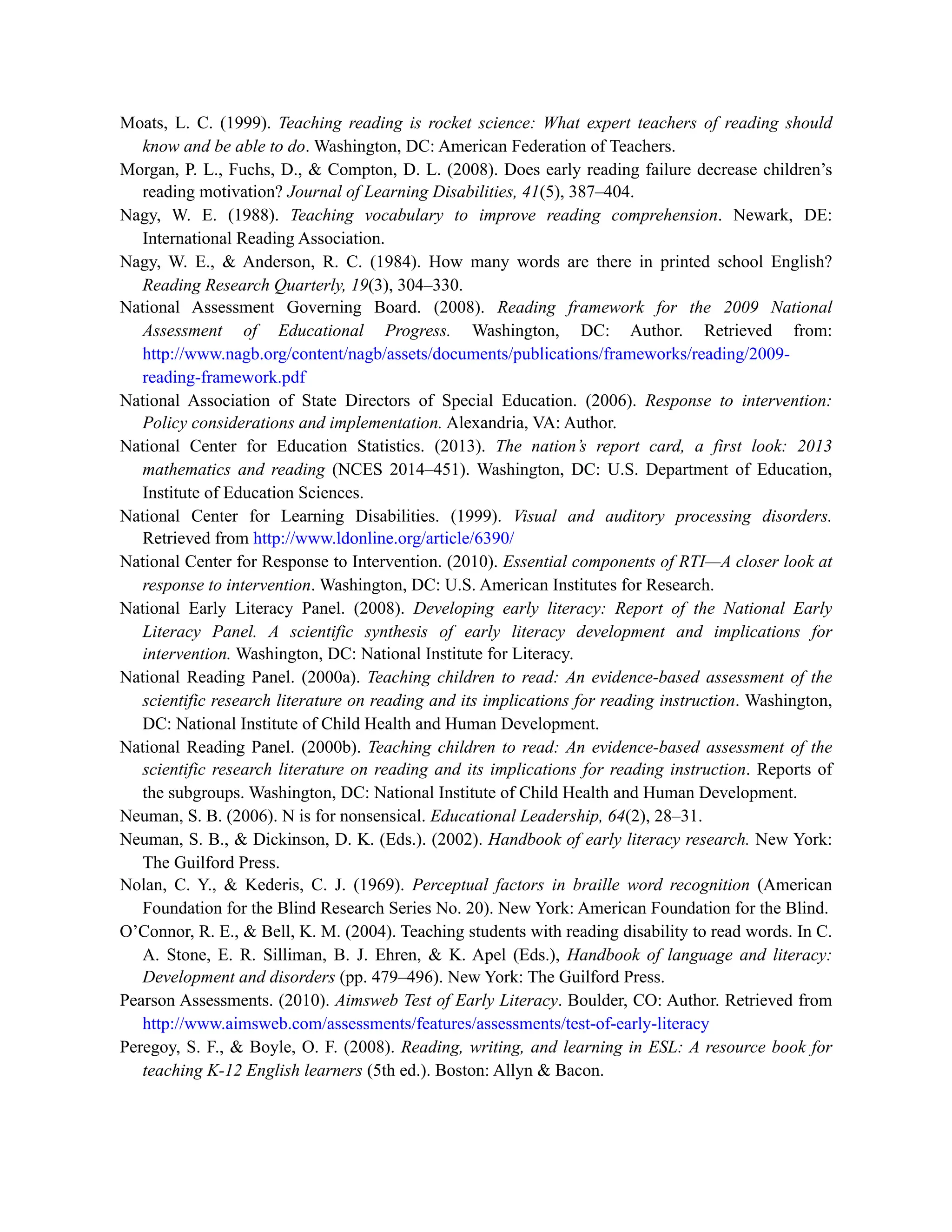 Moats, L. C. (1999). Teaching reading is rocket science: What expert teachers of reading should
know and be able to do. Washington, DC: American Federation of Teachers.
Morgan, P. L., Fuchs, D., & Compton, D. L. (2008). Does early reading failure decrease children’s
reading motivation? Journal of Learning Disabilities, 41(5), 387–404.
Nagy, W. E. (1988). Teaching vocabulary to improve reading comprehension. Newark, DE:
International Reading Association.
Nagy, W. E., & Anderson, R. C. (1984). How many words are there in printed school English?
Reading Research Quarterly, 19(3), 304–330.
National Assessment Governing Board. (2008). Reading framework for the 2009 National
Assessment of Educational Progress. Washington, DC: Author. Retrieved from:
http://www.nagb.org/content/nagb/assets/documents/publications/frameworks/reading/2009-
reading-framework.pdf
National Association of State Directors of Special Education. (2006). Response to intervention:
Policy considerations and implementation. Alexandria, VA: Author.
National Center for Education Statistics. (2013). The nation’s report card, a first look: 2013
mathematics and reading (NCES 2014–451). Washington, DC: U.S. Department of Education,
Institute of Education Sciences.
National Center for Learning Disabilities. (1999). Visual and auditory processing disorders.
Retrieved from http://www.ldonline.org/article/6390/
National Center for Response to Intervention. (2010). Essential components of RTI—A closer look at
response to intervention. Washington, DC: U.S. American Institutes for Research.
National Early Literacy Panel. (2008). Developing early literacy: Report of the National Early
Literacy Panel. A scientific synthesis of early literacy development and implications for
intervention. Washington, DC: National Institute for Literacy.
National Reading Panel. (2000a). Teaching children to read: An evidence-based assessment of the
scientific research literature on reading and its implications for reading instruction. Washington,
DC: National Institute of Child Health and Human Development.
National Reading Panel. (2000b). Teaching children to read: An evidence-based assessment of the
scientific research literature on reading and its implications for reading instruction. Reports of
the subgroups. Washington, DC: National Institute of Child Health and Human Development.
Neuman, S. B. (2006). N is for nonsensical. Educational Leadership, 64(2), 28–31.
Neuman, S. B., & Dickinson, D. K. (Eds.). (2002). Handbook of early literacy research. New York:
The Guilford Press.
Nolan, C. Y., & Kederis, C. J. (1969). Perceptual factors in braille word recognition (American
Foundation for the Blind Research Series No. 20). New York: American Foundation for the Blind.
O’Connor, R. E., & Bell, K. M. (2004). Teaching students with reading disability to read words. In C.
A. Stone, E. R. Silliman, B. J. Ehren, & K. Apel (Eds.), Handbook of language and literacy:
Development and disorders (pp. 479–496). New York: The Guilford Press.
Pearson Assessments. (2010). Aimsweb Test of Early Literacy. Boulder, CO: Author. Retrieved from
http://www.aimsweb.com/assessments/features/assessments/test-of-early-literacy
Peregoy, S. F., & Boyle, O. F. (2008). Reading, writing, and learning in ESL: A resource book for
teaching K-12 English learners (5th ed.). Boston: Allyn & Bacon.
 