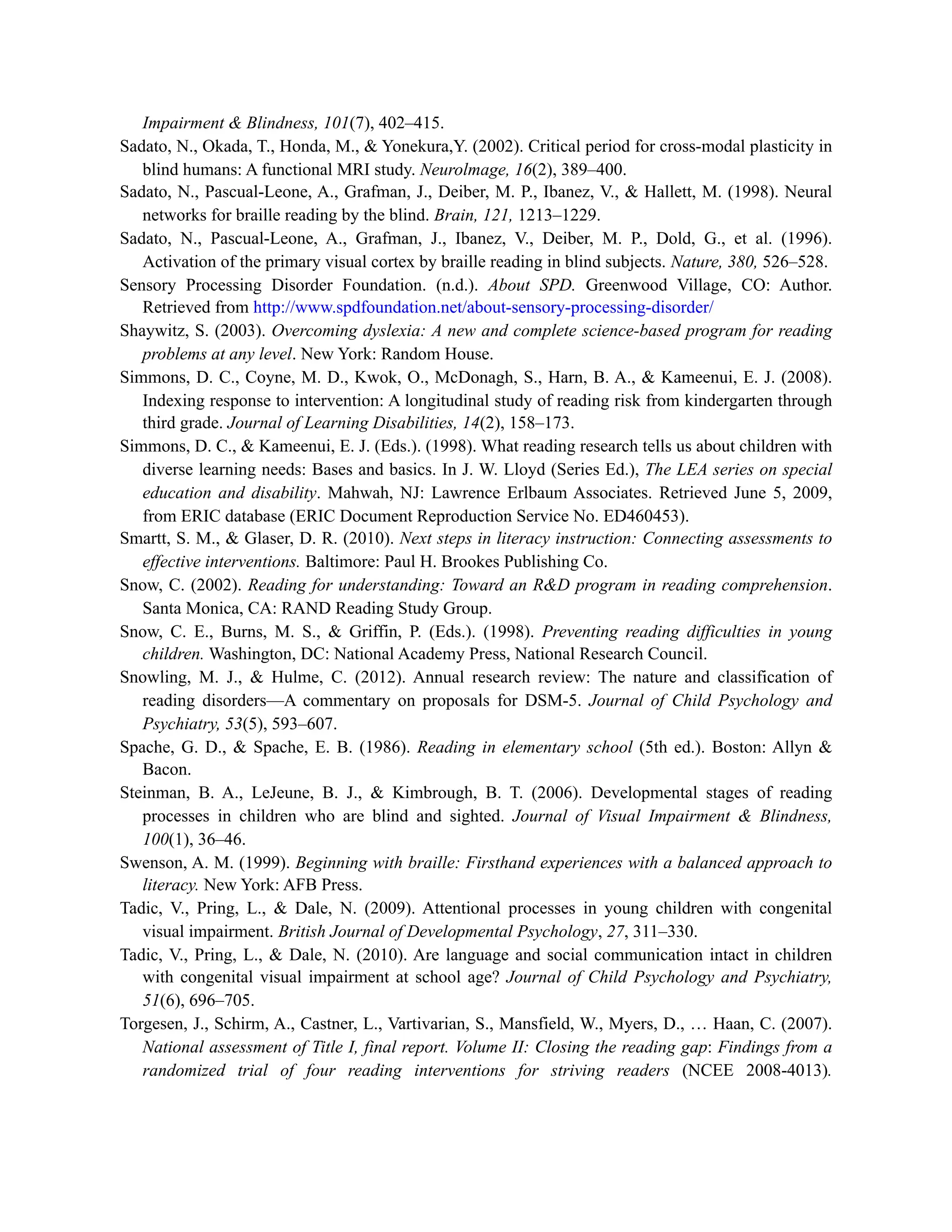 Impairment & Blindness, 101(7), 402–415.
Sadato, N., Okada, T., Honda, M., & Yonekura,Y. (2002). Critical period for cross-modal plasticity in
blind humans: A functional MRI study. Neurolmage, 16(2), 389–400.
Sadato, N., Pascual-Leone, A., Grafman, J., Deiber, M. P., Ibanez, V., & Hallett, M. (1998). Neural
networks for braille reading by the blind. Brain, 121, 1213–1229.
Sadato, N., Pascual-Leone, A., Grafman, J., Ibanez, V., Deiber, M. P., Dold, G., et al. (1996).
Activation of the primary visual cortex by braille reading in blind subjects. Nature, 380, 526–528.
Sensory Processing Disorder Foundation. (n.d.). About SPD. Greenwood Village, CO: Author.
Retrieved from http://www.spdfoundation.net/about-sensory-processing-disorder/
Shaywitz, S. (2003). Overcoming dyslexia: A new and complete science-based program for reading
problems at any level. New York: Random House.
Simmons, D. C., Coyne, M. D., Kwok, O., McDonagh, S., Harn, B. A., & Kameenui, E. J. (2008).
Indexing response to intervention: A longitudinal study of reading risk from kindergarten through
third grade. Journal of Learning Disabilities, 14(2), 158–173.
Simmons, D. C., & Kameenui, E. J. (Eds.). (1998). What reading research tells us about children with
diverse learning needs: Bases and basics. In J. W. Lloyd (Series Ed.), The LEA series on special
education and disability. Mahwah, NJ: Lawrence Erlbaum Associates. Retrieved June 5, 2009,
from ERIC database (ERIC Document Reproduction Service No. ED460453).
Smartt, S. M., & Glaser, D. R. (2010). Next steps in literacy instruction: Connecting assessments to
effective interventions. Baltimore: Paul H. Brookes Publishing Co.
Snow, C. (2002). Reading for understanding: Toward an R&D program in reading comprehension.
Santa Monica, CA: RAND Reading Study Group.
Snow, C. E., Burns, M. S., & Griffin, P. (Eds.). (1998). Preventing reading difficulties in young
children. Washington, DC: National Academy Press, National Research Council.
Snowling, M. J., & Hulme, C. (2012). Annual research review: The nature and classification of
reading disorders—A commentary on proposals for DSM-5. Journal of Child Psychology and
Psychiatry, 53(5), 593–607.
Spache, G. D., & Spache, E. B. (1986). Reading in elementary school (5th ed.). Boston: Allyn &
Bacon.
Steinman, B. A., LeJeune, B. J., & Kimbrough, B. T. (2006). Developmental stages of reading
processes in children who are blind and sighted. Journal of Visual Impairment & Blindness,
100(1), 36–46.
Swenson, A. M. (1999). Beginning with braille: Firsthand experiences with a balanced approach to
literacy. New York: AFB Press.
Tadic, V., Pring, L., & Dale, N. (2009). Attentional processes in young children with congenital
visual impairment. British Journal of Developmental Psychology, 27, 311–330.
Tadic, V., Pring, L., & Dale, N. (2010). Are language and social communication intact in children
with congenital visual impairment at school age? Journal of Child Psychology and Psychiatry,
51(6), 696–705.
Torgesen, J., Schirm, A., Castner, L., Vartivarian, S., Mansfield, W., Myers, D., … Haan, C. (2007).
National assessment of Title I, final report. Volume II: Closing the reading gap: Findings from a
randomized trial of four reading interventions for striving readers (NCEE 2008-4013).
 
