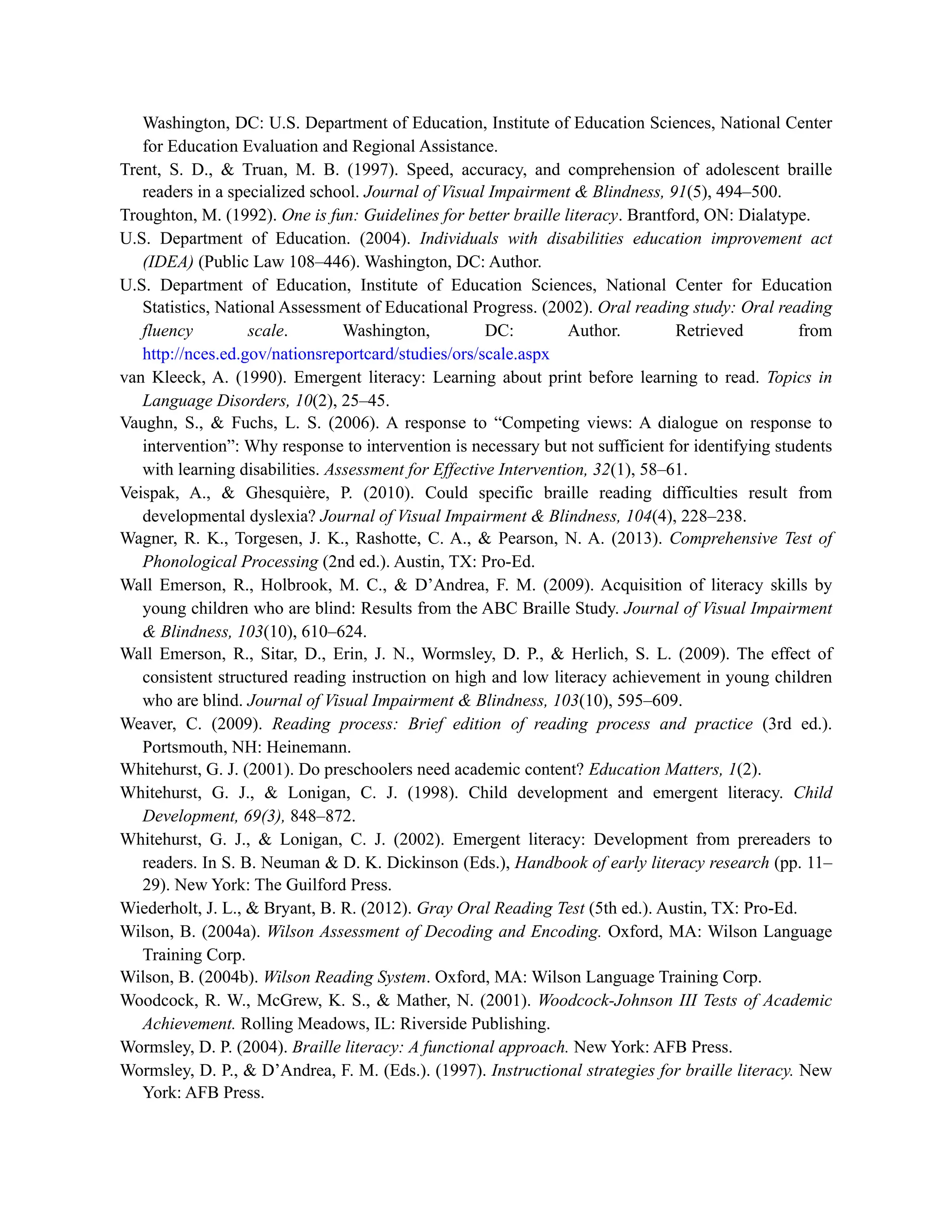Washington, DC: U.S. Department of Education, Institute of Education Sciences, National Center
for Education Evaluation and Regional Assistance.
Trent, S. D., & Truan, M. B. (1997). Speed, accuracy, and comprehension of adolescent braille
readers in a specialized school. Journal of Visual Impairment & Blindness, 91(5), 494–500.
Troughton, M. (1992). One is fun: Guidelines for better braille literacy. Brantford, ON: Dialatype.
U.S. Department of Education. (2004). Individuals with disabilities education improvement act
(IDEA) (Public Law 108–446). Washington, DC: Author.
U.S. Department of Education, Institute of Education Sciences, National Center for Education
Statistics, National Assessment of Educational Progress. (2002). Oral reading study: Oral reading
fluency scale. Washington, DC: Author. Retrieved from
http://nces.ed.gov/nationsreportcard/studies/ors/scale.aspx
van Kleeck, A. (1990). Emergent literacy: Learning about print before learning to read. Topics in
Language Disorders, 10(2), 25–45.
Vaughn, S., & Fuchs, L. S. (2006). A response to “Competing views: A dialogue on response to
intervention”: Why response to intervention is necessary but not sufficient for identifying students
with learning disabilities. Assessment for Effective Intervention, 32(1), 58–61.
Veispak, A., & Ghesquière, P. (2010). Could specific braille reading difficulties result from
developmental dyslexia? Journal of Visual Impairment & Blindness, 104(4), 228–238.
Wagner, R. K., Torgesen, J. K., Rashotte, C. A., & Pearson, N. A. (2013). Comprehensive Test of
Phonological Processing (2nd ed.). Austin, TX: Pro-Ed.
Wall Emerson, R., Holbrook, M. C., & D’Andrea, F. M. (2009). Acquisition of literacy skills by
young children who are blind: Results from the ABC Braille Study. Journal of Visual Impairment
& Blindness, 103(10), 610–624.
Wall Emerson, R., Sitar, D., Erin, J. N., Wormsley, D. P., & Herlich, S. L. (2009). The effect of
consistent structured reading instruction on high and low literacy achievement in young children
who are blind. Journal of Visual Impairment & Blindness, 103(10), 595–609.
Weaver, C. (2009). Reading process: Brief edition of reading process and practice (3rd ed.).
Portsmouth, NH: Heinemann.
Whitehurst, G. J. (2001). Do preschoolers need academic content? Education Matters, 1(2).
Whitehurst, G. J., & Lonigan, C. J. (1998). Child development and emergent literacy. Child
Development, 69(3), 848–872.
Whitehurst, G. J., & Lonigan, C. J. (2002). Emergent literacy: Development from prereaders to
readers. In S. B. Neuman & D. K. Dickinson (Eds.), Handbook of early literacy research (pp. 11–
29). New York: The Guilford Press.
Wiederholt, J. L., & Bryant, B. R. (2012). Gray Oral Reading Test (5th ed.). Austin, TX: Pro-Ed.
Wilson, B. (2004a). Wilson Assessment of Decoding and Encoding. Oxford, MA: Wilson Language
Training Corp.
Wilson, B. (2004b). Wilson Reading System. Oxford, MA: Wilson Language Training Corp.
Woodcock, R. W., McGrew, K. S., & Mather, N. (2001). Woodcock-Johnson III Tests of Academic
Achievement. Rolling Meadows, IL: Riverside Publishing.
Wormsley, D. P. (2004). Braille literacy: A functional approach. New York: AFB Press.
Wormsley, D. P., & D’Andrea, F. M. (Eds.). (1997). Instructional strategies for braille literacy. New
York: AFB Press.
 
